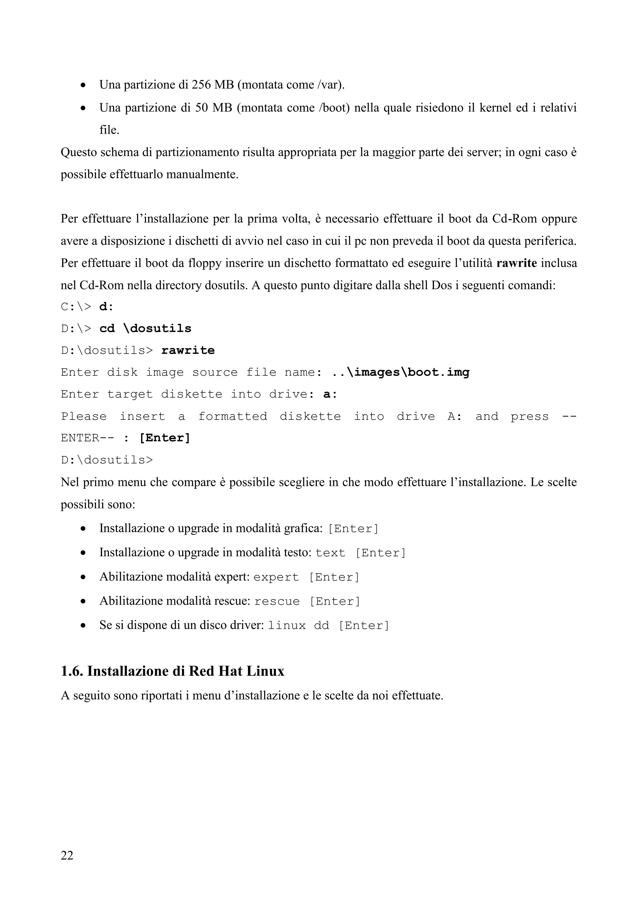 22
 Una partizione di 256 MB (montata come /var).
 Una partizione di 50 MB (montata come /boot) nella quale risiedono il kernel ed i relativi
file.
Questo schema di partizionamento risulta appropriata per la maggior parte dei server; in ogni caso è
possibile effettuarlo manualmente.
Per effettuare l’installazione per la prima volta, è necessario effettuare il boot da Cd-Rom oppure
avere a disposizione i dischetti di avvio nel caso in cui il pc non preveda il boot da questa periferica.
Per effettuare il boot da floppy inserire un dischetto formattato ed eseguire l’utilità rawrite inclusa
nel Cd-Rom nella directory dosutils. A questo punto digitare dalla shell Dos i seguenti comandi:
C:> d:
D:> cd dosutils
D:dosutils> rawrite
Enter disk image source file name: ..imagesboot.img
Enter target diskette into drive: a:
Please insert a formatted diskette into drive A: and press --
ENTER-- : [Enter]
D:dosutils>
Nel primo menu che compare è possibile scegliere in che modo effettuare l’installazione. Le scelte
possibili sono:
 Installazione o upgrade in modalità grafica: [Enter]
 Installazione o upgrade in modalità testo: text [Enter]
 Abilitazione modalità expert: expert [Enter]
 Abilitazione modalità rescue: rescue [Enter]
 Se si dispone di un disco driver: linux dd [Enter]
1.6. Installazione di Red Hat Linux
A seguito sono riportati i menu d’installazione e le scelte da noi effettuate.
 