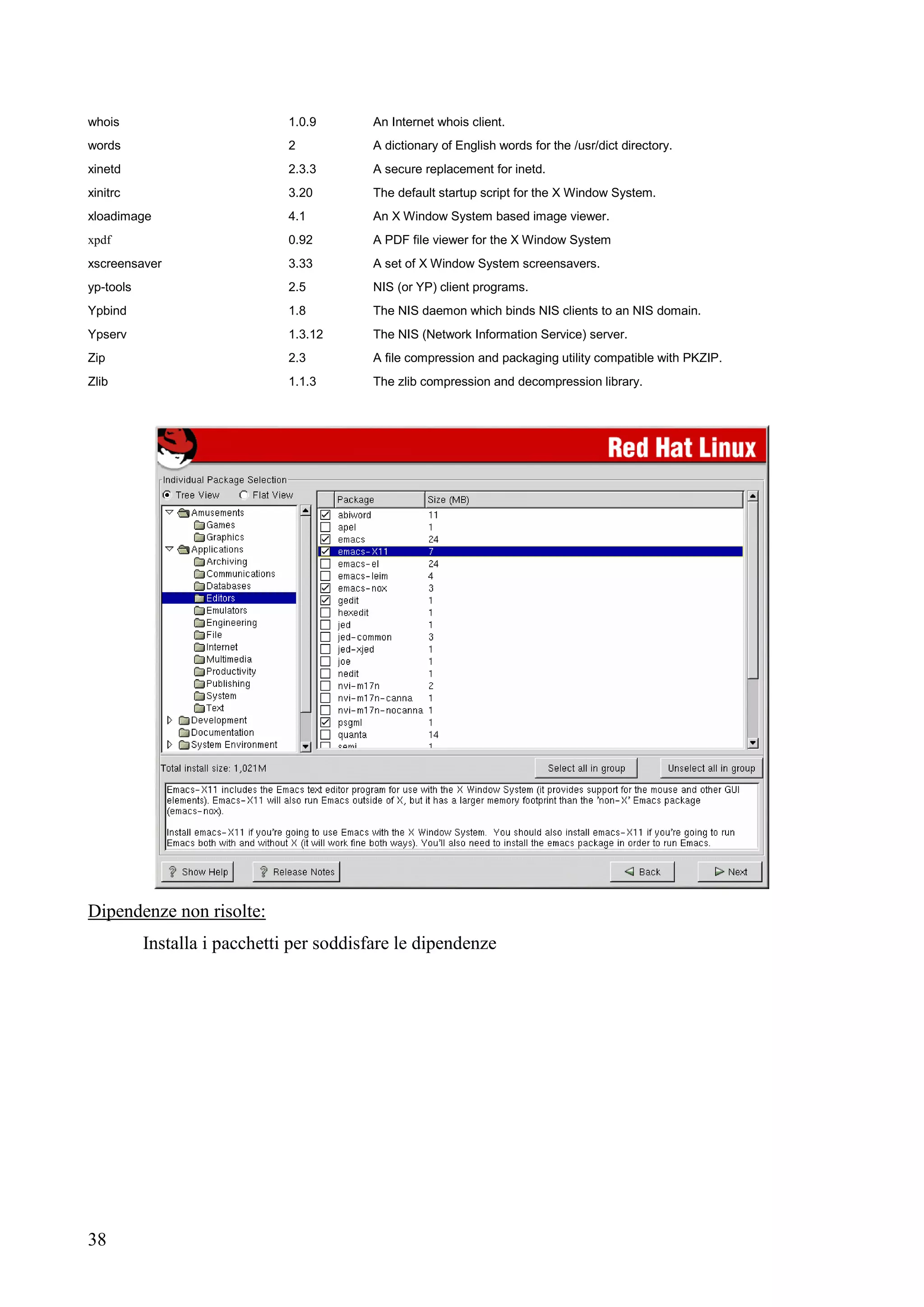 38
whois 1.0.9 An Internet whois client.
words 2 A dictionary of English words for the /usr/dict directory.
xinetd 2.3.3 A secure replacement for inetd.
xinitrc 3.20 The default startup script for the X Window System.
xloadimage 4.1 An X Window System based image viewer.
xpdf 0.92 A PDF file viewer for the X Window System
xscreensaver 3.33 A set of X Window System screensavers.
yp-tools 2.5 NIS (or YP) client programs.
Ypbind 1.8 The NIS daemon which binds NIS clients to an NIS domain.
Ypserv 1.3.12 The NIS (Network Information Service) server.
Zip 2.3 A file compression and packaging utility compatible with PKZIP.
Zlib 1.1.3 The zlib compression and decompression library.
Dipendenze non risolte:
Installa i pacchetti per soddisfare le dipendenze
 