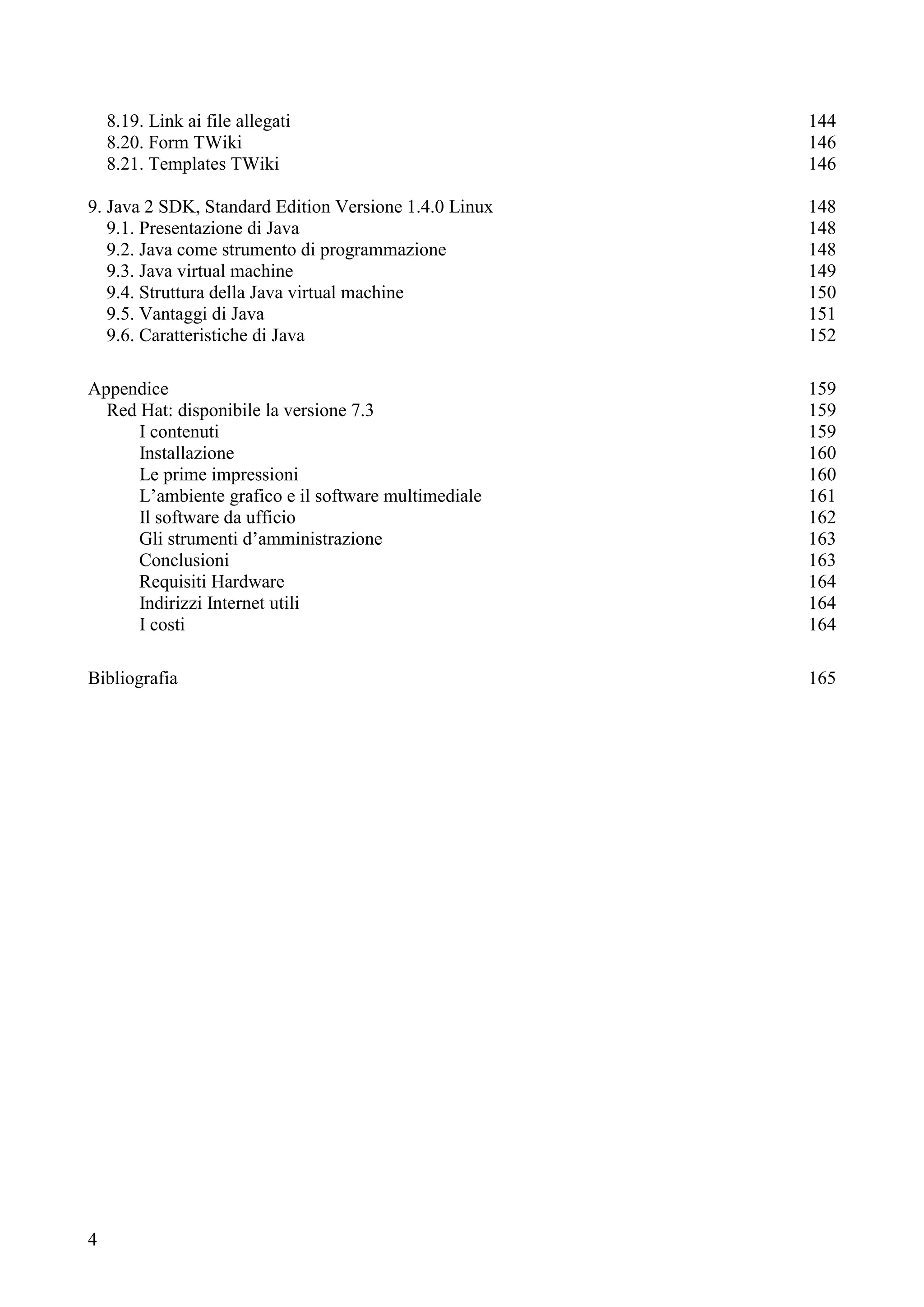 4
8.19. Link ai file allegati 144
8.20. Form TWiki 146
8.21. Templates TWiki 146
9. Java 2 SDK, Standard Edition Versione 1.4.0 Linux 148
9.1. Presentazione di Java 148
9.2. Java come strumento di programmazione 148
9.3. Java virtual machine 149
9.4. Struttura della Java virtual machine 150
9.5. Vantaggi di Java 151
9.6. Caratteristiche di Java 152
Appendice 159
Red Hat: disponibile la versione 7.3 159
I contenuti 159
Installazione 160
Le prime impressioni 160
L’ambiente grafico e il software multimediale 161
Il software da ufficio 162
Gli strumenti d’amministrazione 163
Conclusioni 163
Requisiti Hardware 164
Indirizzi Internet utili 164
I costi 164
Bibliografia 165
 
