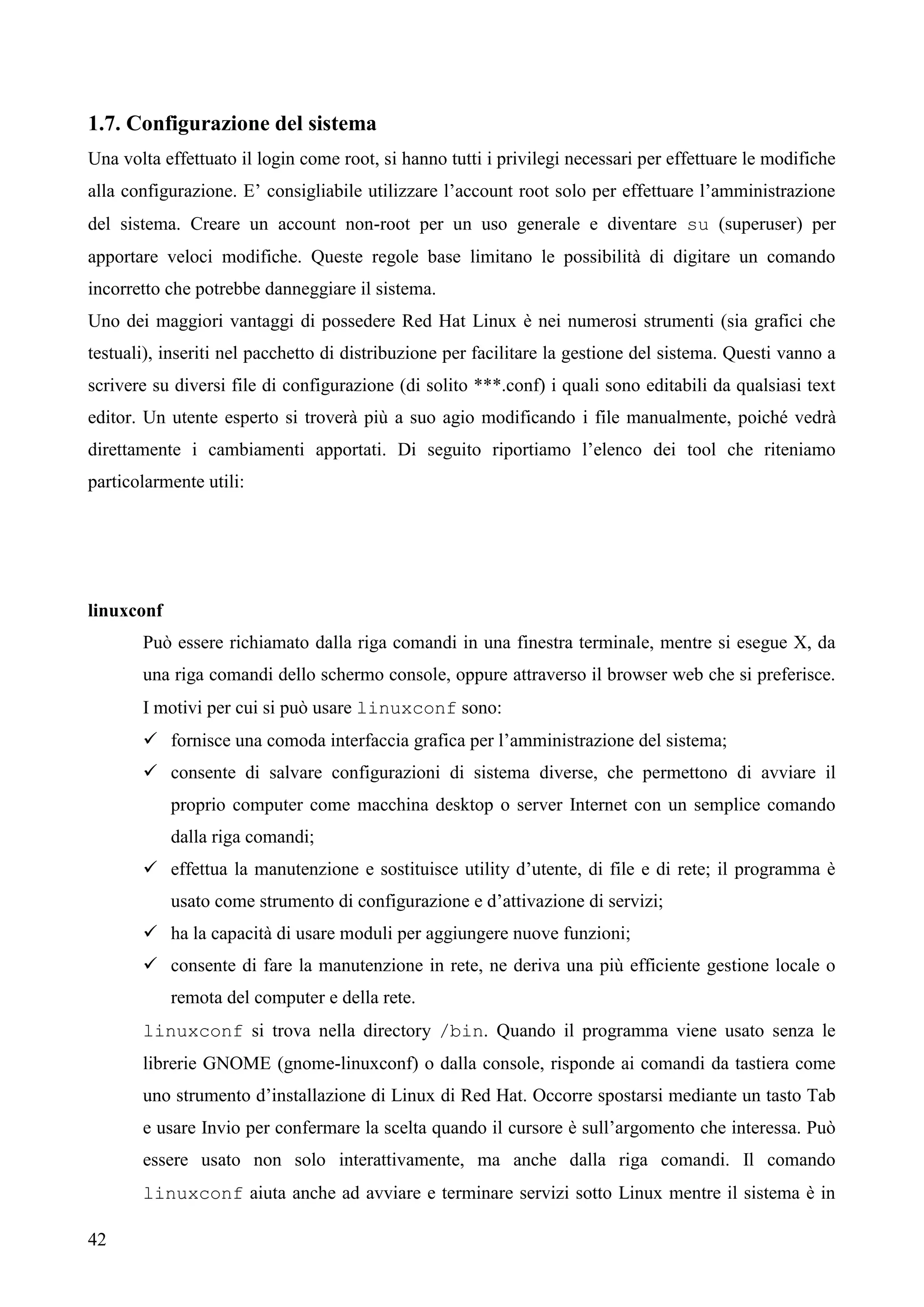 42
1.7. Configurazione del sistema
Una volta effettuato il login come root, si hanno tutti i privilegi necessari per effettuare le modifiche
alla configurazione. E’ consigliabile utilizzare l’account root solo per effettuare l’amministrazione
del sistema. Creare un account non-root per un uso generale e diventare su (superuser) per
apportare veloci modifiche. Queste regole base limitano le possibilità di digitare un comando
incorretto che potrebbe danneggiare il sistema.
Uno dei maggiori vantaggi di possedere Red Hat Linux è nei numerosi strumenti (sia grafici che
testuali), inseriti nel pacchetto di distribuzione per facilitare la gestione del sistema. Questi vanno a
scrivere su diversi file di configurazione (di solito ***.conf) i quali sono editabili da qualsiasi text
editor. Un utente esperto si troverà più a suo agio modificando i file manualmente, poiché vedrà
direttamente i cambiamenti apportati. Di seguito riportiamo l’elenco dei tool che riteniamo
particolarmente utili:
linuxconf
Può essere richiamato dalla riga comandi in una finestra terminale, mentre si esegue X, da
una riga comandi dello schermo console, oppure attraverso il browser web che si preferisce.
I motivi per cui si può usare linuxconf sono:
 fornisce una comoda interfaccia grafica per l’amministrazione del sistema;
 consente di salvare configurazioni di sistema diverse, che permettono di avviare il
proprio computer come macchina desktop o server Internet con un semplice comando
dalla riga comandi;
 effettua la manutenzione e sostituisce utility d’utente, di file e di rete; il programma è
usato come strumento di configurazione e d’attivazione di servizi;
 ha la capacità di usare moduli per aggiungere nuove funzioni;
 consente di fare la manutenzione in rete, ne deriva una più efficiente gestione locale o
remota del computer e della rete.
linuxconf si trova nella directory /bin. Quando il programma viene usato senza le
librerie GNOME (gnome-linuxconf) o dalla console, risponde ai comandi da tastiera come
uno strumento d’installazione di Linux di Red Hat. Occorre spostarsi mediante un tasto Tab
e usare Invio per confermare la scelta quando il cursore è sull’argomento che interessa. Può
essere usato non solo interattivamente, ma anche dalla riga comandi. Il comando
linuxconf aiuta anche ad avviare e terminare servizi sotto Linux mentre il sistema è in
 