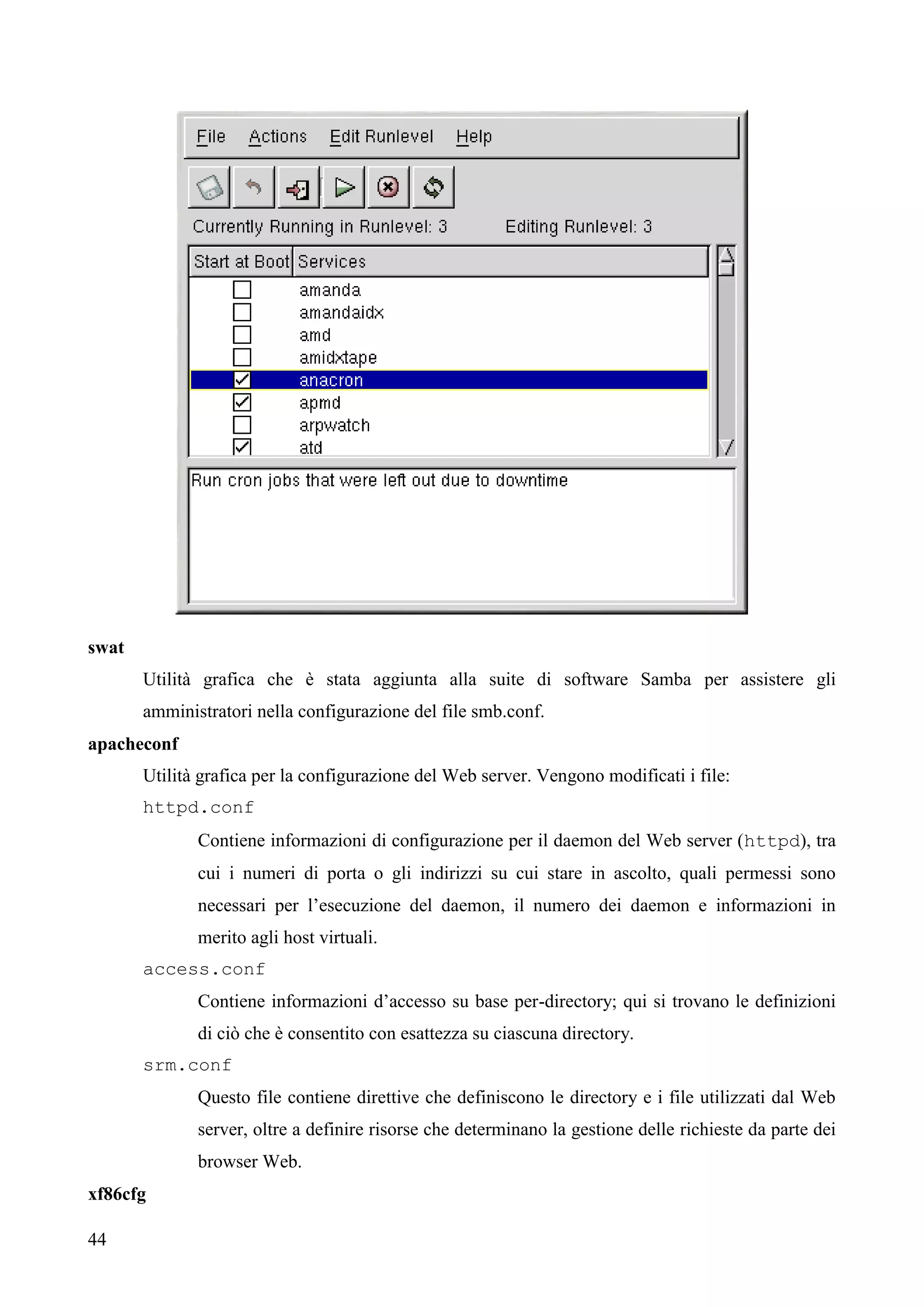 44
swat
Utilità grafica che è stata aggiunta alla suite di software Samba per assistere gli
amministratori nella configurazione del file smb.conf.
apacheconf
Utilità grafica per la configurazione del Web server. Vengono modificati i file:
httpd.conf
Contiene informazioni di configurazione per il daemon del Web server (httpd), tra
cui i numeri di porta o gli indirizzi su cui stare in ascolto, quali permessi sono
necessari per l’esecuzione del daemon, il numero dei daemon e informazioni in
merito agli host virtuali.
access.conf
Contiene informazioni d’accesso su base per-directory; qui si trovano le definizioni
di ciò che è consentito con esattezza su ciascuna directory.
srm.conf
Questo file contiene direttive che definiscono le directory e i file utilizzati dal Web
server, oltre a definire risorse che determinano la gestione delle richieste da parte dei
browser Web.
xf86cfg
 