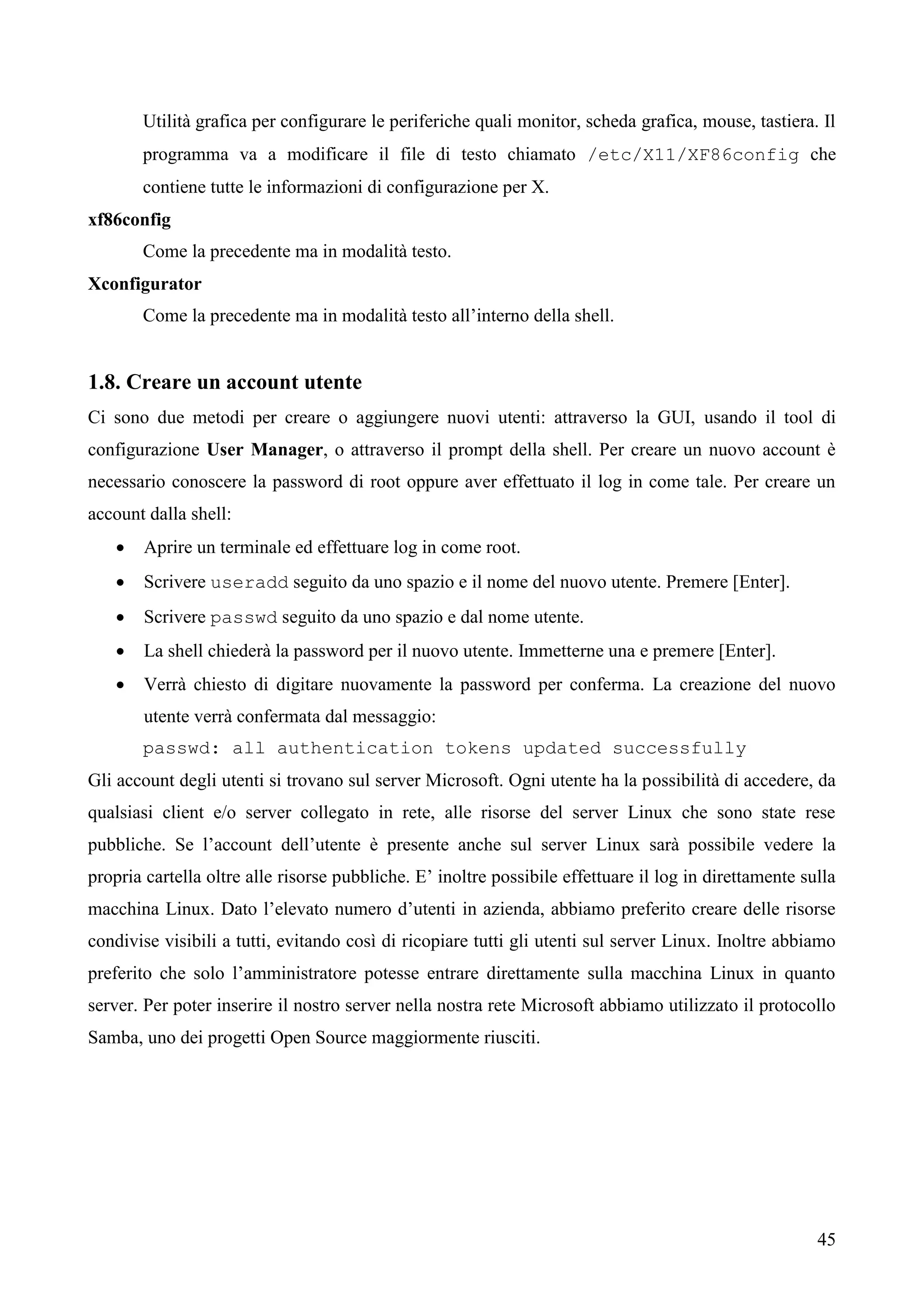 45
Utilità grafica per configurare le periferiche quali monitor, scheda grafica, mouse, tastiera. Il
programma va a modificare il file di testo chiamato /etc/X11/XF86config che
contiene tutte le informazioni di configurazione per X.
xf86config
Come la precedente ma in modalità testo.
Xconfigurator
Come la precedente ma in modalità testo all’interno della shell.
1.8. Creare un account utente
Ci sono due metodi per creare o aggiungere nuovi utenti: attraverso la GUI, usando il tool di
configurazione User Manager, o attraverso il prompt della shell. Per creare un nuovo account è
necessario conoscere la password di root oppure aver effettuato il log in come tale. Per creare un
account dalla shell:
 Aprire un terminale ed effettuare log in come root.
 Scrivere useradd seguito da uno spazio e il nome del nuovo utente. Premere [Enter].
 Scrivere passwd seguito da uno spazio e dal nome utente.
 La shell chiederà la password per il nuovo utente. Immetterne una e premere [Enter].
 Verrà chiesto di digitare nuovamente la password per conferma. La creazione del nuovo
utente verrà confermata dal messaggio:
passwd: all authentication tokens updated successfully
Gli account degli utenti si trovano sul server Microsoft. Ogni utente ha la possibilità di accedere, da
qualsiasi client e/o server collegato in rete, alle risorse del server Linux che sono state rese
pubbliche. Se l’account dell’utente è presente anche sul server Linux sarà possibile vedere la
propria cartella oltre alle risorse pubbliche. E’ inoltre possibile effettuare il log in direttamente sulla
macchina Linux. Dato l’elevato numero d’utenti in azienda, abbiamo preferito creare delle risorse
condivise visibili a tutti, evitando così di ricopiare tutti gli utenti sul server Linux. Inoltre abbiamo
preferito che solo l’amministratore potesse entrare direttamente sulla macchina Linux in quanto
server. Per poter inserire il nostro server nella nostra rete Microsoft abbiamo utilizzato il protocollo
Samba, uno dei progetti Open Source maggiormente riusciti.
 