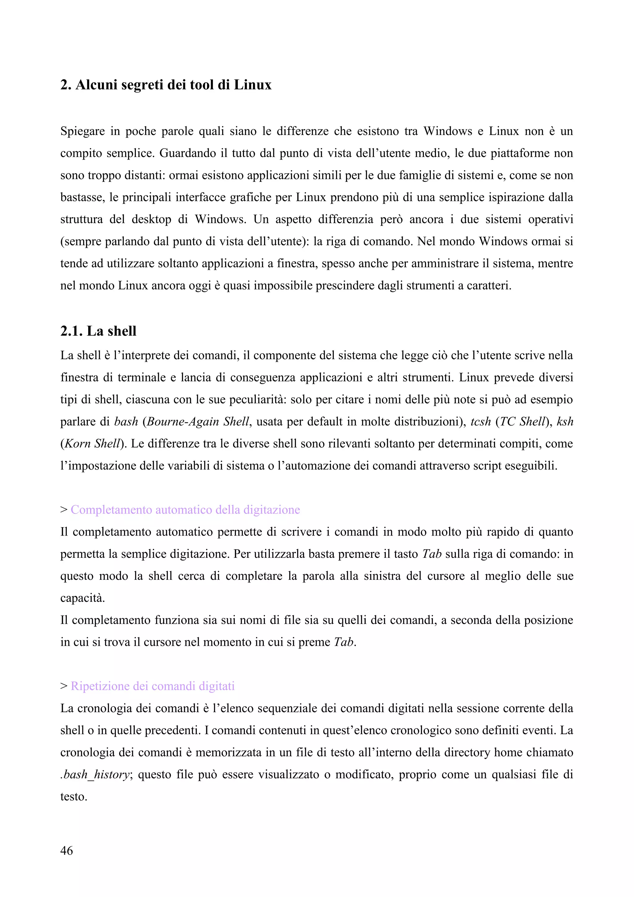 46
2. Alcuni segreti dei tool di Linux
Spiegare in poche parole quali siano le differenze che esistono tra Windows e Linux non è un
compito semplice. Guardando il tutto dal punto di vista dell’utente medio, le due piattaforme non
sono troppo distanti: ormai esistono applicazioni simili per le due famiglie di sistemi e, come se non
bastasse, le principali interfacce grafiche per Linux prendono più di una semplice ispirazione dalla
struttura del desktop di Windows. Un aspetto differenzia però ancora i due sistemi operativi
(sempre parlando dal punto di vista dell’utente): la riga di comando. Nel mondo Windows ormai si
tende ad utilizzare soltanto applicazioni a finestra, spesso anche per amministrare il sistema, mentre
nel mondo Linux ancora oggi è quasi impossibile prescindere dagli strumenti a caratteri.
2.1. La shell
La shell è l’interprete dei comandi, il componente del sistema che legge ciò che l’utente scrive nella
finestra di terminale e lancia di conseguenza applicazioni e altri strumenti. Linux prevede diversi
tipi di shell, ciascuna con le sue peculiarità: solo per citare i nomi delle più note si può ad esempio
parlare di bash (Bourne-Again Shell, usata per default in molte distribuzioni), tcsh (TC Shell), ksh
(Korn Shell). Le differenze tra le diverse shell sono rilevanti soltanto per determinati compiti, come
l’impostazione delle variabili di sistema o l’automazione dei comandi attraverso script eseguibili.
> Completamento automatico della digitazione
Il completamento automatico permette di scrivere i comandi in modo molto più rapido di quanto
permetta la semplice digitazione. Per utilizzarla basta premere il tasto Tab sulla riga di comando: in
questo modo la shell cerca di completare la parola alla sinistra del cursore al meglio delle sue
capacità.
Il completamento funziona sia sui nomi di file sia su quelli dei comandi, a seconda della posizione
in cui si trova il cursore nel momento in cui si preme Tab.
> Ripetizione dei comandi digitati
La cronologia dei comandi è l’elenco sequenziale dei comandi digitati nella sessione corrente della
shell o in quelle precedenti. I comandi contenuti in quest’elenco cronologico sono definiti eventi. La
cronologia dei comandi è memorizzata in un file di testo all’interno della directory home chiamato
.bash_history; questo file può essere visualizzato o modificato, proprio come un qualsiasi file di
testo.
 