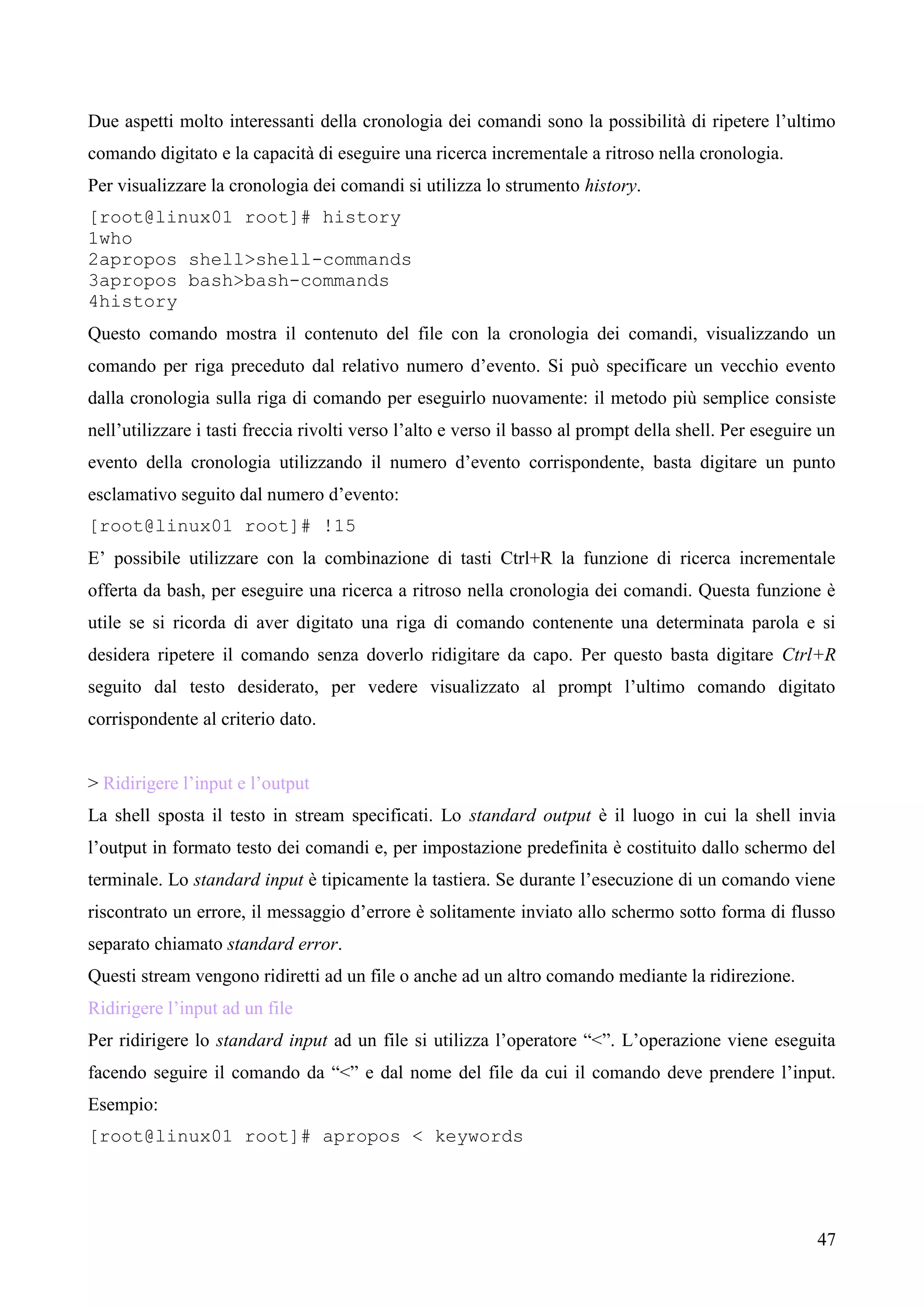 47
Due aspetti molto interessanti della cronologia dei comandi sono la possibilità di ripetere l’ultimo
comando digitato e la capacità di eseguire una ricerca incrementale a ritroso nella cronologia.
Per visualizzare la cronologia dei comandi si utilizza lo strumento history.
[root@linux01 root]# history
1who
2apropos shell>shell-commands
3apropos bash>bash-commands
4history
Questo comando mostra il contenuto del file con la cronologia dei comandi, visualizzando un
comando per riga preceduto dal relativo numero d’evento. Si può specificare un vecchio evento
dalla cronologia sulla riga di comando per eseguirlo nuovamente: il metodo più semplice consiste
nell’utilizzare i tasti freccia rivolti verso l’alto e verso il basso al prompt della shell. Per eseguire un
evento della cronologia utilizzando il numero d’evento corrispondente, basta digitare un punto
esclamativo seguito dal numero d’evento:
[root@linux01 root]# !15
E’ possibile utilizzare con la combinazione di tasti Ctrl+R la funzione di ricerca incrementale
offerta da bash, per eseguire una ricerca a ritroso nella cronologia dei comandi. Questa funzione è
utile se si ricorda di aver digitato una riga di comando contenente una determinata parola e si
desidera ripetere il comando senza doverlo ridigitare da capo. Per questo basta digitare Ctrl+R
seguito dal testo desiderato, per vedere visualizzato al prompt l’ultimo comando digitato
corrispondente al criterio dato.
> Ridirigere l’input e l’output
La shell sposta il testo in stream specificati. Lo standard output è il luogo in cui la shell invia
l’output in formato testo dei comandi e, per impostazione predefinita è costituito dallo schermo del
terminale. Lo standard input è tipicamente la tastiera. Se durante l’esecuzione di un comando viene
riscontrato un errore, il messaggio d’errore è solitamente inviato allo schermo sotto forma di flusso
separato chiamato standard error.
Questi stream vengono ridiretti ad un file o anche ad un altro comando mediante la ridirezione.
Ridirigere l’input ad un file
Per ridirigere lo standard input ad un file si utilizza l’operatore “<”. L’operazione viene eseguita
facendo seguire il comando da “<” e dal nome del file da cui il comando deve prendere l’input.
Esempio:
[root@linux01 root]# apropos < keywords
 