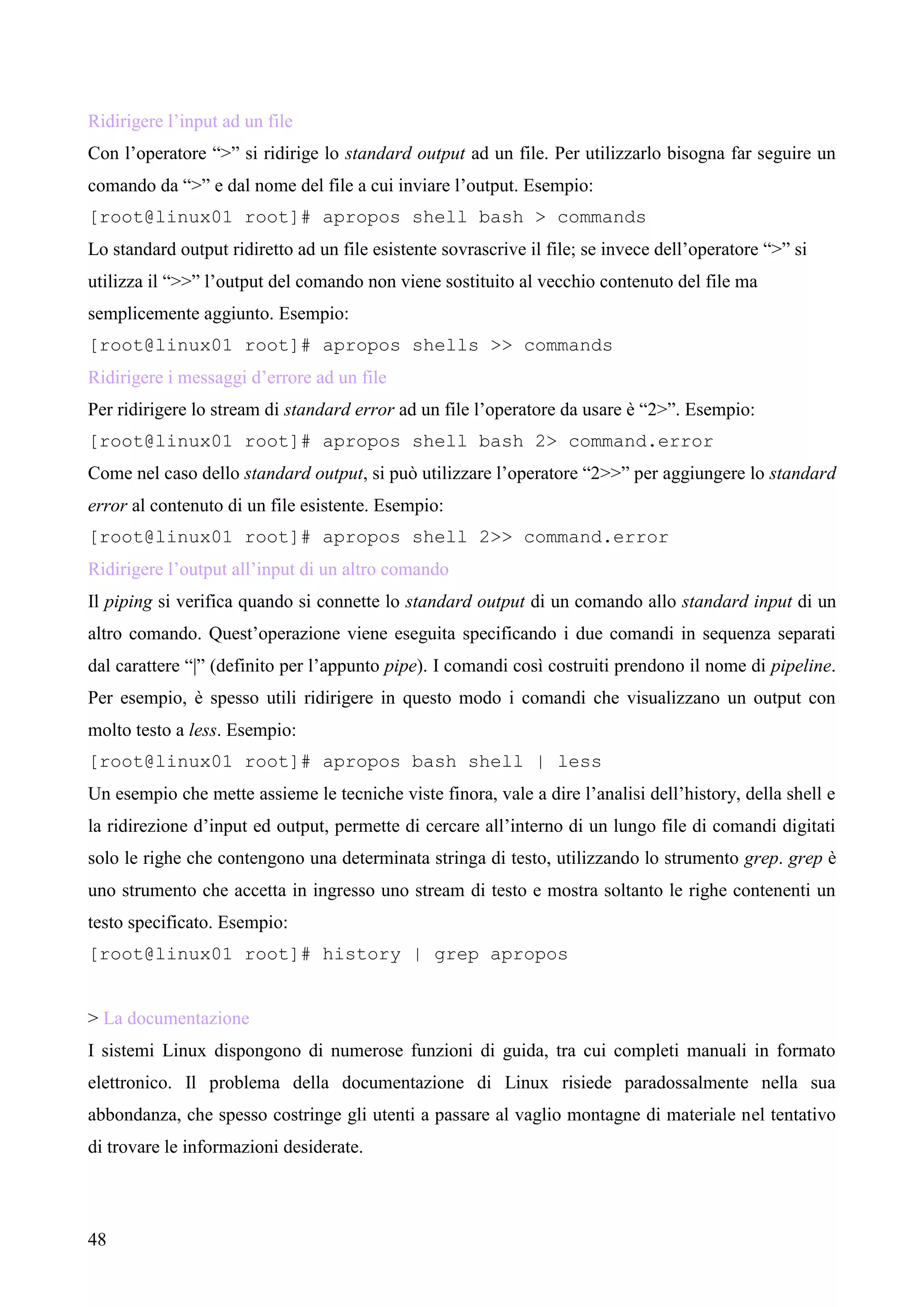 48
Ridirigere l’input ad un file
Con l’operatore “>” si ridirige lo standard output ad un file. Per utilizzarlo bisogna far seguire un
comando da “>” e dal nome del file a cui inviare l’output. Esempio:
[root@linux01 root]# apropos shell bash > commands
Lo standard output ridiretto ad un file esistente sovrascrive il file; se invece dell’operatore “>” si
utilizza il “>>” l’output del comando non viene sostituito al vecchio contenuto del file ma
semplicemente aggiunto. Esempio:
[root@linux01 root]# apropos shells >> commands
Ridirigere i messaggi d’errore ad un file
Per ridirigere lo stream di standard error ad un file l’operatore da usare è “2>”. Esempio:
[root@linux01 root]# apropos shell bash 2> command.error
Come nel caso dello standard output, si può utilizzare l’operatore “2>>” per aggiungere lo standard
error al contenuto di un file esistente. Esempio:
[root@linux01 root]# apropos shell 2>> command.error
Ridirigere l’output all’input di un altro comando
Il piping si verifica quando si connette lo standard output di un comando allo standard input di un
altro comando. Quest’operazione viene eseguita specificando i due comandi in sequenza separati
dal carattere “|” (definito per l’appunto pipe). I comandi così costruiti prendono il nome di pipeline.
Per esempio, è spesso utili ridirigere in questo modo i comandi che visualizzano un output con
molto testo a less. Esempio:
[root@linux01 root]# apropos bash shell | less
Un esempio che mette assieme le tecniche viste finora, vale a dire l’analisi dell’history, della shell e
la ridirezione d’input ed output, permette di cercare all’interno di un lungo file di comandi digitati
solo le righe che contengono una determinata stringa di testo, utilizzando lo strumento grep. grep è
uno strumento che accetta in ingresso uno stream di testo e mostra soltanto le righe contenenti un
testo specificato. Esempio:
[root@linux01 root]# history | grep apropos
> La documentazione
I sistemi Linux dispongono di numerose funzioni di guida, tra cui completi manuali in formato
elettronico. Il problema della documentazione di Linux risiede paradossalmente nella sua
abbondanza, che spesso costringe gli utenti a passare al vaglio montagne di materiale nel tentativo
di trovare le informazioni desiderate.
 