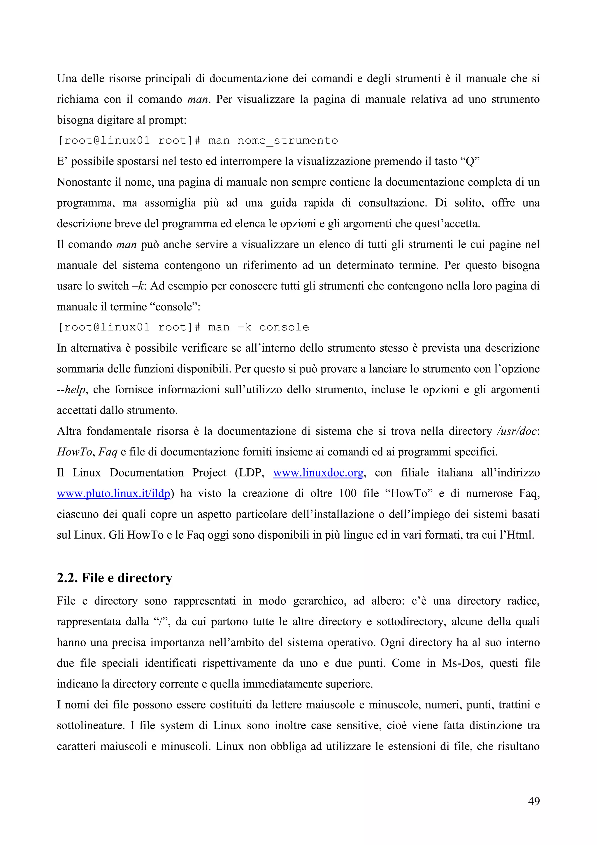 49
Una delle risorse principali di documentazione dei comandi e degli strumenti è il manuale che si
richiama con il comando man. Per visualizzare la pagina di manuale relativa ad uno strumento
bisogna digitare al prompt:
[root@linux01 root]# man nome_strumento
E’ possibile spostarsi nel testo ed interrompere la visualizzazione premendo il tasto “Q”
Nonostante il nome, una pagina di manuale non sempre contiene la documentazione completa di un
programma, ma assomiglia più ad una guida rapida di consultazione. Di solito, offre una
descrizione breve del programma ed elenca le opzioni e gli argomenti che quest’accetta.
Il comando man può anche servire a visualizzare un elenco di tutti gli strumenti le cui pagine nel
manuale del sistema contengono un riferimento ad un determinato termine. Per questo bisogna
usare lo switch –k: Ad esempio per conoscere tutti gli strumenti che contengono nella loro pagina di
manuale il termine “console”:
[root@linux01 root]# man –k console
In alternativa è possibile verificare se all’interno dello strumento stesso è prevista una descrizione
sommaria delle funzioni disponibili. Per questo si può provare a lanciare lo strumento con l’opzione
--help, che fornisce informazioni sull’utilizzo dello strumento, incluse le opzioni e gli argomenti
accettati dallo strumento.
Altra fondamentale risorsa è la documentazione di sistema che si trova nella directory /usr/doc:
HowTo, Faq e file di documentazione forniti insieme ai comandi ed ai programmi specifici.
Il Linux Documentation Project (LDP, www.linuxdoc.org, con filiale italiana all’indirizzo
www.pluto.linux.it/ildp) ha visto la creazione di oltre 100 file “HowTo” e di numerose Faq,
ciascuno dei quali copre un aspetto particolare dell’installazione o dell’impiego dei sistemi basati
sul Linux. Gli HowTo e le Faq oggi sono disponibili in più lingue ed in vari formati, tra cui l’Html.
2.2. File e directory
File e directory sono rappresentati in modo gerarchico, ad albero: c’è una directory radice,
rappresentata dalla “/”, da cui partono tutte le altre directory e sottodirectory, alcune della quali
hanno una precisa importanza nell’ambito del sistema operativo. Ogni directory ha al suo interno
due file speciali identificati rispettivamente da uno e due punti. Come in Ms-Dos, questi file
indicano la directory corrente e quella immediatamente superiore.
I nomi dei file possono essere costituiti da lettere maiuscole e minuscole, numeri, punti, trattini e
sottolineature. I file system di Linux sono inoltre case sensitive, cioè viene fatta distinzione tra
caratteri maiuscoli e minuscoli. Linux non obbliga ad utilizzare le estensioni di file, che risultano
 