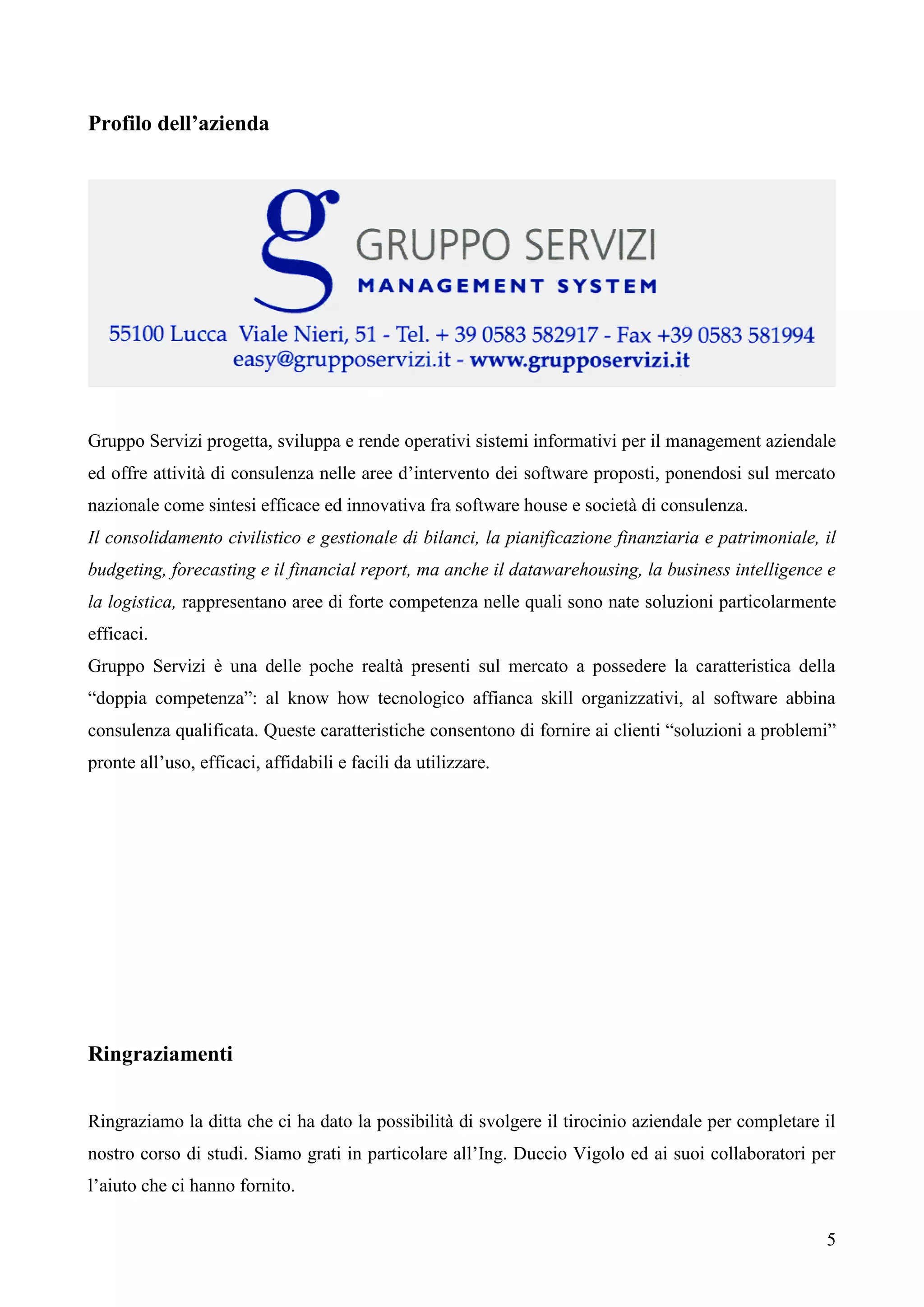 5
Profilo dell’azienda
Gruppo Servizi progetta, sviluppa e rende operativi sistemi informativi per il management aziendale
ed offre attività di consulenza nelle aree d’intervento dei software proposti, ponendosi sul mercato
nazionale come sintesi efficace ed innovativa fra software house e società di consulenza.
Il consolidamento civilistico e gestionale di bilanci, la pianificazione finanziaria e patrimoniale, il
budgeting, forecasting e il financial report, ma anche il datawarehousing, la business intelligence e
la logistica, rappresentano aree di forte competenza nelle quali sono nate soluzioni particolarmente
efficaci.
Gruppo Servizi è una delle poche realtà presenti sul mercato a possedere la caratteristica della
“doppia competenza”: al know how tecnologico affianca skill organizzativi, al software abbina
consulenza qualificata. Queste caratteristiche consentono di fornire ai clienti “soluzioni a problemi”
pronte all’uso, efficaci, affidabili e facili da utilizzare.
Ringraziamenti
Ringraziamo la ditta che ci ha dato la possibilità di svolgere il tirocinio aziendale per completare il
nostro corso di studi. Siamo grati in particolare all’Ing. Duccio Vigolo ed ai suoi collaboratori per
l’aiuto che ci hanno fornito.
 