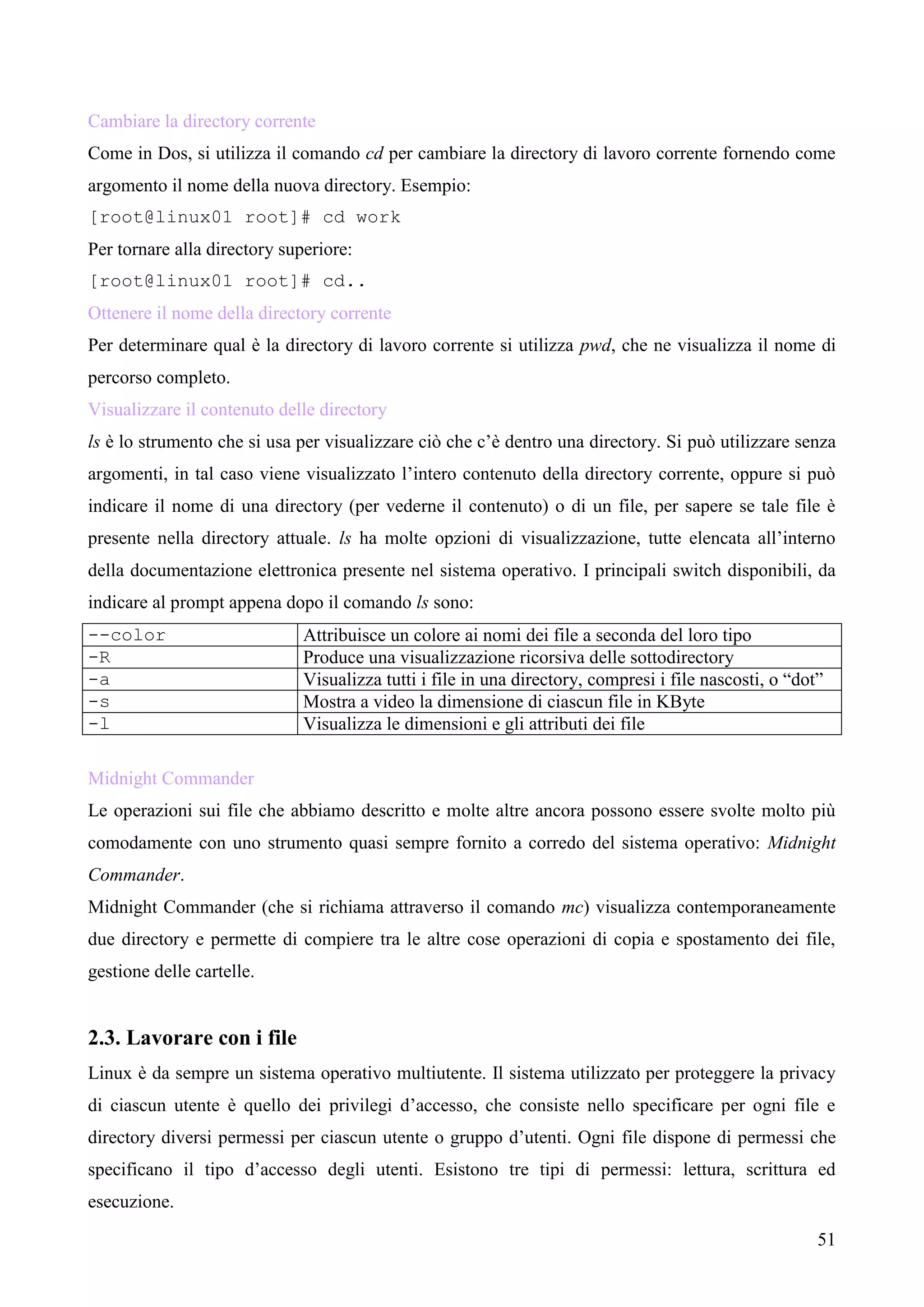 51
Cambiare la directory corrente
Come in Dos, si utilizza il comando cd per cambiare la directory di lavoro corrente fornendo come
argomento il nome della nuova directory. Esempio:
[root@linux01 root]# cd work
Per tornare alla directory superiore:
[root@linux01 root]# cd..
Ottenere il nome della directory corrente
Per determinare qual è la directory di lavoro corrente si utilizza pwd, che ne visualizza il nome di
percorso completo.
Visualizzare il contenuto delle directory
ls è lo strumento che si usa per visualizzare ciò che c’è dentro una directory. Si può utilizzare senza
argomenti, in tal caso viene visualizzato l’intero contenuto della directory corrente, oppure si può
indicare il nome di una directory (per vederne il contenuto) o di un file, per sapere se tale file è
presente nella directory attuale. ls ha molte opzioni di visualizzazione, tutte elencata all’interno
della documentazione elettronica presente nel sistema operativo. I principali switch disponibili, da
indicare al prompt appena dopo il comando ls sono:
--color Attribuisce un colore ai nomi dei file a seconda del loro tipo
-R Produce una visualizzazione ricorsiva delle sottodirectory
-a Visualizza tutti i file in una directory, compresi i file nascosti, o “dot”
-s Mostra a video la dimensione di ciascun file in KByte
-l Visualizza le dimensioni e gli attributi dei file
Midnight Commander
Le operazioni sui file che abbiamo descritto e molte altre ancora possono essere svolte molto più
comodamente con uno strumento quasi sempre fornito a corredo del sistema operativo: Midnight
Commander.
Midnight Commander (che si richiama attraverso il comando mc) visualizza contemporaneamente
due directory e permette di compiere tra le altre cose operazioni di copia e spostamento dei file,
gestione delle cartelle.
2.3. Lavorare con i file
Linux è da sempre un sistema operativo multiutente. Il sistema utilizzato per proteggere la privacy
di ciascun utente è quello dei privilegi d’accesso, che consiste nello specificare per ogni file e
directory diversi permessi per ciascun utente o gruppo d’utenti. Ogni file dispone di permessi che
specificano il tipo d’accesso degli utenti. Esistono tre tipi di permessi: lettura, scrittura ed
esecuzione.
 