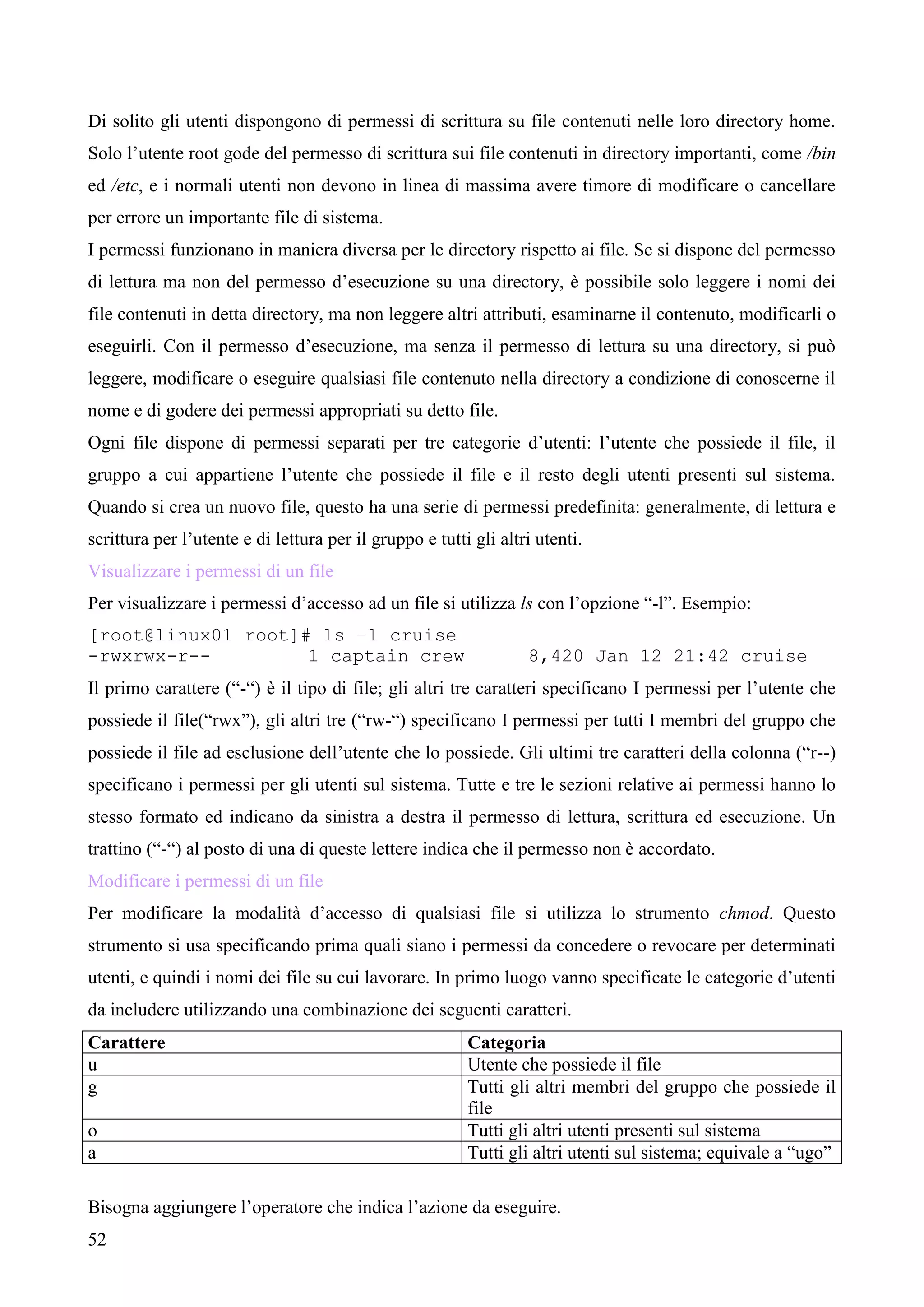 52
Di solito gli utenti dispongono di permessi di scrittura su file contenuti nelle loro directory home.
Solo l’utente root gode del permesso di scrittura sui file contenuti in directory importanti, come /bin
ed /etc, e i normali utenti non devono in linea di massima avere timore di modificare o cancellare
per errore un importante file di sistema.
I permessi funzionano in maniera diversa per le directory rispetto ai file. Se si dispone del permesso
di lettura ma non del permesso d’esecuzione su una directory, è possibile solo leggere i nomi dei
file contenuti in detta directory, ma non leggere altri attributi, esaminarne il contenuto, modificarli o
eseguirli. Con il permesso d’esecuzione, ma senza il permesso di lettura su una directory, si può
leggere, modificare o eseguire qualsiasi file contenuto nella directory a condizione di conoscerne il
nome e di godere dei permessi appropriati su detto file.
Ogni file dispone di permessi separati per tre categorie d’utenti: l’utente che possiede il file, il
gruppo a cui appartiene l’utente che possiede il file e il resto degli utenti presenti sul sistema.
Quando si crea un nuovo file, questo ha una serie di permessi predefinita: generalmente, di lettura e
scrittura per l’utente e di lettura per il gruppo e tutti gli altri utenti.
Visualizzare i permessi di un file
Per visualizzare i permessi d’accesso ad un file si utilizza ls con l’opzione “-l”. Esempio:
[root@linux01 root]# ls –l cruise
-rwxrwx-r-- 1 captain crew 8,420 Jan 12 21:42 cruise
Il primo carattere (“-“) è il tipo di file; gli altri tre caratteri specificano I permessi per l’utente che
possiede il file(“rwx”), gli altri tre (“rw-“) specificano I permessi per tutti I membri del gruppo che
possiede il file ad esclusione dell’utente che lo possiede. Gli ultimi tre caratteri della colonna (“r--)
specificano i permessi per gli utenti sul sistema. Tutte e tre le sezioni relative ai permessi hanno lo
stesso formato ed indicano da sinistra a destra il permesso di lettura, scrittura ed esecuzione. Un
trattino (“-“) al posto di una di queste lettere indica che il permesso non è accordato.
Modificare i permessi di un file
Per modificare la modalità d’accesso di qualsiasi file si utilizza lo strumento chmod. Questo
strumento si usa specificando prima quali siano i permessi da concedere o revocare per determinati
utenti, e quindi i nomi dei file su cui lavorare. In primo luogo vanno specificate le categorie d’utenti
da includere utilizzando una combinazione dei seguenti caratteri.
Carattere Categoria
u Utente che possiede il file
g Tutti gli altri membri del gruppo che possiede il
file
o Tutti gli altri utenti presenti sul sistema
a Tutti gli altri utenti sul sistema; equivale a “ugo”
Bisogna aggiungere l’operatore che indica l’azione da eseguire.
 