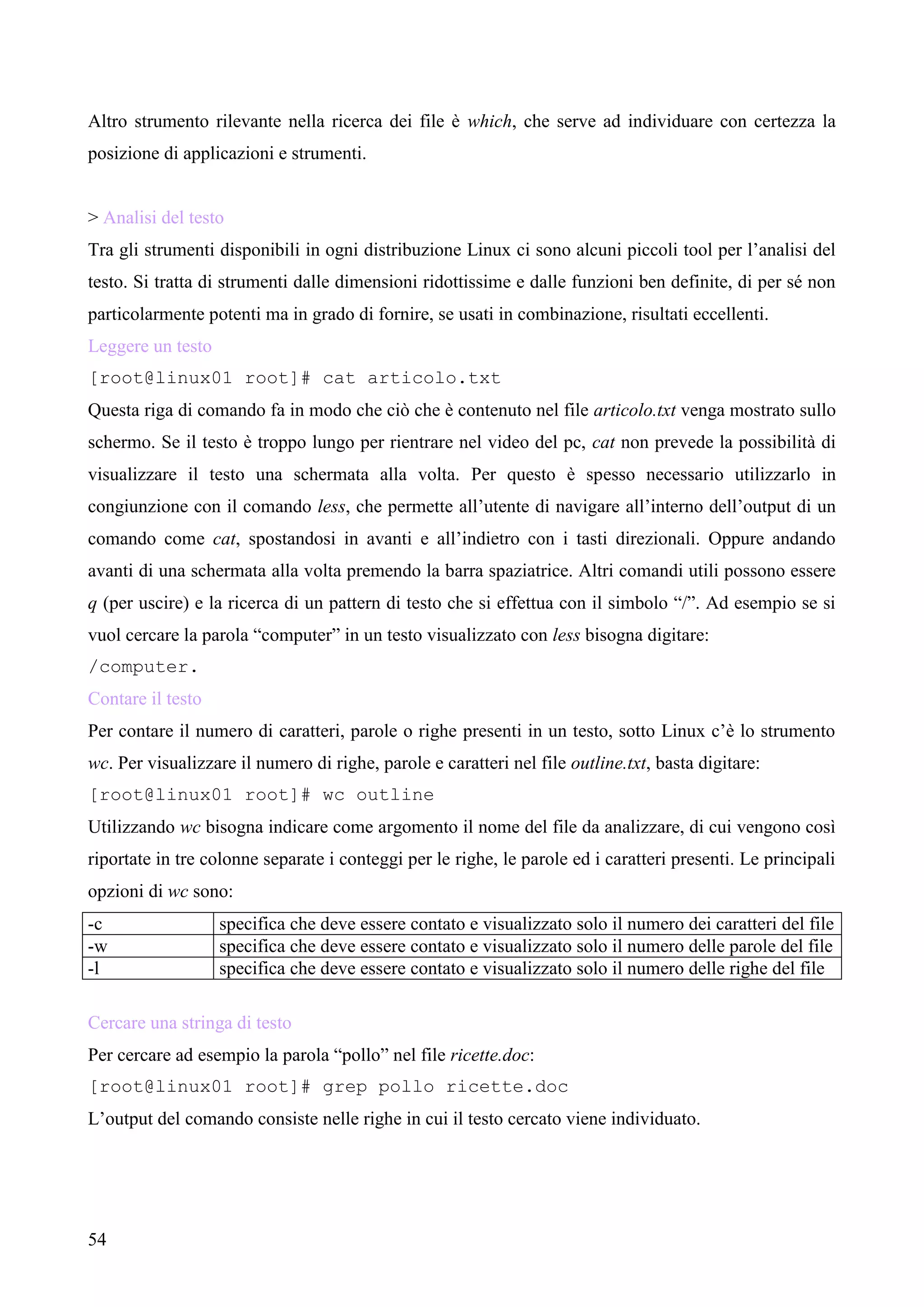 54
Altro strumento rilevante nella ricerca dei file è which, che serve ad individuare con certezza la
posizione di applicazioni e strumenti.
> Analisi del testo
Tra gli strumenti disponibili in ogni distribuzione Linux ci sono alcuni piccoli tool per l’analisi del
testo. Si tratta di strumenti dalle dimensioni ridottissime e dalle funzioni ben definite, di per sé non
particolarmente potenti ma in grado di fornire, se usati in combinazione, risultati eccellenti.
Leggere un testo
[root@linux01 root]# cat articolo.txt
Questa riga di comando fa in modo che ciò che è contenuto nel file articolo.txt venga mostrato sullo
schermo. Se il testo è troppo lungo per rientrare nel video del pc, cat non prevede la possibilità di
visualizzare il testo una schermata alla volta. Per questo è spesso necessario utilizzarlo in
congiunzione con il comando less, che permette all’utente di navigare all’interno dell’output di un
comando come cat, spostandosi in avanti e all’indietro con i tasti direzionali. Oppure andando
avanti di una schermata alla volta premendo la barra spaziatrice. Altri comandi utili possono essere
q (per uscire) e la ricerca di un pattern di testo che si effettua con il simbolo “/”. Ad esempio se si
vuol cercare la parola “computer” in un testo visualizzato con less bisogna digitare:
/computer.
Contare il testo
Per contare il numero di caratteri, parole o righe presenti in un testo, sotto Linux c’è lo strumento
wc. Per visualizzare il numero di righe, parole e caratteri nel file outline.txt, basta digitare:
[root@linux01 root]# wc outline
Utilizzando wc bisogna indicare come argomento il nome del file da analizzare, di cui vengono così
riportate in tre colonne separate i conteggi per le righe, le parole ed i caratteri presenti. Le principali
opzioni di wc sono:
-c specifica che deve essere contato e visualizzato solo il numero dei caratteri del file
-w specifica che deve essere contato e visualizzato solo il numero delle parole del file
-l specifica che deve essere contato e visualizzato solo il numero delle righe del file
Cercare una stringa di testo
Per cercare ad esempio la parola “pollo” nel file ricette.doc:
[root@linux01 root]# grep pollo ricette.doc
L’output del comando consiste nelle righe in cui il testo cercato viene individuato.
 