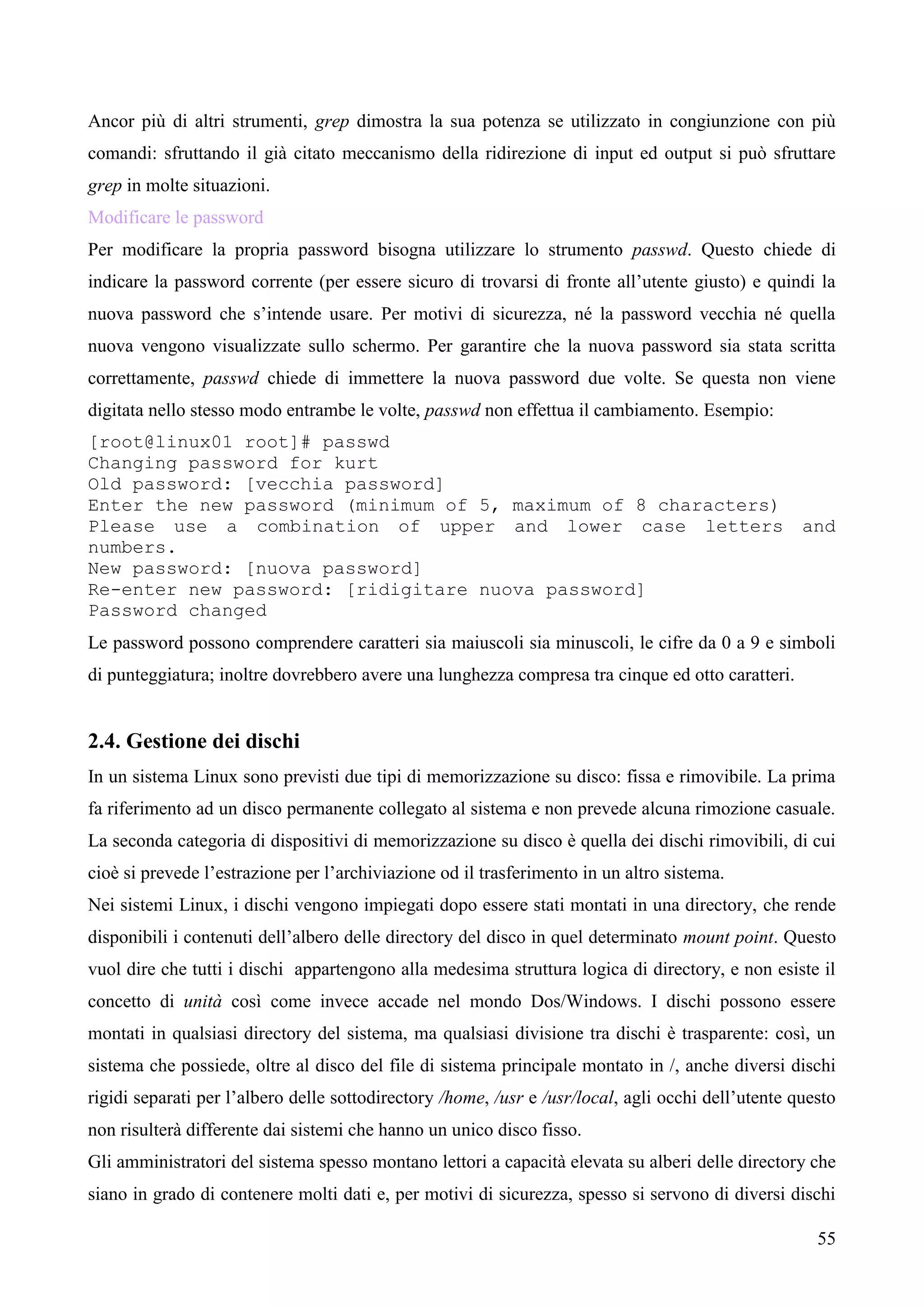 55
Ancor più di altri strumenti, grep dimostra la sua potenza se utilizzato in congiunzione con più
comandi: sfruttando il già citato meccanismo della ridirezione di input ed output si può sfruttare
grep in molte situazioni.
Modificare le password
Per modificare la propria password bisogna utilizzare lo strumento passwd. Questo chiede di
indicare la password corrente (per essere sicuro di trovarsi di fronte all’utente giusto) e quindi la
nuova password che s’intende usare. Per motivi di sicurezza, né la password vecchia né quella
nuova vengono visualizzate sullo schermo. Per garantire che la nuova password sia stata scritta
correttamente, passwd chiede di immettere la nuova password due volte. Se questa non viene
digitata nello stesso modo entrambe le volte, passwd non effettua il cambiamento. Esempio:
[root@linux01 root]# passwd
Changing password for kurt
Old password: [vecchia password]
Enter the new password (minimum of 5, maximum of 8 characters)
Please use a combination of upper and lower case letters and
numbers.
New password: [nuova password]
Re-enter new password: [ridigitare nuova password]
Password changed
Le password possono comprendere caratteri sia maiuscoli sia minuscoli, le cifre da 0 a 9 e simboli
di punteggiatura; inoltre dovrebbero avere una lunghezza compresa tra cinque ed otto caratteri.
2.4. Gestione dei dischi
In un sistema Linux sono previsti due tipi di memorizzazione su disco: fissa e rimovibile. La prima
fa riferimento ad un disco permanente collegato al sistema e non prevede alcuna rimozione casuale.
La seconda categoria di dispositivi di memorizzazione su disco è quella dei dischi rimovibili, di cui
cioè si prevede l’estrazione per l’archiviazione od il trasferimento in un altro sistema.
Nei sistemi Linux, i dischi vengono impiegati dopo essere stati montati in una directory, che rende
disponibili i contenuti dell’albero delle directory del disco in quel determinato mount point. Questo
vuol dire che tutti i dischi appartengono alla medesima struttura logica di directory, e non esiste il
concetto di unità così come invece accade nel mondo Dos/Windows. I dischi possono essere
montati in qualsiasi directory del sistema, ma qualsiasi divisione tra dischi è trasparente: così, un
sistema che possiede, oltre al disco del file di sistema principale montato in /, anche diversi dischi
rigidi separati per l’albero delle sottodirectory /home, /usr e /usr/local, agli occhi dell’utente questo
non risulterà differente dai sistemi che hanno un unico disco fisso.
Gli amministratori del sistema spesso montano lettori a capacità elevata su alberi delle directory che
siano in grado di contenere molti dati e, per motivi di sicurezza, spesso si servono di diversi dischi
 