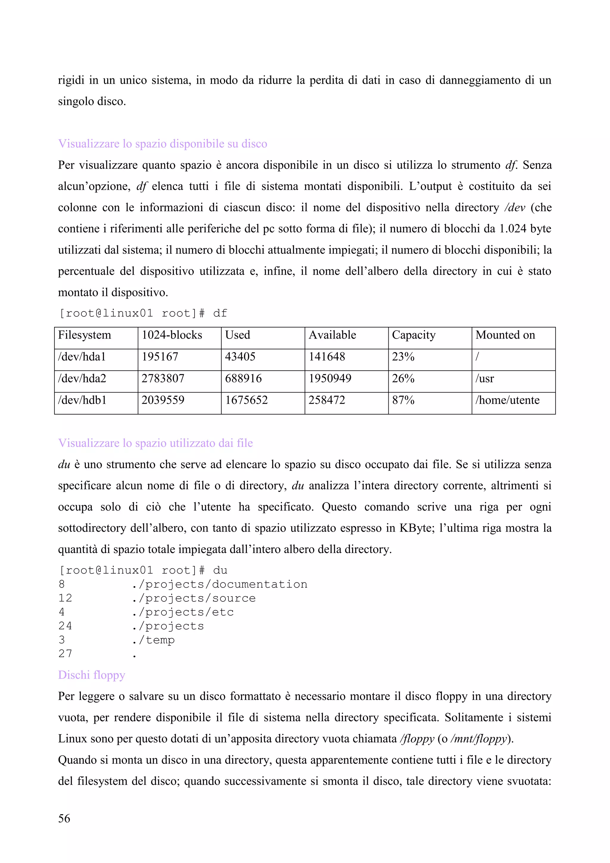 56
rigidi in un unico sistema, in modo da ridurre la perdita di dati in caso di danneggiamento di un
singolo disco.
Visualizzare lo spazio disponibile su disco
Per visualizzare quanto spazio è ancora disponibile in un disco si utilizza lo strumento df. Senza
alcun’opzione, df elenca tutti i file di sistema montati disponibili. L’output è costituito da sei
colonne con le informazioni di ciascun disco: il nome del dispositivo nella directory /dev (che
contiene i riferimenti alle periferiche del pc sotto forma di file); il numero di blocchi da 1.024 byte
utilizzati dal sistema; il numero di blocchi attualmente impiegati; il numero di blocchi disponibili; la
percentuale del dispositivo utilizzata e, infine, il nome dell’albero della directory in cui è stato
montato il dispositivo.
[root@linux01 root]# df
Filesystem 1024-blocks Used Available Capacity Mounted on
/dev/hda1 195167 43405 141648 23% /
/dev/hda2 2783807 688916 1950949 26% /usr
/dev/hdb1 2039559 1675652 258472 87% /home/utente
Visualizzare lo spazio utilizzato dai file
du è uno strumento che serve ad elencare lo spazio su disco occupato dai file. Se si utilizza senza
specificare alcun nome di file o di directory, du analizza l’intera directory corrente, altrimenti si
occupa solo di ciò che l’utente ha specificato. Questo comando scrive una riga per ogni
sottodirectory dell’albero, con tanto di spazio utilizzato espresso in KByte; l’ultima riga mostra la
quantità di spazio totale impiegata dall’intero albero della directory.
[root@linux01 root]# du
8 ./projects/documentation
12 ./projects/source
4 ./projects/etc
24 ./projects
3 ./temp
27 .
Dischi floppy
Per leggere o salvare su un disco formattato è necessario montare il disco floppy in una directory
vuota, per rendere disponibile il file di sistema nella directory specificata. Solitamente i sistemi
Linux sono per questo dotati di un’apposita directory vuota chiamata /floppy (o /mnt/floppy).
Quando si monta un disco in una directory, questa apparentemente contiene tutti i file e le directory
del filesystem del disco; quando successivamente si smonta il disco, tale directory viene svuotata:
 