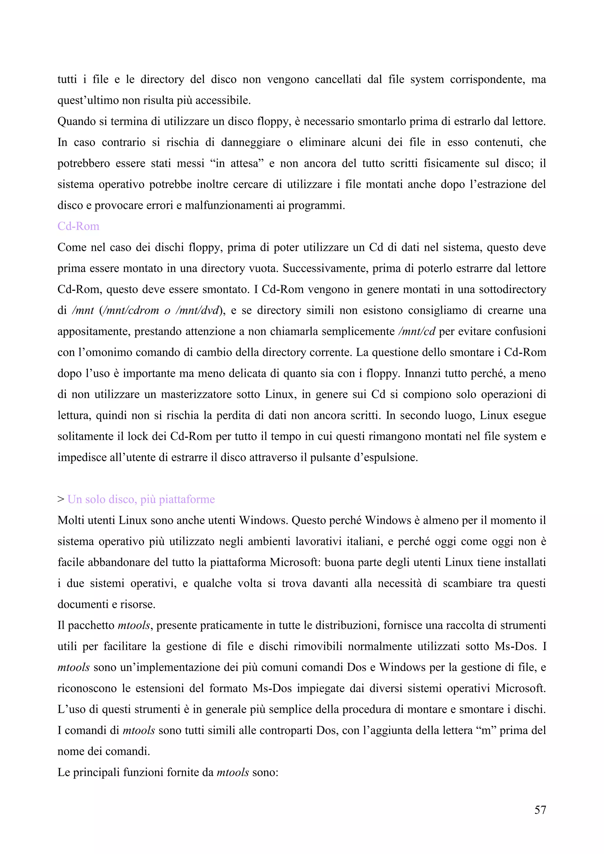 57
tutti i file e le directory del disco non vengono cancellati dal file system corrispondente, ma
quest’ultimo non risulta più accessibile.
Quando si termina di utilizzare un disco floppy, è necessario smontarlo prima di estrarlo dal lettore.
In caso contrario si rischia di danneggiare o eliminare alcuni dei file in esso contenuti, che
potrebbero essere stati messi “in attesa” e non ancora del tutto scritti fisicamente sul disco; il
sistema operativo potrebbe inoltre cercare di utilizzare i file montati anche dopo l’estrazione del
disco e provocare errori e malfunzionamenti ai programmi.
Cd-Rom
Come nel caso dei dischi floppy, prima di poter utilizzare un Cd di dati nel sistema, questo deve
prima essere montato in una directory vuota. Successivamente, prima di poterlo estrarre dal lettore
Cd-Rom, questo deve essere smontato. I Cd-Rom vengono in genere montati in una sottodirectory
di /mnt (/mnt/cdrom o /mnt/dvd), e se directory simili non esistono consigliamo di crearne una
appositamente, prestando attenzione a non chiamarla semplicemente /mnt/cd per evitare confusioni
con l’omonimo comando di cambio della directory corrente. La questione dello smontare i Cd-Rom
dopo l’uso è importante ma meno delicata di quanto sia con i floppy. Innanzi tutto perché, a meno
di non utilizzare un masterizzatore sotto Linux, in genere sui Cd si compiono solo operazioni di
lettura, quindi non si rischia la perdita di dati non ancora scritti. In secondo luogo, Linux esegue
solitamente il lock dei Cd-Rom per tutto il tempo in cui questi rimangono montati nel file system e
impedisce all’utente di estrarre il disco attraverso il pulsante d’espulsione.
> Un solo disco, più piattaforme
Molti utenti Linux sono anche utenti Windows. Questo perché Windows è almeno per il momento il
sistema operativo più utilizzato negli ambienti lavorativi italiani, e perché oggi come oggi non è
facile abbandonare del tutto la piattaforma Microsoft: buona parte degli utenti Linux tiene installati
i due sistemi operativi, e qualche volta si trova davanti alla necessità di scambiare tra questi
documenti e risorse.
Il pacchetto mtools, presente praticamente in tutte le distribuzioni, fornisce una raccolta di strumenti
utili per facilitare la gestione di file e dischi rimovibili normalmente utilizzati sotto Ms-Dos. I
mtools sono un’implementazione dei più comuni comandi Dos e Windows per la gestione di file, e
riconoscono le estensioni del formato Ms-Dos impiegate dai diversi sistemi operativi Microsoft.
L’uso di questi strumenti è in generale più semplice della procedura di montare e smontare i dischi.
I comandi di mtools sono tutti simili alle controparti Dos, con l’aggiunta della lettera “m” prima del
nome dei comandi.
Le principali funzioni fornite da mtools sono:
 