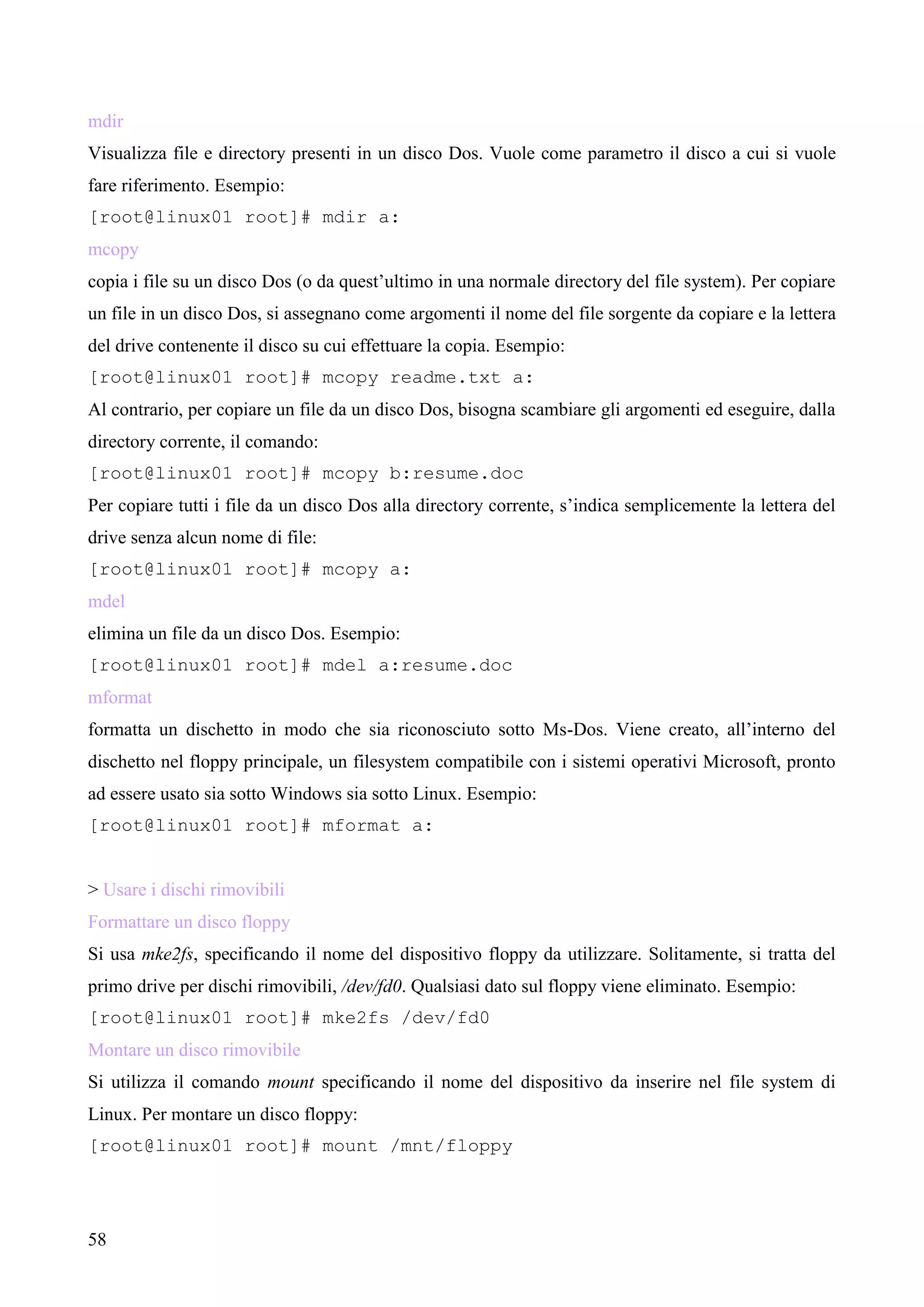 58
mdir
Visualizza file e directory presenti in un disco Dos. Vuole come parametro il disco a cui si vuole
fare riferimento. Esempio:
[root@linux01 root]# mdir a:
mcopy
copia i file su un disco Dos (o da quest’ultimo in una normale directory del file system). Per copiare
un file in un disco Dos, si assegnano come argomenti il nome del file sorgente da copiare e la lettera
del drive contenente il disco su cui effettuare la copia. Esempio:
[root@linux01 root]# mcopy readme.txt a:
Al contrario, per copiare un file da un disco Dos, bisogna scambiare gli argomenti ed eseguire, dalla
directory corrente, il comando:
[root@linux01 root]# mcopy b:resume.doc
Per copiare tutti i file da un disco Dos alla directory corrente, s’indica semplicemente la lettera del
drive senza alcun nome di file:
[root@linux01 root]# mcopy a:
mdel
elimina un file da un disco Dos. Esempio:
[root@linux01 root]# mdel a:resume.doc
mformat
formatta un dischetto in modo che sia riconosciuto sotto Ms-Dos. Viene creato, all’interno del
dischetto nel floppy principale, un filesystem compatibile con i sistemi operativi Microsoft, pronto
ad essere usato sia sotto Windows sia sotto Linux. Esempio:
[root@linux01 root]# mformat a:
> Usare i dischi rimovibili
Formattare un disco floppy
Si usa mke2fs, specificando il nome del dispositivo floppy da utilizzare. Solitamente, si tratta del
primo drive per dischi rimovibili, /dev/fd0. Qualsiasi dato sul floppy viene eliminato. Esempio:
[root@linux01 root]# mke2fs /dev/fd0
Montare un disco rimovibile
Si utilizza il comando mount specificando il nome del dispositivo da inserire nel file system di
Linux. Per montare un disco floppy:
[root@linux01 root]# mount /mnt/floppy
 