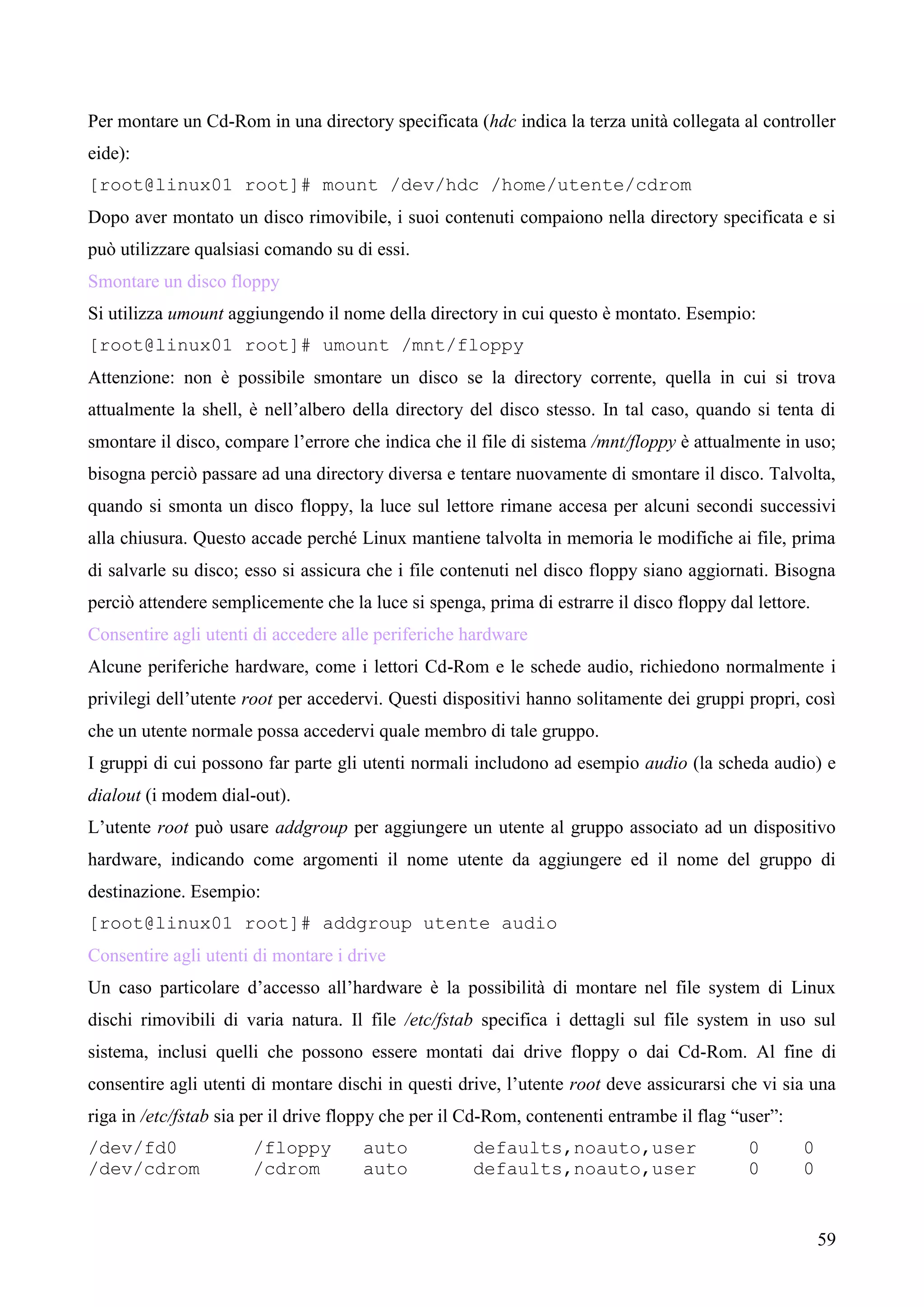 59
Per montare un Cd-Rom in una directory specificata (hdc indica la terza unità collegata al controller
eide):
[root@linux01 root]# mount /dev/hdc /home/utente/cdrom
Dopo aver montato un disco rimovibile, i suoi contenuti compaiono nella directory specificata e si
può utilizzare qualsiasi comando su di essi.
Smontare un disco floppy
Si utilizza umount aggiungendo il nome della directory in cui questo è montato. Esempio:
[root@linux01 root]# umount /mnt/floppy
Attenzione: non è possibile smontare un disco se la directory corrente, quella in cui si trova
attualmente la shell, è nell’albero della directory del disco stesso. In tal caso, quando si tenta di
smontare il disco, compare l’errore che indica che il file di sistema /mnt/floppy è attualmente in uso;
bisogna perciò passare ad una directory diversa e tentare nuovamente di smontare il disco. Talvolta,
quando si smonta un disco floppy, la luce sul lettore rimane accesa per alcuni secondi successivi
alla chiusura. Questo accade perché Linux mantiene talvolta in memoria le modifiche ai file, prima
di salvarle su disco; esso si assicura che i file contenuti nel disco floppy siano aggiornati. Bisogna
perciò attendere semplicemente che la luce si spenga, prima di estrarre il disco floppy dal lettore.
Consentire agli utenti di accedere alle periferiche hardware
Alcune periferiche hardware, come i lettori Cd-Rom e le schede audio, richiedono normalmente i
privilegi dell’utente root per accedervi. Questi dispositivi hanno solitamente dei gruppi propri, così
che un utente normale possa accedervi quale membro di tale gruppo.
I gruppi di cui possono far parte gli utenti normali includono ad esempio audio (la scheda audio) e
dialout (i modem dial-out).
L’utente root può usare addgroup per aggiungere un utente al gruppo associato ad un dispositivo
hardware, indicando come argomenti il nome utente da aggiungere ed il nome del gruppo di
destinazione. Esempio:
[root@linux01 root]# addgroup utente audio
Consentire agli utenti di montare i drive
Un caso particolare d’accesso all’hardware è la possibilità di montare nel file system di Linux
dischi rimovibili di varia natura. Il file /etc/fstab specifica i dettagli sul file system in uso sul
sistema, inclusi quelli che possono essere montati dai drive floppy o dai Cd-Rom. Al fine di
consentire agli utenti di montare dischi in questi drive, l’utente root deve assicurarsi che vi sia una
riga in /etc/fstab sia per il drive floppy che per il Cd-Rom, contenenti entrambe il flag “user”:
/dev/fd0 /floppy auto defaults,noauto,user 0 0
/dev/cdrom /cdrom auto defaults,noauto,user 0 0
 