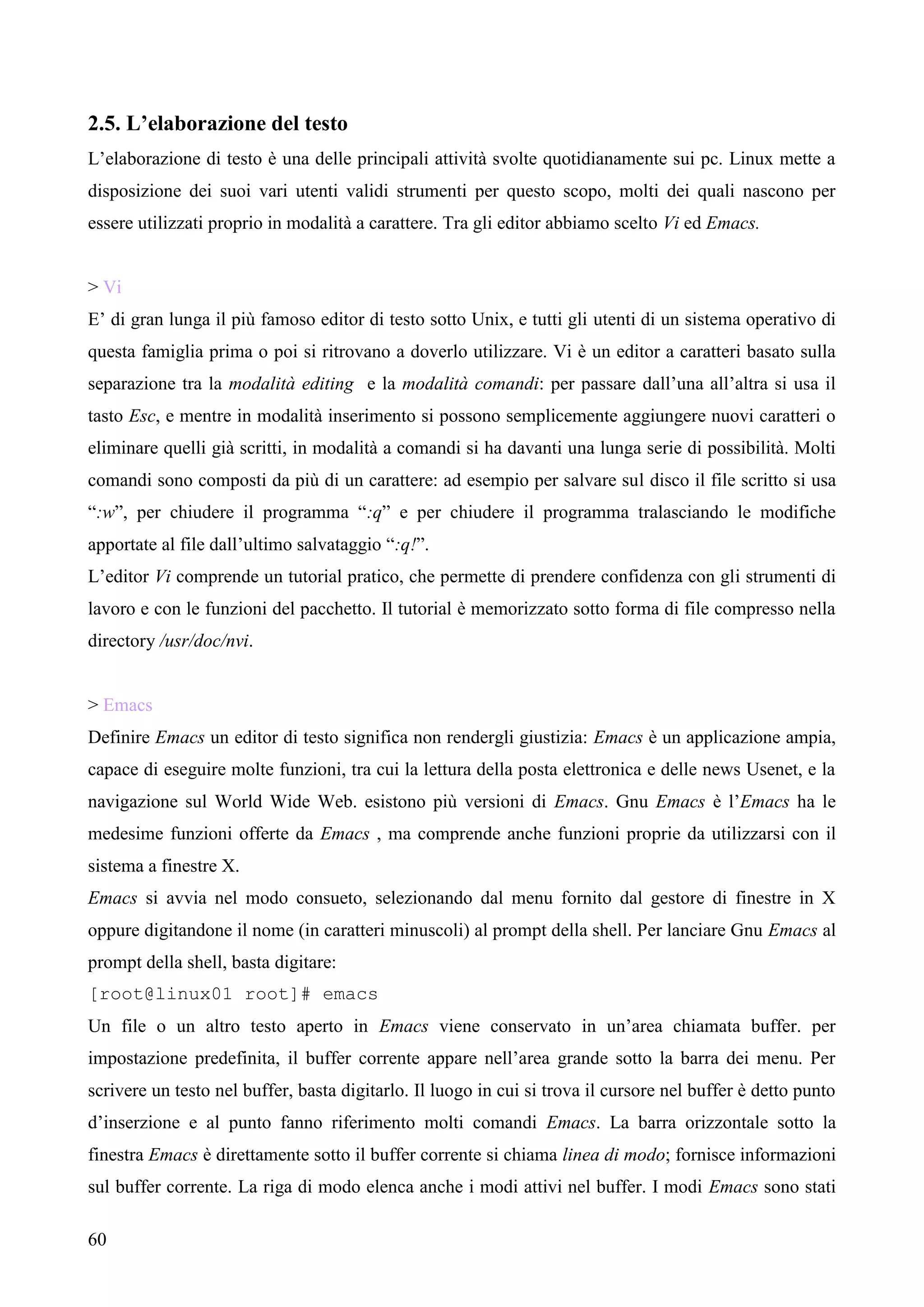 60
2.5. L’elaborazione del testo
L’elaborazione di testo è una delle principali attività svolte quotidianamente sui pc. Linux mette a
disposizione dei suoi vari utenti validi strumenti per questo scopo, molti dei quali nascono per
essere utilizzati proprio in modalità a carattere. Tra gli editor abbiamo scelto Vi ed Emacs.
> Vi
E’ di gran lunga il più famoso editor di testo sotto Unix, e tutti gli utenti di un sistema operativo di
questa famiglia prima o poi si ritrovano a doverlo utilizzare. Vi è un editor a caratteri basato sulla
separazione tra la modalità editing e la modalità comandi: per passare dall’una all’altra si usa il
tasto Esc, e mentre in modalità inserimento si possono semplicemente aggiungere nuovi caratteri o
eliminare quelli già scritti, in modalità a comandi si ha davanti una lunga serie di possibilità. Molti
comandi sono composti da più di un carattere: ad esempio per salvare sul disco il file scritto si usa
“:w”, per chiudere il programma “:q” e per chiudere il programma tralasciando le modifiche
apportate al file dall’ultimo salvataggio “:q!”.
L’editor Vi comprende un tutorial pratico, che permette di prendere confidenza con gli strumenti di
lavoro e con le funzioni del pacchetto. Il tutorial è memorizzato sotto forma di file compresso nella
directory /usr/doc/nvi.
> Emacs
Definire Emacs un editor di testo significa non rendergli giustizia: Emacs è un applicazione ampia,
capace di eseguire molte funzioni, tra cui la lettura della posta elettronica e delle news Usenet, e la
navigazione sul World Wide Web. esistono più versioni di Emacs. Gnu Emacs è l’Emacs ha le
medesime funzioni offerte da Emacs , ma comprende anche funzioni proprie da utilizzarsi con il
sistema a finestre X.
Emacs si avvia nel modo consueto, selezionando dal menu fornito dal gestore di finestre in X
oppure digitandone il nome (in caratteri minuscoli) al prompt della shell. Per lanciare Gnu Emacs al
prompt della shell, basta digitare:
[root@linux01 root]# emacs
Un file o un altro testo aperto in Emacs viene conservato in un’area chiamata buffer. per
impostazione predefinita, il buffer corrente appare nell’area grande sotto la barra dei menu. Per
scrivere un testo nel buffer, basta digitarlo. Il luogo in cui si trova il cursore nel buffer è detto punto
d’inserzione e al punto fanno riferimento molti comandi Emacs. La barra orizzontale sotto la
finestra Emacs è direttamente sotto il buffer corrente si chiama linea di modo; fornisce informazioni
sul buffer corrente. La riga di modo elenca anche i modi attivi nel buffer. I modi Emacs sono stati
 