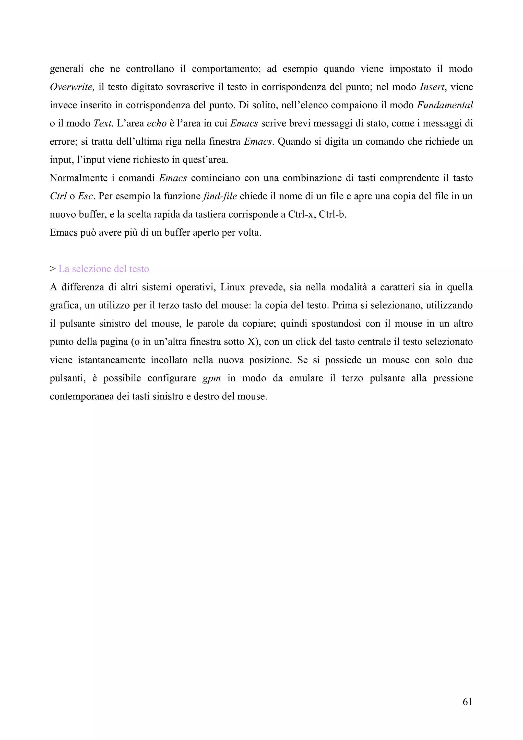 61
generali che ne controllano il comportamento; ad esempio quando viene impostato il modo
Overwrite, il testo digitato sovrascrive il testo in corrispondenza del punto; nel modo Insert, viene
invece inserito in corrispondenza del punto. Di solito, nell’elenco compaiono il modo Fundamental
o il modo Text. L’area echo è l’area in cui Emacs scrive brevi messaggi di stato, come i messaggi di
errore; si tratta dell’ultima riga nella finestra Emacs. Quando si digita un comando che richiede un
input, l’input viene richiesto in quest’area.
Normalmente i comandi Emacs cominciano con una combinazione di tasti comprendente il tasto
Ctrl o Esc. Per esempio la funzione find-file chiede il nome di un file e apre una copia del file in un
nuovo buffer, e la scelta rapida da tastiera corrisponde a Ctrl-x, Ctrl-b.
Emacs può avere più di un buffer aperto per volta.
> La selezione del testo
A differenza di altri sistemi operativi, Linux prevede, sia nella modalità a caratteri sia in quella
grafica, un utilizzo per il terzo tasto del mouse: la copia del testo. Prima si selezionano, utilizzando
il pulsante sinistro del mouse, le parole da copiare; quindi spostandosi con il mouse in un altro
punto della pagina (o in un’altra finestra sotto X), con un click del tasto centrale il testo selezionato
viene istantaneamente incollato nella nuova posizione. Se si possiede un mouse con solo due
pulsanti, è possibile configurare gpm in modo da emulare il terzo pulsante alla pressione
contemporanea dei tasti sinistro e destro del mouse.
 