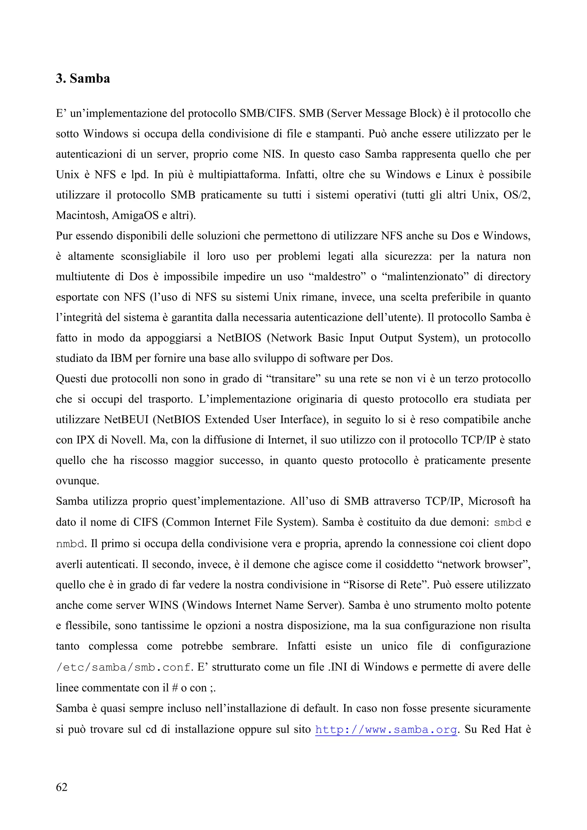62
3. Samba
E’ un’implementazione del protocollo SMB/CIFS. SMB (Server Message Block) è il protocollo che
sotto Windows si occupa della condivisione di file e stampanti. Può anche essere utilizzato per le
autenticazioni di un server, proprio come NIS. In questo caso Samba rappresenta quello che per
Unix è NFS e lpd. In più è multipiattaforma. Infatti, oltre che su Windows e Linux è possibile
utilizzare il protocollo SMB praticamente su tutti i sistemi operativi (tutti gli altri Unix, OS/2,
Macintosh, AmigaOS e altri).
Pur essendo disponibili delle soluzioni che permettono di utilizzare NFS anche su Dos e Windows,
è altamente sconsigliabile il loro uso per problemi legati alla sicurezza: per la natura non
multiutente di Dos è impossibile impedire un uso “maldestro” o “malintenzionato” di directory
esportate con NFS (l’uso di NFS su sistemi Unix rimane, invece, una scelta preferibile in quanto
l’integrità del sistema è garantita dalla necessaria autenticazione dell’utente). Il protocollo Samba è
fatto in modo da appoggiarsi a NetBIOS (Network Basic Input Output System), un protocollo
studiato da IBM per fornire una base allo sviluppo di software per Dos.
Questi due protocolli non sono in grado di “transitare” su una rete se non vi è un terzo protocollo
che si occupi del trasporto. L’implementazione originaria di questo protocollo era studiata per
utilizzare NetBEUI (NetBIOS Extended User Interface), in seguito lo si è reso compatibile anche
con IPX di Novell. Ma, con la diffusione di Internet, il suo utilizzo con il protocollo TCP/IP è stato
quello che ha riscosso maggior successo, in quanto questo protocollo è praticamente presente
ovunque.
Samba utilizza proprio quest’implementazione. All’uso di SMB attraverso TCP/IP, Microsoft ha
dato il nome di CIFS (Common Internet File System). Samba è costituito da due demoni: smbd e
nmbd. Il primo si occupa della condivisione vera e propria, aprendo la connessione coi client dopo
averli autenticati. Il secondo, invece, è il demone che agisce come il cosiddetto “network browser”,
quello che è in grado di far vedere la nostra condivisione in “Risorse di Rete”. Può essere utilizzato
anche come server WINS (Windows Internet Name Server). Samba è uno strumento molto potente
e flessibile, sono tantissime le opzioni a nostra disposizione, ma la sua configurazione non risulta
tanto complessa come potrebbe sembrare. Infatti esiste un unico file di configurazione
/etc/samba/smb.conf. E’ strutturato come un file .INI di Windows e permette di avere delle
linee commentate con il # o con ;.
Samba è quasi sempre incluso nell’installazione di default. In caso non fosse presente sicuramente
si può trovare sul cd di installazione oppure sul sito http://www.samba.org. Su Red Hat è
 