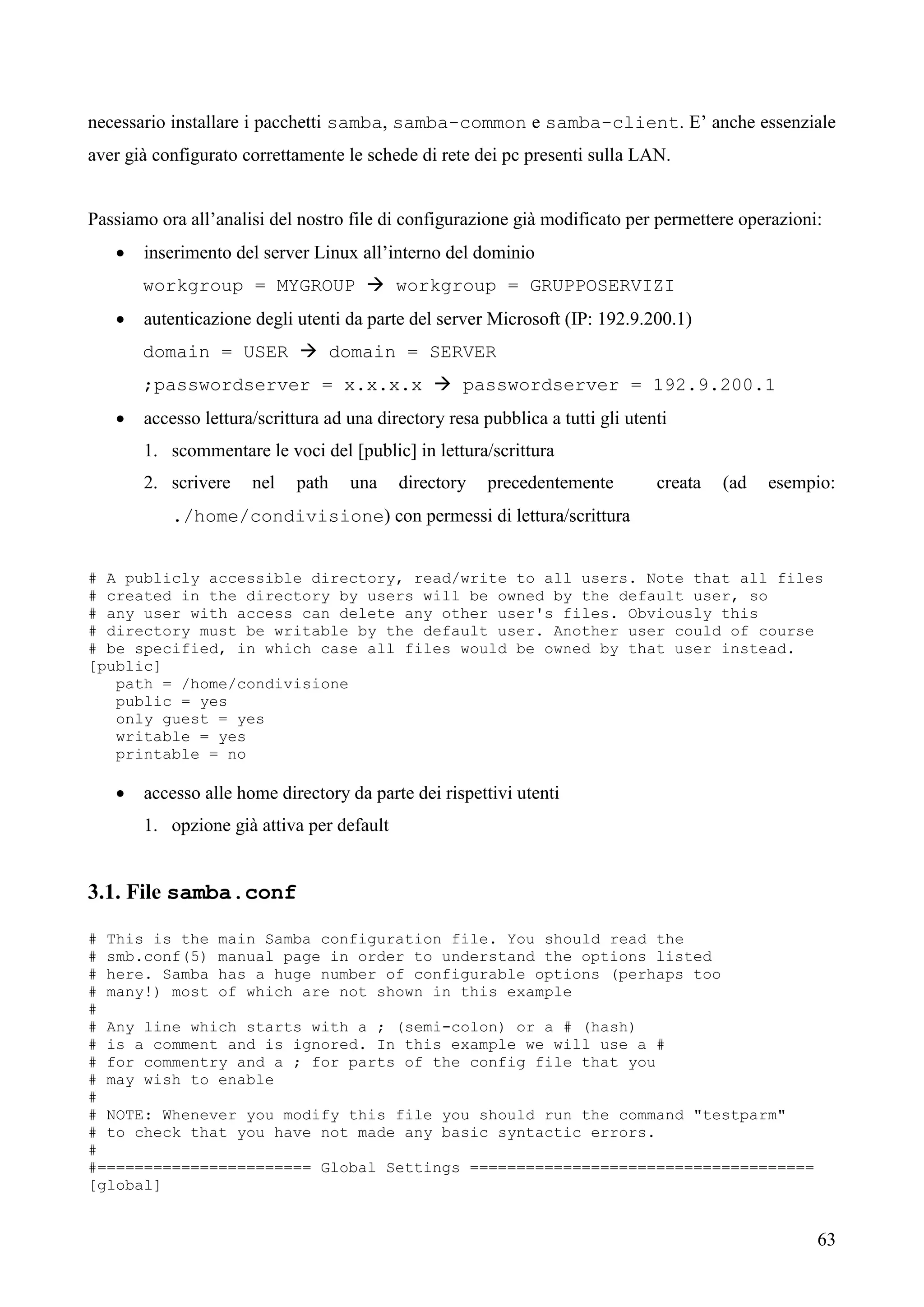 63
necessario installare i pacchetti samba, samba-common e samba-client. E’ anche essenziale
aver già configurato correttamente le schede di rete dei pc presenti sulla LAN.
Passiamo ora all’analisi del nostro file di configurazione già modificato per permettere operazioni:
 inserimento del server Linux all’interno del dominio
workgroup = MYGROUP  workgroup = GRUPPOSERVIZI
 autenticazione degli utenti da parte del server Microsoft (IP: 192.9.200.1)
domain = USER  domain = SERVER
;passwordserver = x.x.x.x  passwordserver = 192.9.200.1
 accesso lettura/scrittura ad una directory resa pubblica a tutti gli utenti
1. scommentare le voci del [public] in lettura/scrittura
2. scrivere nel path una directory precedentemente creata (ad esempio:
./home/condivisione) con permessi di lettura/scrittura
# A publicly accessible directory, read/write to all users. Note that all files
# created in the directory by users will be owned by the default user, so
# any user with access can delete any other user's files. Obviously this
# directory must be writable by the default user. Another user could of course
# be specified, in which case all files would be owned by that user instead.
[public]
path = /home/condivisione
public = yes
only guest = yes
writable = yes
printable = no
 accesso alle home directory da parte dei rispettivi utenti
1. opzione già attiva per default
3.1. File samba.conf
# This is the main Samba configuration file. You should read the
# smb.conf(5) manual page in order to understand the options listed
# here. Samba has a huge number of configurable options (perhaps too
# many!) most of which are not shown in this example
#
# Any line which starts with a ; (semi-colon) or a # (hash)
# is a comment and is ignored. In this example we will use a #
# for commentry and a ; for parts of the config file that you
# may wish to enable
#
# NOTE: Whenever you modify this file you should run the command "testparm"
# to check that you have not made any basic syntactic errors.
#
#======================= Global Settings =====================================
[global]
 