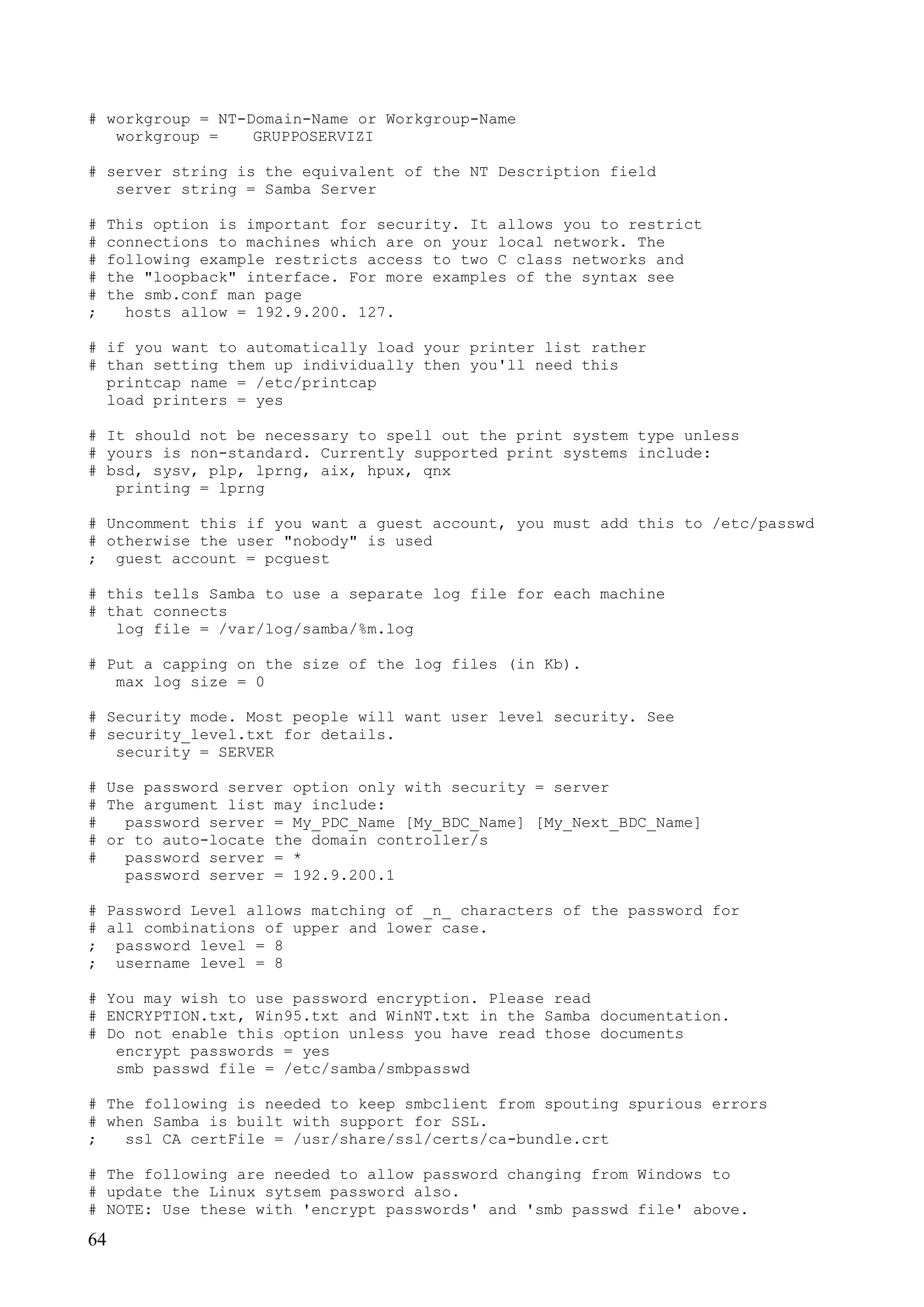 64
# workgroup = NT-Domain-Name or Workgroup-Name
workgroup = GRUPPOSERVIZI
# server string is the equivalent of the NT Description field
server string = Samba Server
# This option is important for security. It allows you to restrict
# connections to machines which are on your local network. The
# following example restricts access to two C class networks and
# the "loopback" interface. For more examples of the syntax see
# the smb.conf man page
; hosts allow = 192.9.200. 127.
# if you want to automatically load your printer list rather
# than setting them up individually then you'll need this
printcap name = /etc/printcap
load printers = yes
# It should not be necessary to spell out the print system type unless
# yours is non-standard. Currently supported print systems include:
# bsd, sysv, plp, lprng, aix, hpux, qnx
printing = lprng
# Uncomment this if you want a guest account, you must add this to /etc/passwd
# otherwise the user "nobody" is used
; guest account = pcguest
# this tells Samba to use a separate log file for each machine
# that connects
log file = /var/log/samba/%m.log
# Put a capping on the size of the log files (in Kb).
max log size = 0
# Security mode. Most people will want user level security. See
# security_level.txt for details.
security = SERVER
# Use password server option only with security = server
# The argument list may include:
# password server = My_PDC_Name [My_BDC_Name] [My_Next_BDC_Name]
# or to auto-locate the domain controller/s
# password server = *
password server = 192.9.200.1
# Password Level allows matching of _n_ characters of the password for
# all combinations of upper and lower case.
; password level = 8
; username level = 8
# You may wish to use password encryption. Please read
# ENCRYPTION.txt, Win95.txt and WinNT.txt in the Samba documentation.
# Do not enable this option unless you have read those documents
encrypt passwords = yes
smb passwd file = /etc/samba/smbpasswd
# The following is needed to keep smbclient from spouting spurious errors
# when Samba is built with support for SSL.
; ssl CA certFile = /usr/share/ssl/certs/ca-bundle.crt
# The following are needed to allow password changing from Windows to
# update the Linux sytsem password also.
# NOTE: Use these with 'encrypt passwords' and 'smb passwd file' above.
 