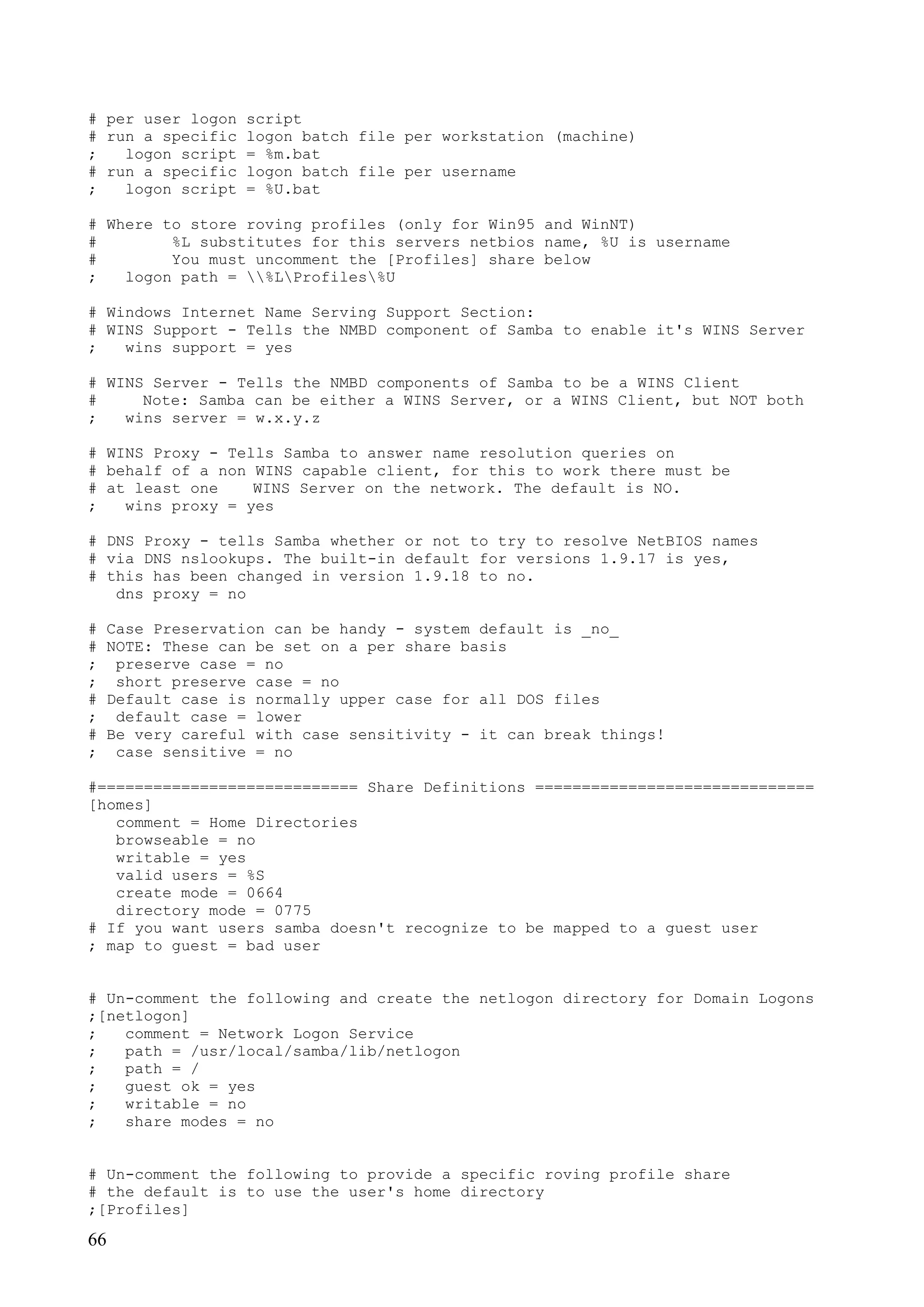 66
# per user logon script
# run a specific logon batch file per workstation (machine)
; logon script = %m.bat
# run a specific logon batch file per username
; logon script = %U.bat
# Where to store roving profiles (only for Win95 and WinNT)
# %L substitutes for this servers netbios name, %U is username
# You must uncomment the [Profiles] share below
; logon path = %LProfiles%U
# Windows Internet Name Serving Support Section:
# WINS Support - Tells the NMBD component of Samba to enable it's WINS Server
; wins support = yes
# WINS Server - Tells the NMBD components of Samba to be a WINS Client
# Note: Samba can be either a WINS Server, or a WINS Client, but NOT both
; wins server = w.x.y.z
# WINS Proxy - Tells Samba to answer name resolution queries on
# behalf of a non WINS capable client, for this to work there must be
# at least one WINS Server on the network. The default is NO.
; wins proxy = yes
# DNS Proxy - tells Samba whether or not to try to resolve NetBIOS names
# via DNS nslookups. The built-in default for versions 1.9.17 is yes,
# this has been changed in version 1.9.18 to no.
dns proxy = no
# Case Preservation can be handy - system default is _no_
# NOTE: These can be set on a per share basis
; preserve case = no
; short preserve case = no
# Default case is normally upper case for all DOS files
; default case = lower
# Be very careful with case sensitivity - it can break things!
; case sensitive = no
#============================ Share Definitions ==============================
[homes]
comment = Home Directories
browseable = no
writable = yes
valid users = %S
create mode = 0664
directory mode = 0775
# If you want users samba doesn't recognize to be mapped to a guest user
; map to guest = bad user
# Un-comment the following and create the netlogon directory for Domain Logons
;[netlogon]
; comment = Network Logon Service
; path = /usr/local/samba/lib/netlogon
; path = /
; guest ok = yes
; writable = no
; share modes = no
# Un-comment the following to provide a specific roving profile share
# the default is to use the user's home directory
;[Profiles]
 
