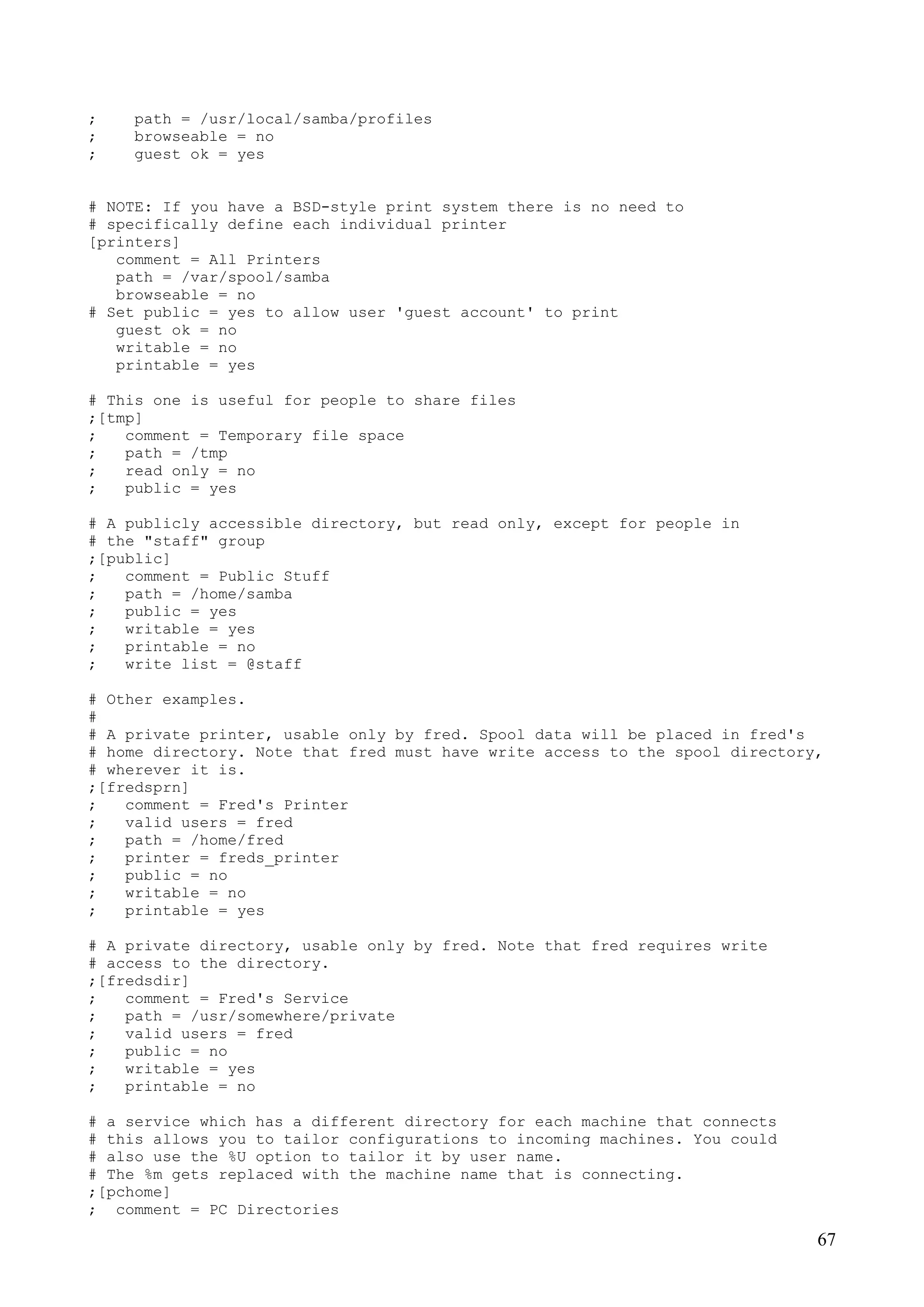 67
; path = /usr/local/samba/profiles
; browseable = no
; guest ok = yes
# NOTE: If you have a BSD-style print system there is no need to
# specifically define each individual printer
[printers]
comment = All Printers
path = /var/spool/samba
browseable = no
# Set public = yes to allow user 'guest account' to print
guest ok = no
writable = no
printable = yes
# This one is useful for people to share files
;[tmp]
; comment = Temporary file space
; path = /tmp
; read only = no
; public = yes
# A publicly accessible directory, but read only, except for people in
# the "staff" group
;[public]
; comment = Public Stuff
; path = /home/samba
; public = yes
; writable = yes
; printable = no
; write list = @staff
# Other examples.
#
# A private printer, usable only by fred. Spool data will be placed in fred's
# home directory. Note that fred must have write access to the spool directory,
# wherever it is.
;[fredsprn]
; comment = Fred's Printer
; valid users = fred
; path = /home/fred
; printer = freds_printer
; public = no
; writable = no
; printable = yes
# A private directory, usable only by fred. Note that fred requires write
# access to the directory.
;[fredsdir]
; comment = Fred's Service
; path = /usr/somewhere/private
; valid users = fred
; public = no
; writable = yes
; printable = no
# a service which has a different directory for each machine that connects
# this allows you to tailor configurations to incoming machines. You could
# also use the %U option to tailor it by user name.
# The %m gets replaced with the machine name that is connecting.
;[pchome]
; comment = PC Directories
 