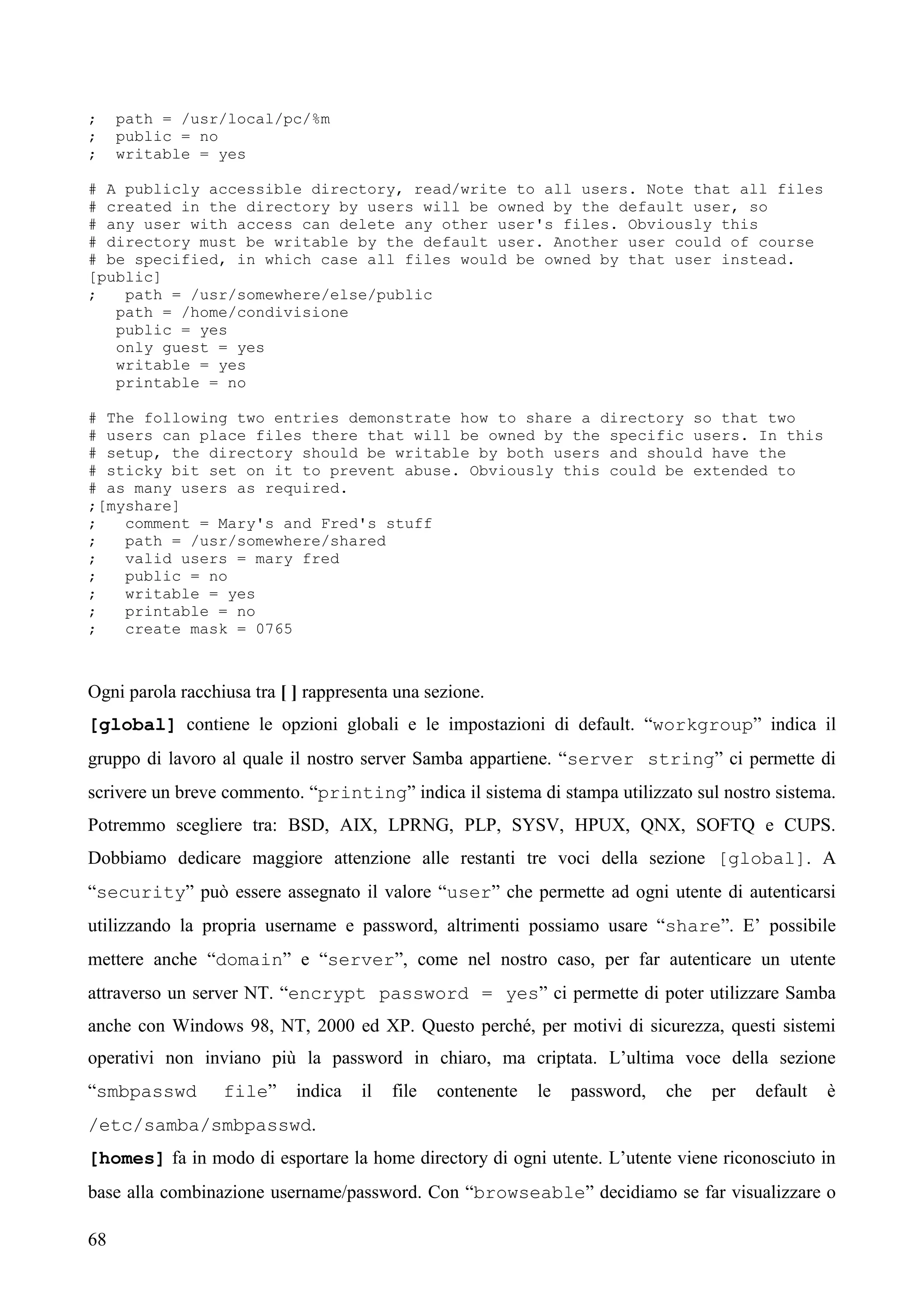 68
; path = /usr/local/pc/%m
; public = no
; writable = yes
# A publicly accessible directory, read/write to all users. Note that all files
# created in the directory by users will be owned by the default user, so
# any user with access can delete any other user's files. Obviously this
# directory must be writable by the default user. Another user could of course
# be specified, in which case all files would be owned by that user instead.
[public]
; path = /usr/somewhere/else/public
path = /home/condivisione
public = yes
only guest = yes
writable = yes
printable = no
# The following two entries demonstrate how to share a directory so that two
# users can place files there that will be owned by the specific users. In this
# setup, the directory should be writable by both users and should have the
# sticky bit set on it to prevent abuse. Obviously this could be extended to
# as many users as required.
;[myshare]
; comment = Mary's and Fred's stuff
; path = /usr/somewhere/shared
; valid users = mary fred
; public = no
; writable = yes
; printable = no
; create mask = 0765
Ogni parola racchiusa tra [ ] rappresenta una sezione.
[global] contiene le opzioni globali e le impostazioni di default. “workgroup” indica il
gruppo di lavoro al quale il nostro server Samba appartiene. “server string” ci permette di
scrivere un breve commento. “printing” indica il sistema di stampa utilizzato sul nostro sistema.
Potremmo scegliere tra: BSD, AIX, LPRNG, PLP, SYSV, HPUX, QNX, SOFTQ e CUPS.
Dobbiamo dedicare maggiore attenzione alle restanti tre voci della sezione [global]. A
“security” può essere assegnato il valore “user” che permette ad ogni utente di autenticarsi
utilizzando la propria username e password, altrimenti possiamo usare “share”. E’ possibile
mettere anche “domain” e “server”, come nel nostro caso, per far autenticare un utente
attraverso un server NT. “encrypt password = yes” ci permette di poter utilizzare Samba
anche con Windows 98, NT, 2000 ed XP. Questo perché, per motivi di sicurezza, questi sistemi
operativi non inviano più la password in chiaro, ma criptata. L’ultima voce della sezione
“smbpasswd file” indica il file contenente le password, che per default è
/etc/samba/smbpasswd.
[homes] fa in modo di esportare la home directory di ogni utente. L’utente viene riconosciuto in
base alla combinazione username/password. Con “browseable” decidiamo se far visualizzare o
 