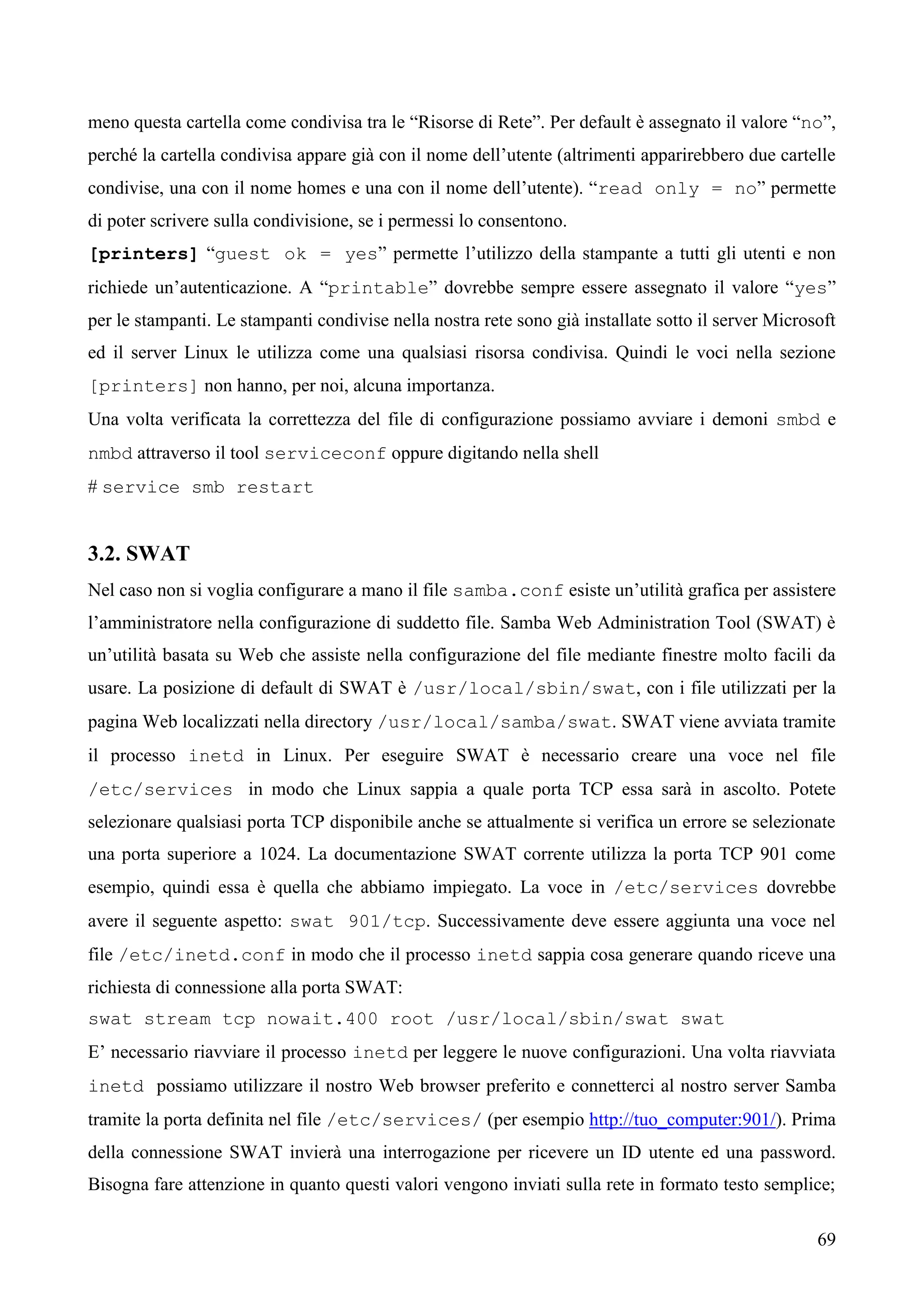 69
meno questa cartella come condivisa tra le “Risorse di Rete”. Per default è assegnato il valore “no”,
perché la cartella condivisa appare già con il nome dell’utente (altrimenti apparirebbero due cartelle
condivise, una con il nome homes e una con il nome dell’utente). “read only = no” permette
di poter scrivere sulla condivisione, se i permessi lo consentono.
[printers] “guest ok = yes” permette l’utilizzo della stampante a tutti gli utenti e non
richiede un’autenticazione. A “printable” dovrebbe sempre essere assegnato il valore “yes”
per le stampanti. Le stampanti condivise nella nostra rete sono già installate sotto il server Microsoft
ed il server Linux le utilizza come una qualsiasi risorsa condivisa. Quindi le voci nella sezione
[printers] non hanno, per noi, alcuna importanza.
Una volta verificata la correttezza del file di configurazione possiamo avviare i demoni smbd e
nmbd attraverso il tool serviceconf oppure digitando nella shell
# service smb restart
3.2. SWAT
Nel caso non si voglia configurare a mano il file samba.conf esiste un’utilità grafica per assistere
l’amministratore nella configurazione di suddetto file. Samba Web Administration Tool (SWAT) è
un’utilità basata su Web che assiste nella configurazione del file mediante finestre molto facili da
usare. La posizione di default di SWAT è /usr/local/sbin/swat, con i file utilizzati per la
pagina Web localizzati nella directory /usr/local/samba/swat. SWAT viene avviata tramite
il processo inetd in Linux. Per eseguire SWAT è necessario creare una voce nel file
/etc/services in modo che Linux sappia a quale porta TCP essa sarà in ascolto. Potete
selezionare qualsiasi porta TCP disponibile anche se attualmente si verifica un errore se selezionate
una porta superiore a 1024. La documentazione SWAT corrente utilizza la porta TCP 901 come
esempio, quindi essa è quella che abbiamo impiegato. La voce in /etc/services dovrebbe
avere il seguente aspetto: swat 901/tcp. Successivamente deve essere aggiunta una voce nel
file /etc/inetd.conf in modo che il processo inetd sappia cosa generare quando riceve una
richiesta di connessione alla porta SWAT:
swat stream tcp nowait.400 root /usr/local/sbin/swat swat
E’ necessario riavviare il processo inetd per leggere le nuove configurazioni. Una volta riavviata
inetd possiamo utilizzare il nostro Web browser preferito e connetterci al nostro server Samba
tramite la porta definita nel file /etc/services/ (per esempio http://tuo_computer:901/). Prima
della connessione SWAT invierà una interrogazione per ricevere un ID utente ed una password.
Bisogna fare attenzione in quanto questi valori vengono inviati sulla rete in formato testo semplice;
 