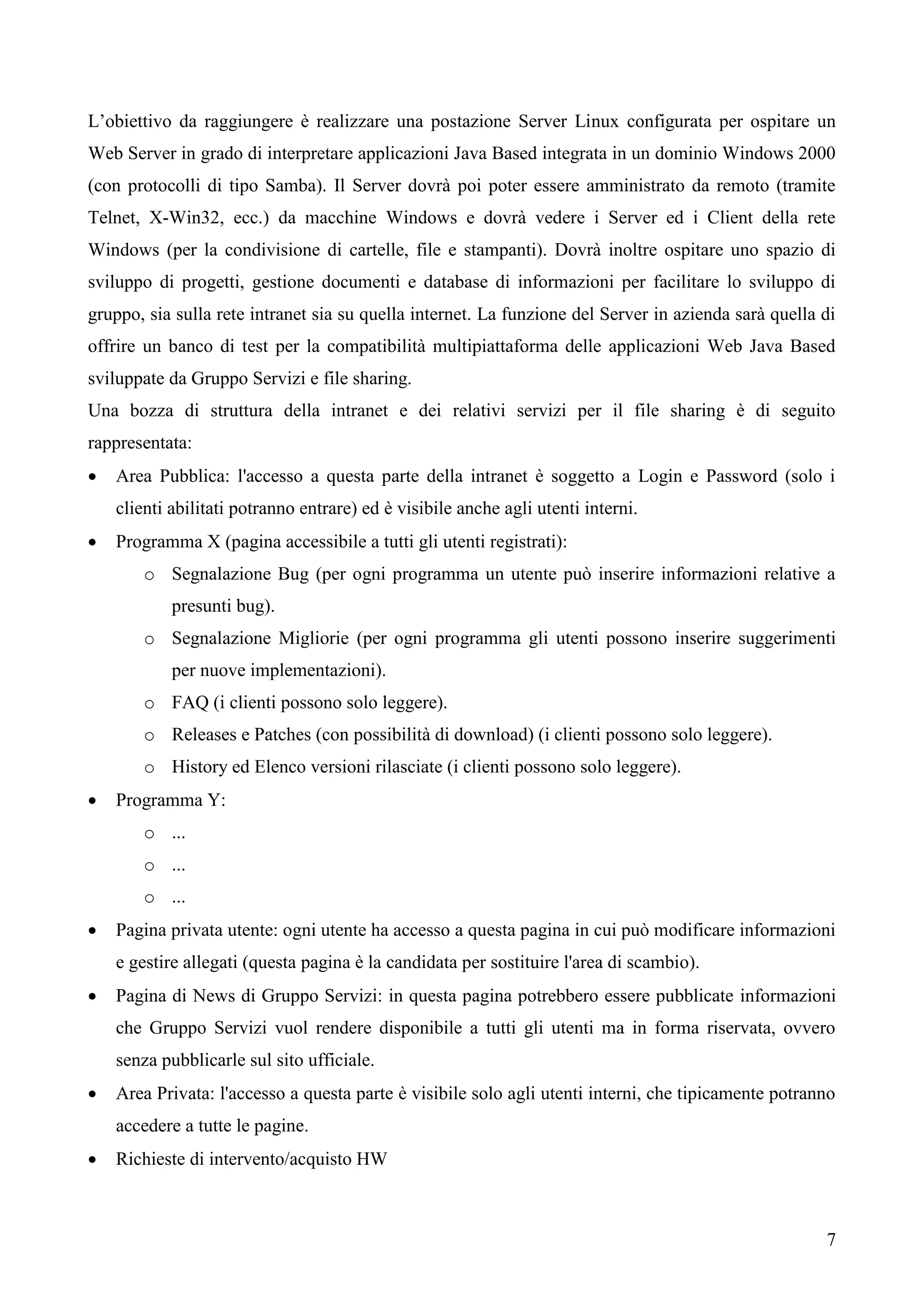 7
L’obiettivo da raggiungere è realizzare una postazione Server Linux configurata per ospitare un
Web Server in grado di interpretare applicazioni Java Based integrata in un dominio Windows 2000
(con protocolli di tipo Samba). Il Server dovrà poi poter essere amministrato da remoto (tramite
Telnet, X-Win32, ecc.) da macchine Windows e dovrà vedere i Server ed i Client della rete
Windows (per la condivisione di cartelle, file e stampanti). Dovrà inoltre ospitare uno spazio di
sviluppo di progetti, gestione documenti e database di informazioni per facilitare lo sviluppo di
gruppo, sia sulla rete intranet sia su quella internet. La funzione del Server in azienda sarà quella di
offrire un banco di test per la compatibilità multipiattaforma delle applicazioni Web Java Based
sviluppate da Gruppo Servizi e file sharing.
Una bozza di struttura della intranet e dei relativi servizi per il file sharing è di seguito
rappresentata:
 Area Pubblica: l'accesso a questa parte della intranet è soggetto a Login e Password (solo i
clienti abilitati potranno entrare) ed è visibile anche agli utenti interni.
 Programma X (pagina accessibile a tutti gli utenti registrati):
o Segnalazione Bug (per ogni programma un utente può inserire informazioni relative a
presunti bug).
o Segnalazione Migliorie (per ogni programma gli utenti possono inserire suggerimenti
per nuove implementazioni).
o FAQ (i clienti possono solo leggere).
o Releases e Patches (con possibilità di download) (i clienti possono solo leggere).
o History ed Elenco versioni rilasciate (i clienti possono solo leggere).
 Programma Y:
o ...
o ...
o ...
 Pagina privata utente: ogni utente ha accesso a questa pagina in cui può modificare informazioni
e gestire allegati (questa pagina è la candidata per sostituire l'area di scambio).
 Pagina di News di Gruppo Servizi: in questa pagina potrebbero essere pubblicate informazioni
che Gruppo Servizi vuol rendere disponibile a tutti gli utenti ma in forma riservata, ovvero
senza pubblicarle sul sito ufficiale.
 Area Privata: l'accesso a questa parte è visibile solo agli utenti interni, che tipicamente potranno
accedere a tutte le pagine.
 Richieste di intervento/acquisto HW
 