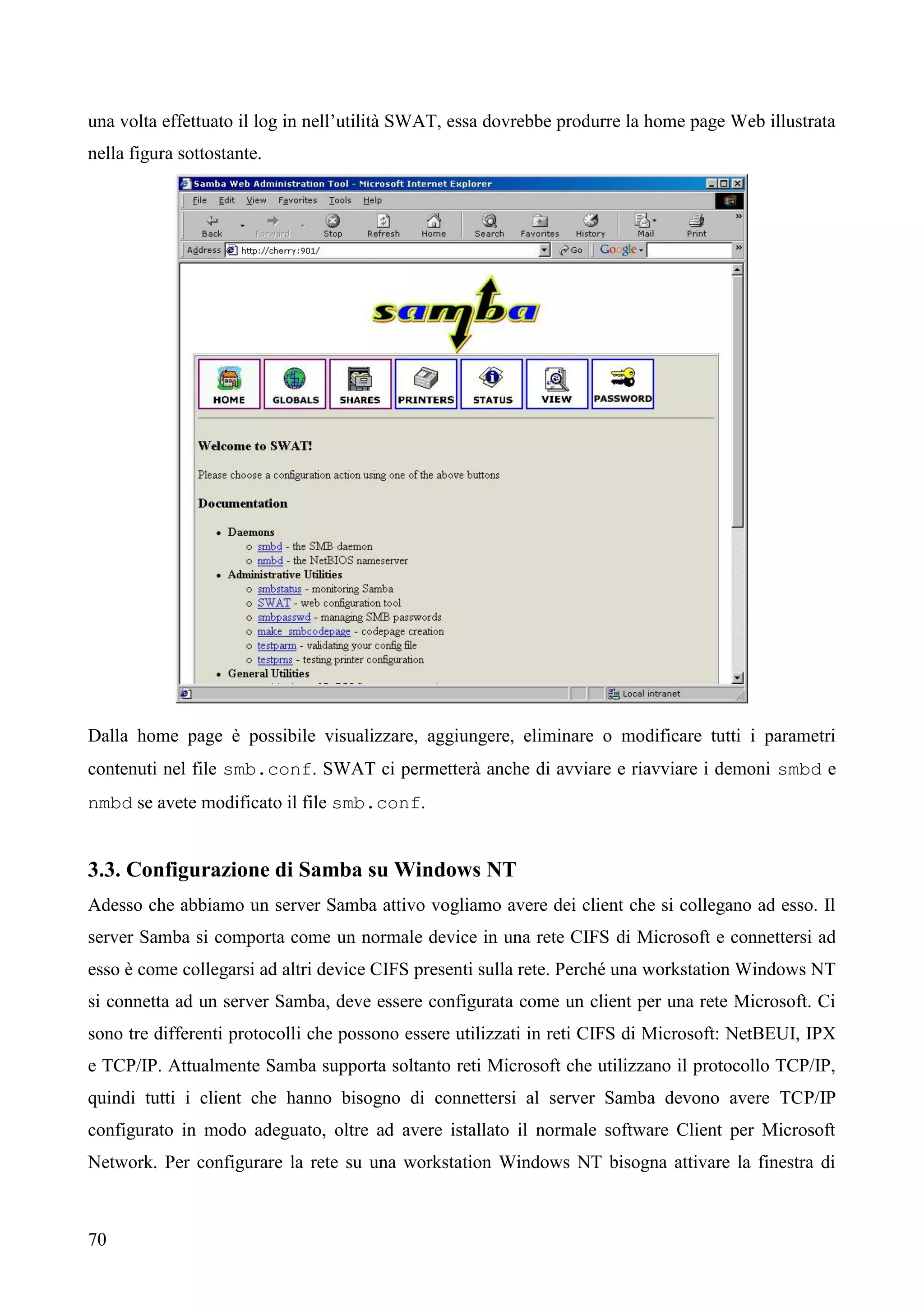 70
una volta effettuato il log in nell’utilità SWAT, essa dovrebbe produrre la home page Web illustrata
nella figura sottostante.
Dalla home page è possibile visualizzare, aggiungere, eliminare o modificare tutti i parametri
contenuti nel file smb.conf. SWAT ci permetterà anche di avviare e riavviare i demoni smbd e
nmbd se avete modificato il file smb.conf.
3.3. Configurazione di Samba su Windows NT
Adesso che abbiamo un server Samba attivo vogliamo avere dei client che si collegano ad esso. Il
server Samba si comporta come un normale device in una rete CIFS di Microsoft e connettersi ad
esso è come collegarsi ad altri device CIFS presenti sulla rete. Perché una workstation Windows NT
si connetta ad un server Samba, deve essere configurata come un client per una rete Microsoft. Ci
sono tre differenti protocolli che possono essere utilizzati in reti CIFS di Microsoft: NetBEUI, IPX
e TCP/IP. Attualmente Samba supporta soltanto reti Microsoft che utilizzano il protocollo TCP/IP,
quindi tutti i client che hanno bisogno di connettersi al server Samba devono avere TCP/IP
configurato in modo adeguato, oltre ad avere istallato il normale software Client per Microsoft
Network. Per configurare la rete su una workstation Windows NT bisogna attivare la finestra di
 
