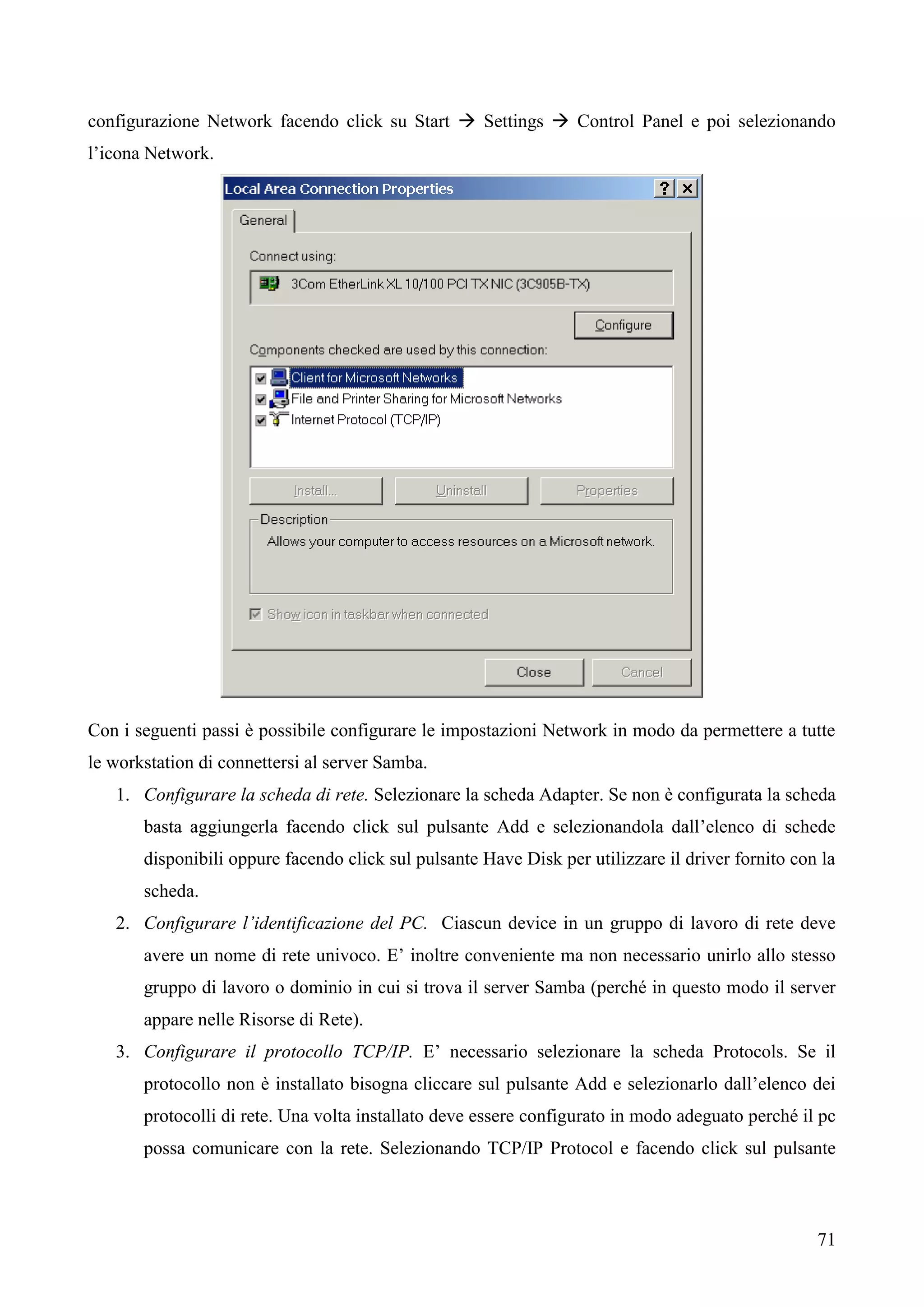71
configurazione Network facendo click su Start  Settings  Control Panel e poi selezionando
l’icona Network.
Con i seguenti passi è possibile configurare le impostazioni Network in modo da permettere a tutte
le workstation di connettersi al server Samba.
1. Configurare la scheda di rete. Selezionare la scheda Adapter. Se non è configurata la scheda
basta aggiungerla facendo click sul pulsante Add e selezionandola dall’elenco di schede
disponibili oppure facendo click sul pulsante Have Disk per utilizzare il driver fornito con la
scheda.
2. Configurare l’identificazione del PC. Ciascun device in un gruppo di lavoro di rete deve
avere un nome di rete univoco. E’ inoltre conveniente ma non necessario unirlo allo stesso
gruppo di lavoro o dominio in cui si trova il server Samba (perché in questo modo il server
appare nelle Risorse di Rete).
3. Configurare il protocollo TCP/IP. E’ necessario selezionare la scheda Protocols. Se il
protocollo non è installato bisogna cliccare sul pulsante Add e selezionarlo dall’elenco dei
protocolli di rete. Una volta installato deve essere configurato in modo adeguato perché il pc
possa comunicare con la rete. Selezionando TCP/IP Protocol e facendo click sul pulsante
 