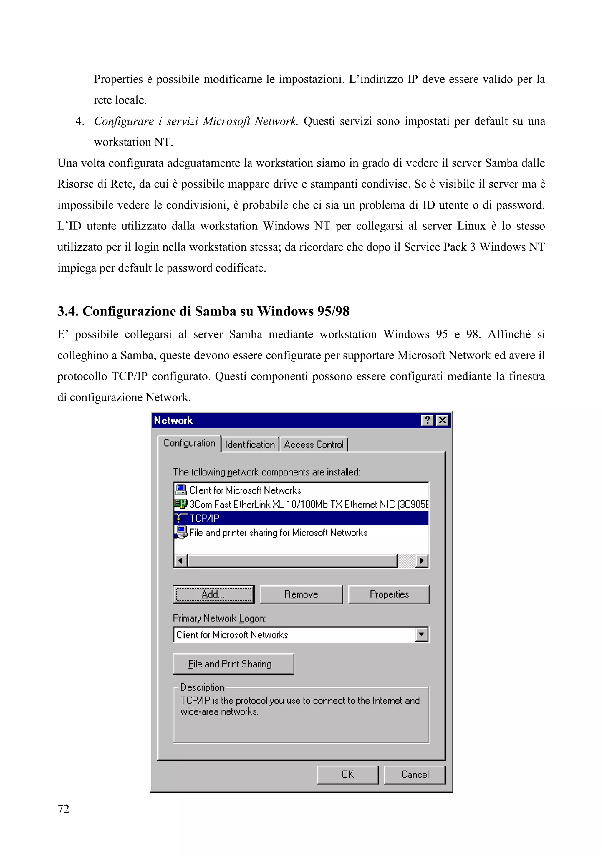 72
Properties è possibile modificarne le impostazioni. L’indirizzo IP deve essere valido per la
rete locale.
4. Configurare i servizi Microsoft Network. Questi servizi sono impostati per default su una
workstation NT.
Una volta configurata adeguatamente la workstation siamo in grado di vedere il server Samba dalle
Risorse di Rete, da cui è possibile mappare drive e stampanti condivise. Se è visibile il server ma è
impossibile vedere le condivisioni, è probabile che ci sia un problema di ID utente o di password.
L’ID utente utilizzato dalla workstation Windows NT per collegarsi al server Linux è lo stesso
utilizzato per il login nella workstation stessa; da ricordare che dopo il Service Pack 3 Windows NT
impiega per default le password codificate.
3.4. Configurazione di Samba su Windows 95/98
E’ possibile collegarsi al server Samba mediante workstation Windows 95 e 98. Affinché si
colleghino a Samba, queste devono essere configurate per supportare Microsoft Network ed avere il
protocollo TCP/IP configurato. Questi componenti possono essere configurati mediante la finestra
di configurazione Network.
 