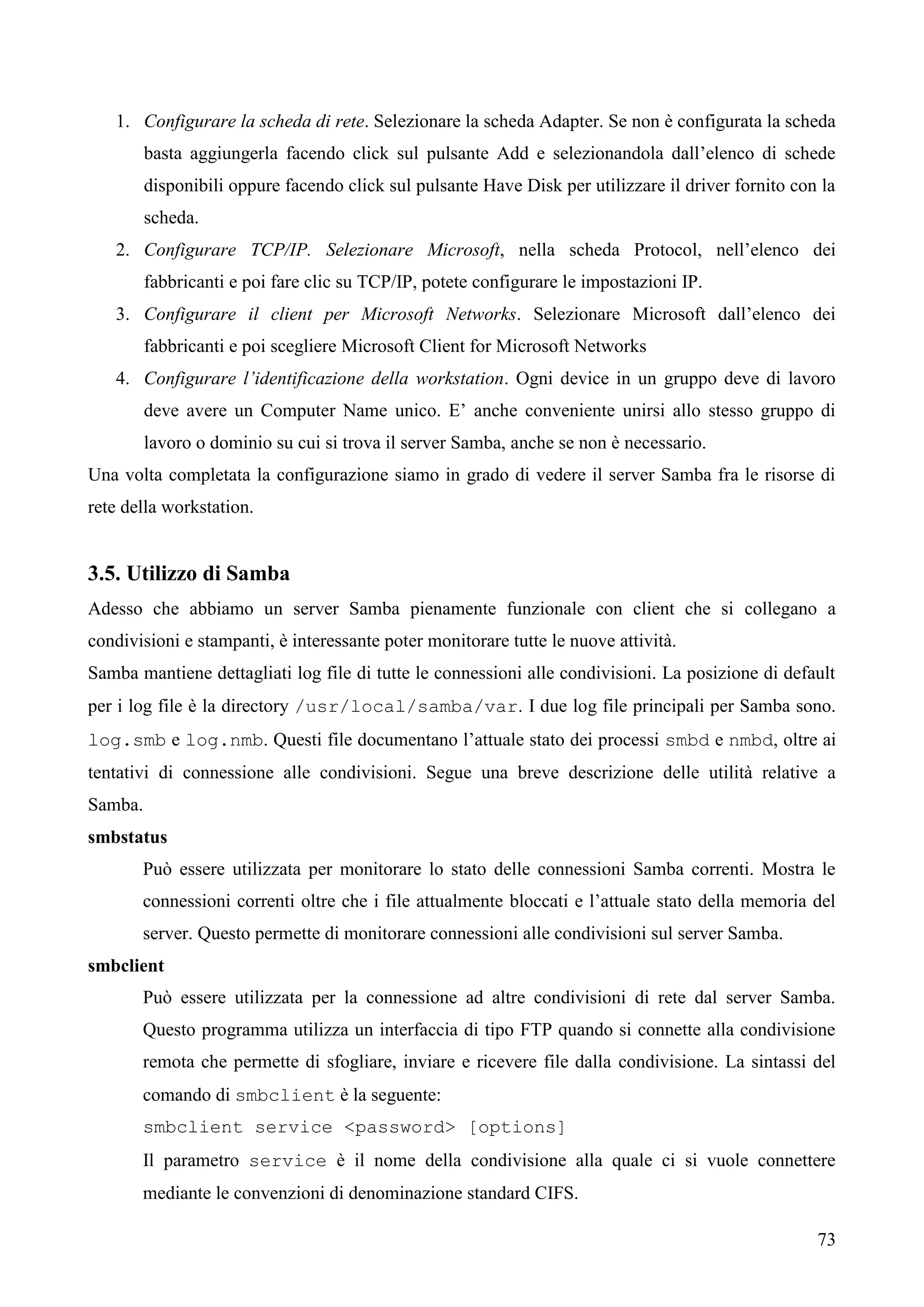 73
1. Configurare la scheda di rete. Selezionare la scheda Adapter. Se non è configurata la scheda
basta aggiungerla facendo click sul pulsante Add e selezionandola dall’elenco di schede
disponibili oppure facendo click sul pulsante Have Disk per utilizzare il driver fornito con la
scheda.
2. Configurare TCP/IP. Selezionare Microsoft, nella scheda Protocol, nell’elenco dei
fabbricanti e poi fare clic su TCP/IP, potete configurare le impostazioni IP.
3. Configurare il client per Microsoft Networks. Selezionare Microsoft dall’elenco dei
fabbricanti e poi scegliere Microsoft Client for Microsoft Networks
4. Configurare l’identificazione della workstation. Ogni device in un gruppo deve di lavoro
deve avere un Computer Name unico. E’ anche conveniente unirsi allo stesso gruppo di
lavoro o dominio su cui si trova il server Samba, anche se non è necessario.
Una volta completata la configurazione siamo in grado di vedere il server Samba fra le risorse di
rete della workstation.
3.5. Utilizzo di Samba
Adesso che abbiamo un server Samba pienamente funzionale con client che si collegano a
condivisioni e stampanti, è interessante poter monitorare tutte le nuove attività.
Samba mantiene dettagliati log file di tutte le connessioni alle condivisioni. La posizione di default
per i log file è la directory /usr/local/samba/var. I due log file principali per Samba sono.
log.smb e log.nmb. Questi file documentano l’attuale stato dei processi smbd e nmbd, oltre ai
tentativi di connessione alle condivisioni. Segue una breve descrizione delle utilità relative a
Samba.
smbstatus
Può essere utilizzata per monitorare lo stato delle connessioni Samba correnti. Mostra le
connessioni correnti oltre che i file attualmente bloccati e l’attuale stato della memoria del
server. Questo permette di monitorare connessioni alle condivisioni sul server Samba.
smbclient
Può essere utilizzata per la connessione ad altre condivisioni di rete dal server Samba.
Questo programma utilizza un interfaccia di tipo FTP quando si connette alla condivisione
remota che permette di sfogliare, inviare e ricevere file dalla condivisione. La sintassi del
comando di smbclient è la seguente:
smbclient service <password> [options]
Il parametro service è il nome della condivisione alla quale ci si vuole connettere
mediante le convenzioni di denominazione standard CIFS.
 
