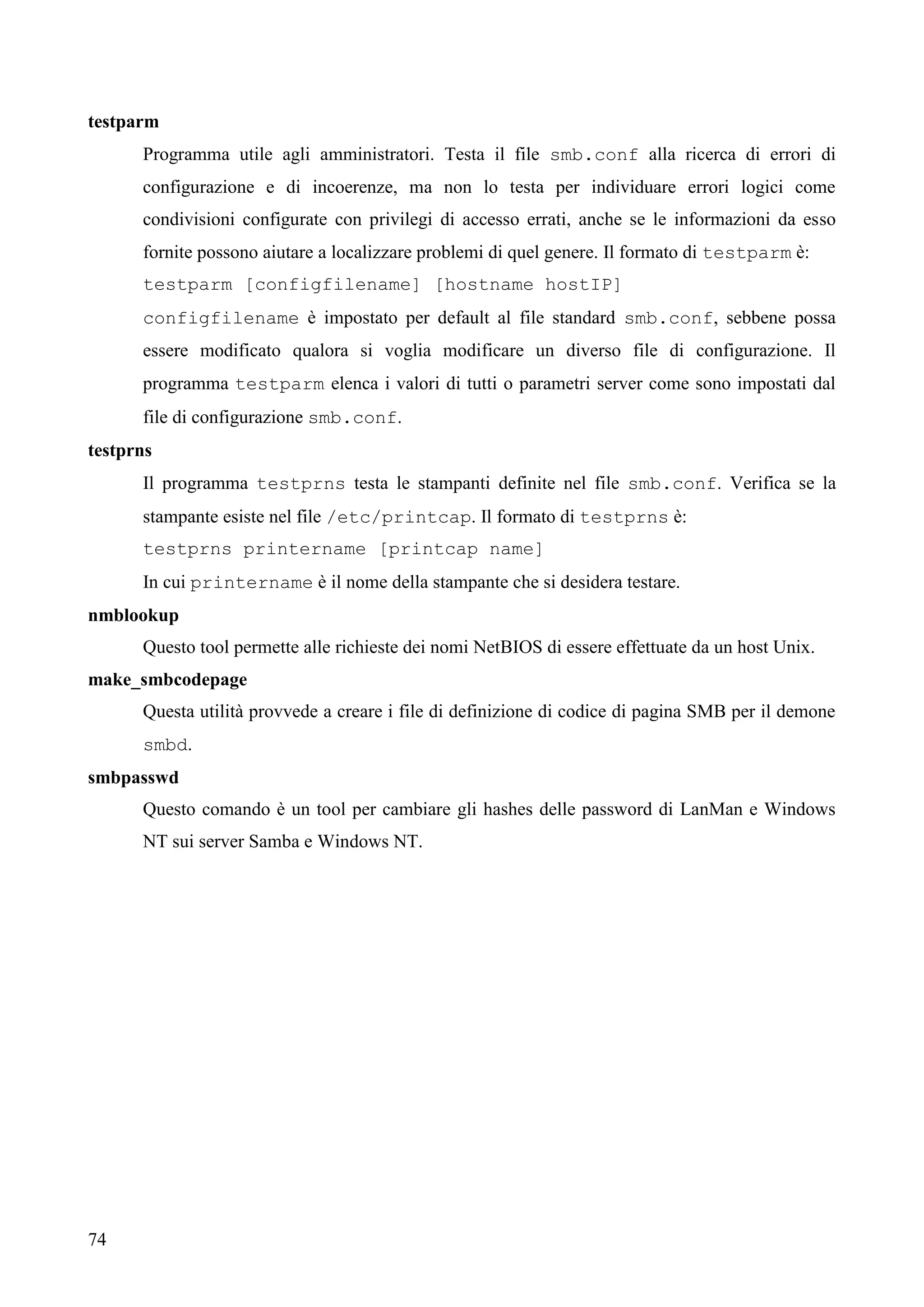 74
testparm
Programma utile agli amministratori. Testa il file smb.conf alla ricerca di errori di
configurazione e di incoerenze, ma non lo testa per individuare errori logici come
condivisioni configurate con privilegi di accesso errati, anche se le informazioni da esso
fornite possono aiutare a localizzare problemi di quel genere. Il formato di testparm è:
testparm [configfilename] [hostname hostIP]
configfilename è impostato per default al file standard smb.conf, sebbene possa
essere modificato qualora si voglia modificare un diverso file di configurazione. Il
programma testparm elenca i valori di tutti o parametri server come sono impostati dal
file di configurazione smb.conf.
testprns
Il programma testprns testa le stampanti definite nel file smb.conf. Verifica se la
stampante esiste nel file /etc/printcap. Il formato di testprns è:
testprns printername [printcap name]
In cui printername è il nome della stampante che si desidera testare.
nmblookup
Questo tool permette alle richieste dei nomi NetBIOS di essere effettuate da un host Unix.
make_smbcodepage
Questa utilità provvede a creare i file di definizione di codice di pagina SMB per il demone
smbd.
smbpasswd
Questo comando è un tool per cambiare gli hashes delle password di LanMan e Windows
NT sui server Samba e Windows NT.
 
