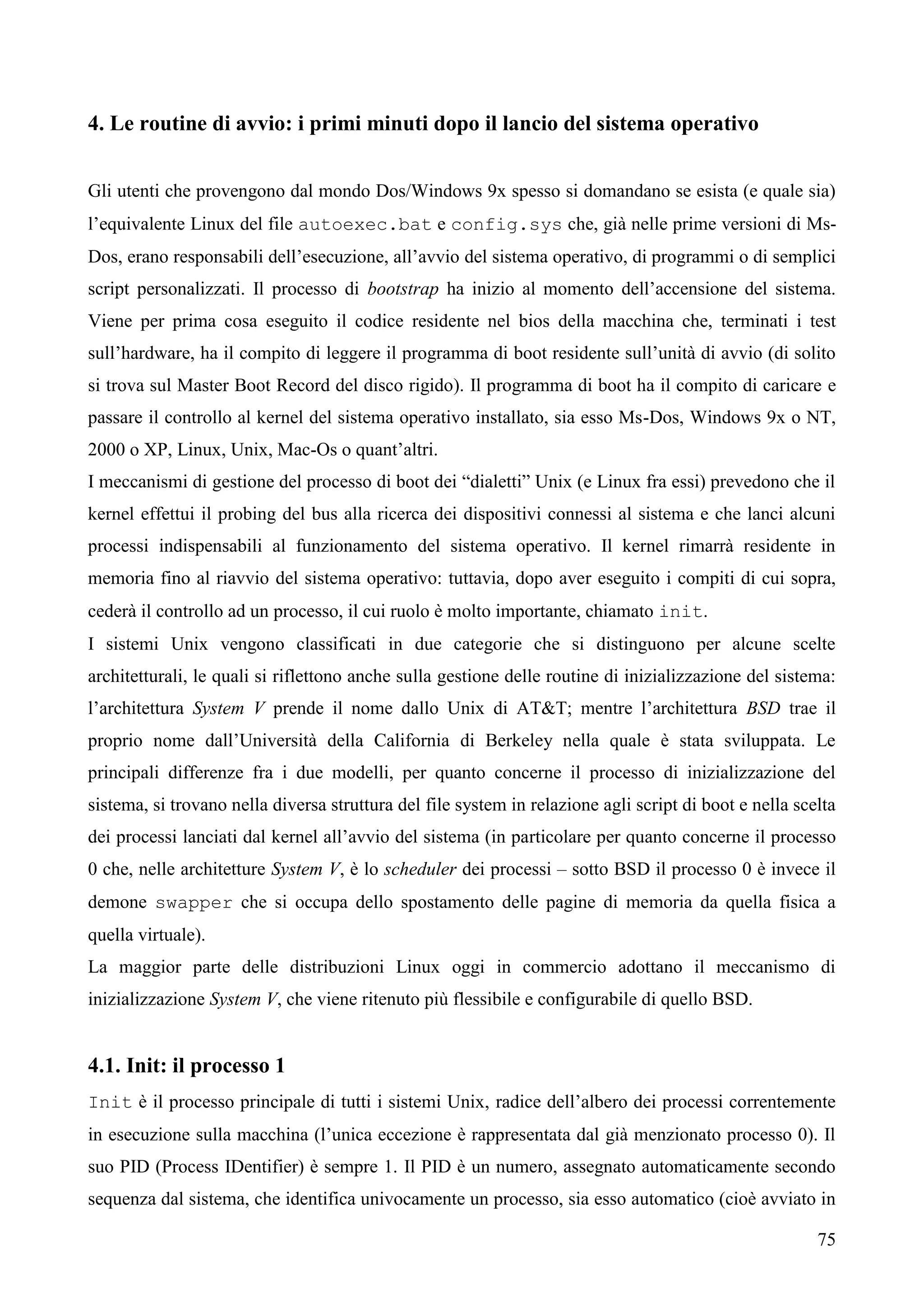 75
4. Le routine di avvio: i primi minuti dopo il lancio del sistema operativo
Gli utenti che provengono dal mondo Dos/Windows 9x spesso si domandano se esista (e quale sia)
l’equivalente Linux del file autoexec.bat e config.sys che, già nelle prime versioni di Ms-
Dos, erano responsabili dell’esecuzione, all’avvio del sistema operativo, di programmi o di semplici
script personalizzati. Il processo di bootstrap ha inizio al momento dell’accensione del sistema.
Viene per prima cosa eseguito il codice residente nel bios della macchina che, terminati i test
sull’hardware, ha il compito di leggere il programma di boot residente sull’unità di avvio (di solito
si trova sul Master Boot Record del disco rigido). Il programma di boot ha il compito di caricare e
passare il controllo al kernel del sistema operativo installato, sia esso Ms-Dos, Windows 9x o NT,
2000 o XP, Linux, Unix, Mac-Os o quant’altri.
I meccanismi di gestione del processo di boot dei “dialetti” Unix (e Linux fra essi) prevedono che il
kernel effettui il probing del bus alla ricerca dei dispositivi connessi al sistema e che lanci alcuni
processi indispensabili al funzionamento del sistema operativo. Il kernel rimarrà residente in
memoria fino al riavvio del sistema operativo: tuttavia, dopo aver eseguito i compiti di cui sopra,
cederà il controllo ad un processo, il cui ruolo è molto importante, chiamato init.
I sistemi Unix vengono classificati in due categorie che si distinguono per alcune scelte
architetturali, le quali si riflettono anche sulla gestione delle routine di inizializzazione del sistema:
l’architettura System V prende il nome dallo Unix di AT&T; mentre l’architettura BSD trae il
proprio nome dall’Università della California di Berkeley nella quale è stata sviluppata. Le
principali differenze fra i due modelli, per quanto concerne il processo di inizializzazione del
sistema, si trovano nella diversa struttura del file system in relazione agli script di boot e nella scelta
dei processi lanciati dal kernel all’avvio del sistema (in particolare per quanto concerne il processo
0 che, nelle architetture System V, è lo scheduler dei processi – sotto BSD il processo 0 è invece il
demone swapper che si occupa dello spostamento delle pagine di memoria da quella fisica a
quella virtuale).
La maggior parte delle distribuzioni Linux oggi in commercio adottano il meccanismo di
inizializzazione System V, che viene ritenuto più flessibile e configurabile di quello BSD.
4.1. Init: il processo 1
Init è il processo principale di tutti i sistemi Unix, radice dell’albero dei processi correntemente
in esecuzione sulla macchina (l’unica eccezione è rappresentata dal già menzionato processo 0). Il
suo PID (Process IDentifier) è sempre 1. Il PID è un numero, assegnato automaticamente secondo
sequenza dal sistema, che identifica univocamente un processo, sia esso automatico (cioè avviato in
 