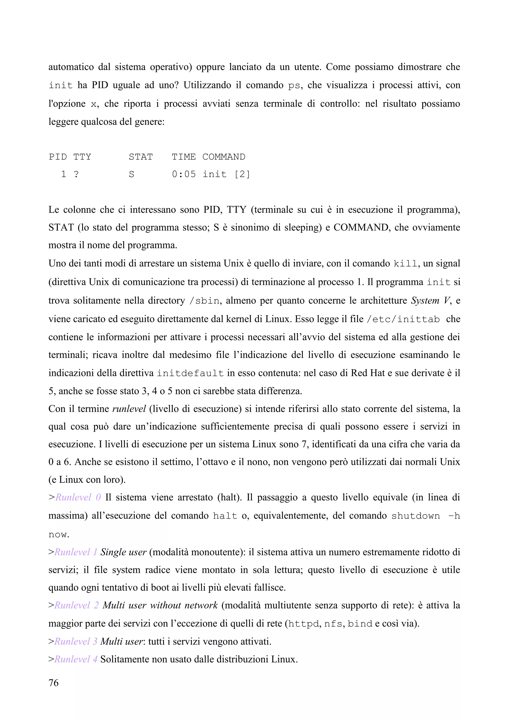 76
automatico dal sistema operativo) oppure lanciato da un utente. Come possiamo dimostrare che
init ha PID uguale ad uno? Utilizzando il comando ps, che visualizza i processi attivi, con
l'opzione x, che riporta i processi avviati senza terminale di controllo: nel risultato possiamo
leggere qualcosa del genere:
PID TTY STAT TIME COMMAND
1 ? S 0:05 init [2]
Le colonne che ci interessano sono PID, TTY (terminale su cui è in esecuzione il programma),
STAT (lo stato del programma stesso; S è sinonimo di sleeping) e COMMAND, che ovviamente
mostra il nome del programma.
Uno dei tanti modi di arrestare un sistema Unix è quello di inviare, con il comando kill, un signal
(direttiva Unix di comunicazione tra processi) di terminazione al processo 1. Il programma init si
trova solitamente nella directory /sbin, almeno per quanto concerne le architetture System V, e
viene caricato ed eseguito direttamente dal kernel di Linux. Esso legge il file /etc/inittab che
contiene le informazioni per attivare i processi necessari all’avvio del sistema ed alla gestione dei
terminali; ricava inoltre dal medesimo file l’indicazione del livello di esecuzione esaminando le
indicazioni della direttiva initdefault in esso contenuta: nel caso di Red Hat e sue derivate è il
5, anche se fosse stato 3, 4 o 5 non ci sarebbe stata differenza.
Con il termine runlevel (livello di esecuzione) si intende riferirsi allo stato corrente del sistema, la
qual cosa può dare un’indicazione sufficientemente precisa di quali possono essere i servizi in
esecuzione. I livelli di esecuzione per un sistema Linux sono 7, identificati da una cifra che varia da
0 a 6. Anche se esistono il settimo, l’ottavo e il nono, non vengono però utilizzati dai normali Unix
(e Linux con loro).
>Runlevel 0 Il sistema viene arrestato (halt). Il passaggio a questo livello equivale (in linea di
massima) all’esecuzione del comando halt o, equivalentemente, del comando shutdown –h
now.
>Runlevel 1 Single user (modalità monoutente): il sistema attiva un numero estremamente ridotto di
servizi; il file system radice viene montato in sola lettura; questo livello di esecuzione è utile
quando ogni tentativo di boot ai livelli più elevati fallisce.
>Runlevel 2 Multi user without network (modalità multiutente senza supporto di rete): è attiva la
maggior parte dei servizi con l’eccezione di quelli di rete (httpd, nfs, bind e così via).
>Runlevel 3 Multi user: tutti i servizi vengono attivati.
>Runlevel 4 Solitamente non usato dalle distribuzioni Linux.
 