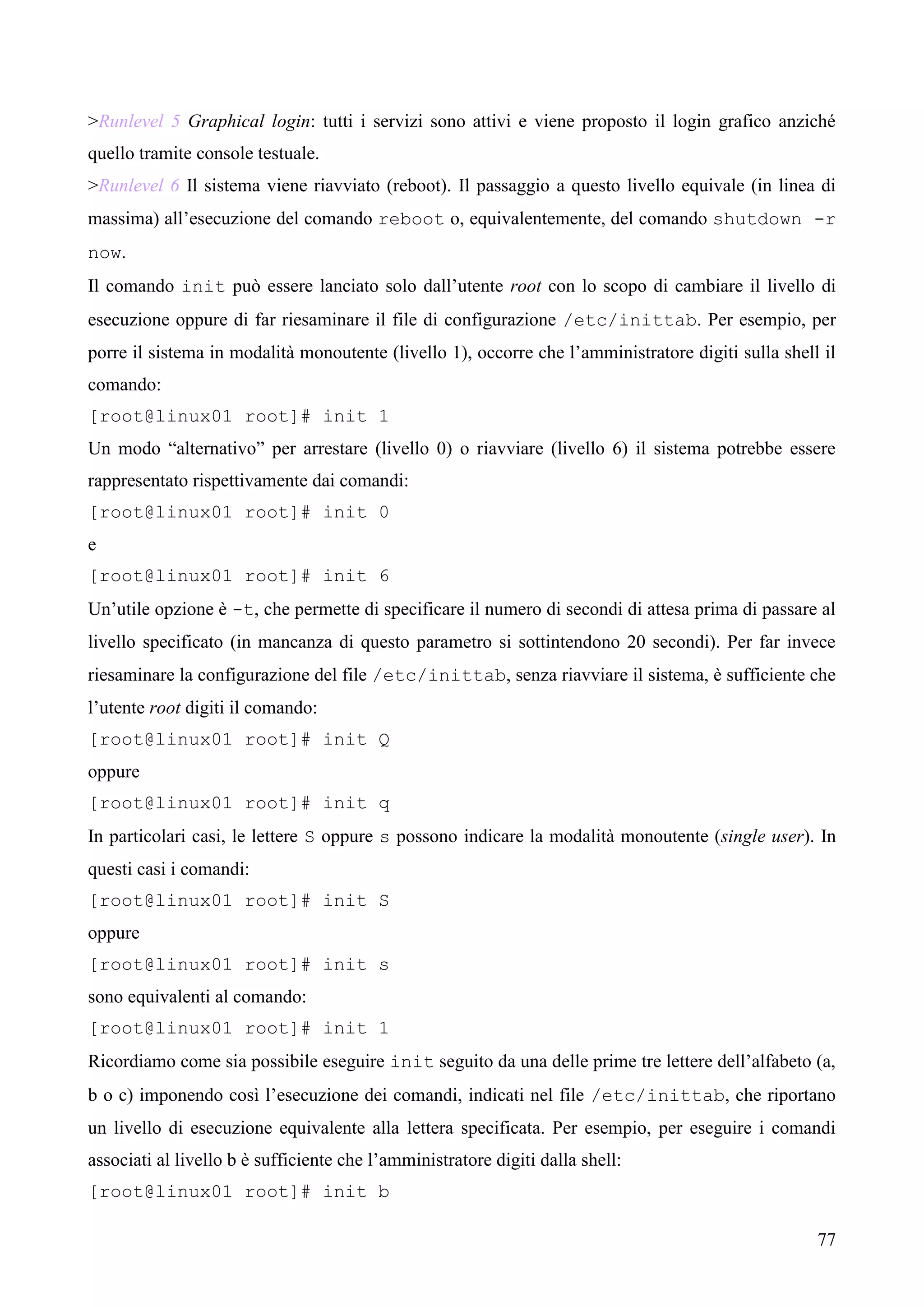 77
>Runlevel 5 Graphical login: tutti i servizi sono attivi e viene proposto il login grafico anziché
quello tramite console testuale.
>Runlevel 6 Il sistema viene riavviato (reboot). Il passaggio a questo livello equivale (in linea di
massima) all’esecuzione del comando reboot o, equivalentemente, del comando shutdown -r
now.
Il comando init può essere lanciato solo dall’utente root con lo scopo di cambiare il livello di
esecuzione oppure di far riesaminare il file di configurazione /etc/inittab. Per esempio, per
porre il sistema in modalità monoutente (livello 1), occorre che l’amministratore digiti sulla shell il
comando:
[root@linux01 root]# init 1
Un modo “alternativo” per arrestare (livello 0) o riavviare (livello 6) il sistema potrebbe essere
rappresentato rispettivamente dai comandi:
[root@linux01 root]# init 0
e
[root@linux01 root]# init 6
Un’utile opzione è -t, che permette di specificare il numero di secondi di attesa prima di passare al
livello specificato (in mancanza di questo parametro si sottintendono 20 secondi). Per far invece
riesaminare la configurazione del file /etc/inittab, senza riavviare il sistema, è sufficiente che
l’utente root digiti il comando:
[root@linux01 root]# init Q
oppure
[root@linux01 root]# init q
In particolari casi, le lettere S oppure s possono indicare la modalità monoutente (single user). In
questi casi i comandi:
[root@linux01 root]# init S
oppure
[root@linux01 root]# init s
sono equivalenti al comando:
[root@linux01 root]# init 1
Ricordiamo come sia possibile eseguire init seguito da una delle prime tre lettere dell’alfabeto (a,
b o c) imponendo così l’esecuzione dei comandi, indicati nel file /etc/inittab, che riportano
un livello di esecuzione equivalente alla lettera specificata. Per esempio, per eseguire i comandi
associati al livello b è sufficiente che l’amministratore digiti dalla shell:
[root@linux01 root]# init b
 