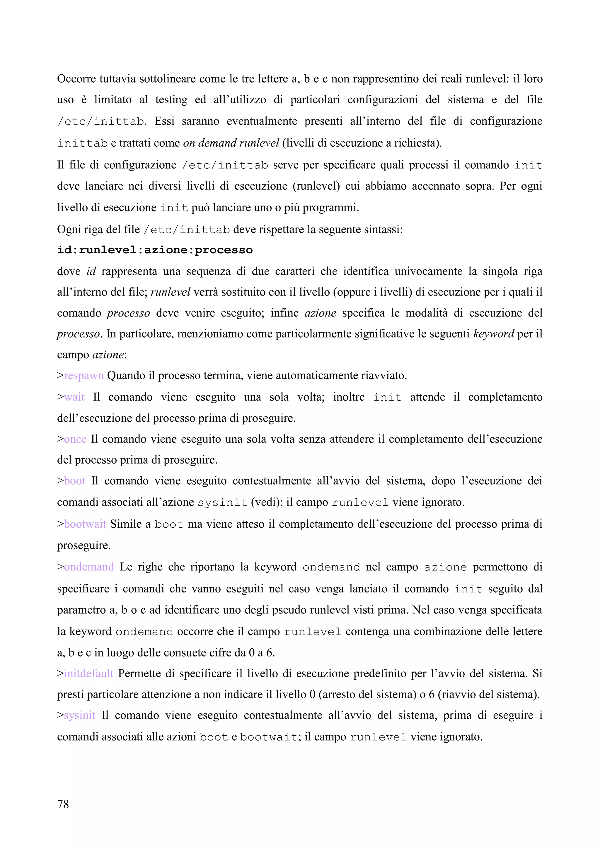 78
Occorre tuttavia sottolineare come le tre lettere a, b e c non rappresentino dei reali runlevel: il loro
uso è limitato al testing ed all’utilizzo di particolari configurazioni del sistema e del file
/etc/inittab. Essi saranno eventualmente presenti all’interno del file di configurazione
inittab e trattati come on demand runlevel (livelli di esecuzione a richiesta).
Il file di configurazione /etc/inittab serve per specificare quali processi il comando init
deve lanciare nei diversi livelli di esecuzione (runlevel) cui abbiamo accennato sopra. Per ogni
livello di esecuzione init può lanciare uno o più programmi.
Ogni riga del file /etc/inittab deve rispettare la seguente sintassi:
id:runlevel:azione:processo
dove id rappresenta una sequenza di due caratteri che identifica univocamente la singola riga
all’interno del file; runlevel verrà sostituito con il livello (oppure i livelli) di esecuzione per i quali il
comando processo deve venire eseguito; infine azione specifica le modalità di esecuzione del
processo. In particolare, menzioniamo come particolarmente significative le seguenti keyword per il
campo azione:
>respawn Quando il processo termina, viene automaticamente riavviato.
>wait Il comando viene eseguito una sola volta; inoltre init attende il completamento
dell’esecuzione del processo prima di proseguire.
>once Il comando viene eseguito una sola volta senza attendere il completamento dell’esecuzione
del processo prima di proseguire.
>boot Il comando viene eseguito contestualmente all’avvio del sistema, dopo l’esecuzione dei
comandi associati all’azione sysinit (vedi); il campo runlevel viene ignorato.
>bootwait Simile a boot ma viene atteso il completamento dell’esecuzione del processo prima di
proseguire.
>ondemand Le righe che riportano la keyword ondemand nel campo azione permettono di
specificare i comandi che vanno eseguiti nel caso venga lanciato il comando init seguito dal
parametro a, b o c ad identificare uno degli pseudo runlevel visti prima. Nel caso venga specificata
la keyword ondemand occorre che il campo runlevel contenga una combinazione delle lettere
a, b e c in luogo delle consuete cifre da 0 a 6.
>initdefault Permette di specificare il livello di esecuzione predefinito per l’avvio del sistema. Si
presti particolare attenzione a non indicare il livello 0 (arresto del sistema) o 6 (riavvio del sistema).
>sysinit Il comando viene eseguito contestualmente all’avvio del sistema, prima di eseguire i
comandi associati alle azioni boot e bootwait; il campo runlevel viene ignorato.
 