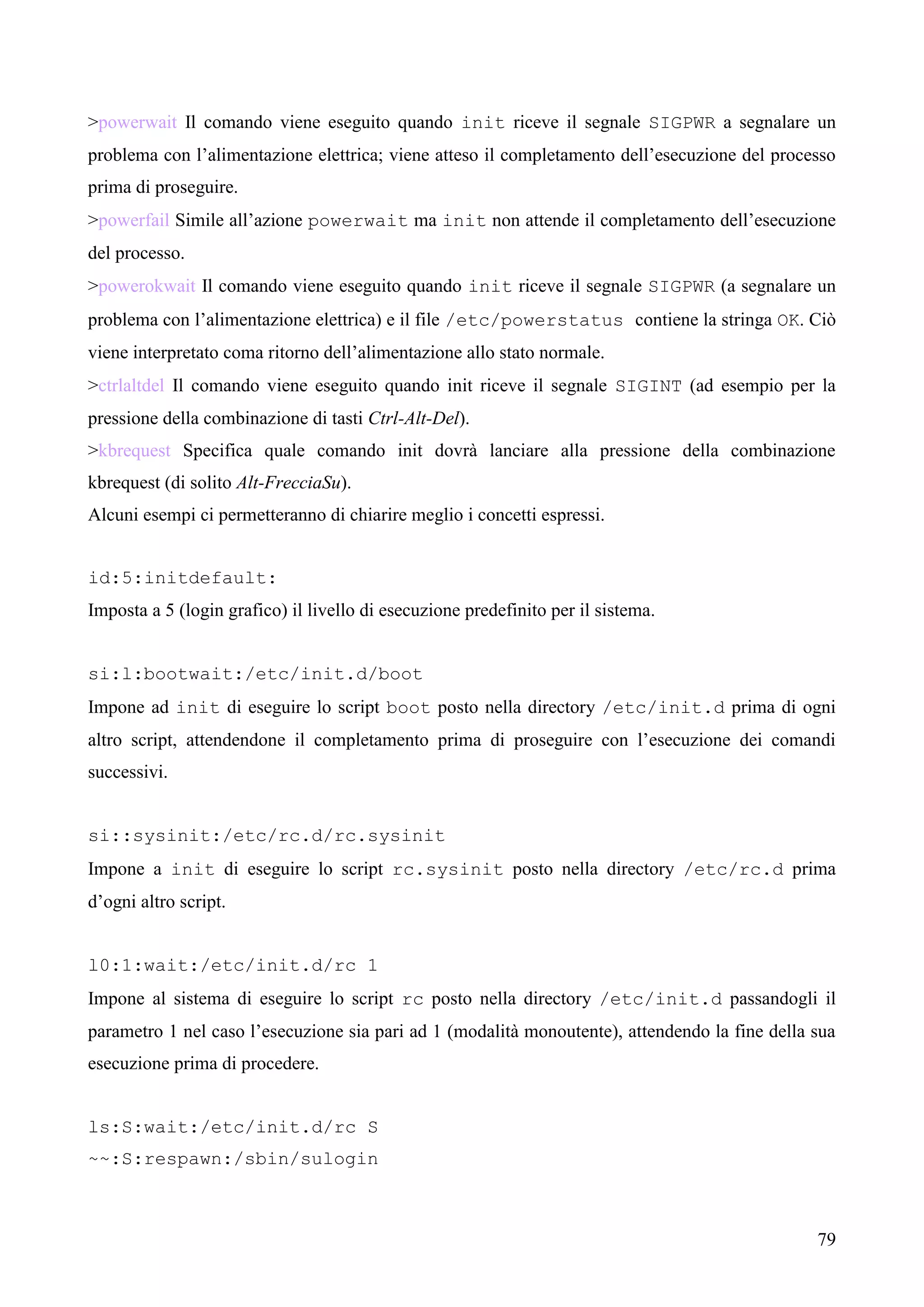 79
>powerwait Il comando viene eseguito quando init riceve il segnale SIGPWR a segnalare un
problema con l’alimentazione elettrica; viene atteso il completamento dell’esecuzione del processo
prima di proseguire.
>powerfail Simile all’azione powerwait ma init non attende il completamento dell’esecuzione
del processo.
>powerokwait Il comando viene eseguito quando init riceve il segnale SIGPWR (a segnalare un
problema con l’alimentazione elettrica) e il file /etc/powerstatus contiene la stringa OK. Ciò
viene interpretato coma ritorno dell’alimentazione allo stato normale.
>ctrlaltdel Il comando viene eseguito quando init riceve il segnale SIGINT (ad esempio per la
pressione della combinazione di tasti Ctrl-Alt-Del).
>kbrequest Specifica quale comando init dovrà lanciare alla pressione della combinazione
kbrequest (di solito Alt-FrecciaSu).
Alcuni esempi ci permetteranno di chiarire meglio i concetti espressi.
id:5:initdefault:
Imposta a 5 (login grafico) il livello di esecuzione predefinito per il sistema.
si:l:bootwait:/etc/init.d/boot
Impone ad init di eseguire lo script boot posto nella directory /etc/init.d prima di ogni
altro script, attendendone il completamento prima di proseguire con l’esecuzione dei comandi
successivi.
si::sysinit:/etc/rc.d/rc.sysinit
Impone a init di eseguire lo script rc.sysinit posto nella directory /etc/rc.d prima
d’ogni altro script.
l0:1:wait:/etc/init.d/rc 1
Impone al sistema di eseguire lo script rc posto nella directory /etc/init.d passandogli il
parametro 1 nel caso l’esecuzione sia pari ad 1 (modalità monoutente), attendendo la fine della sua
esecuzione prima di procedere.
ls:S:wait:/etc/init.d/rc S
~~:S:respawn:/sbin/sulogin
 