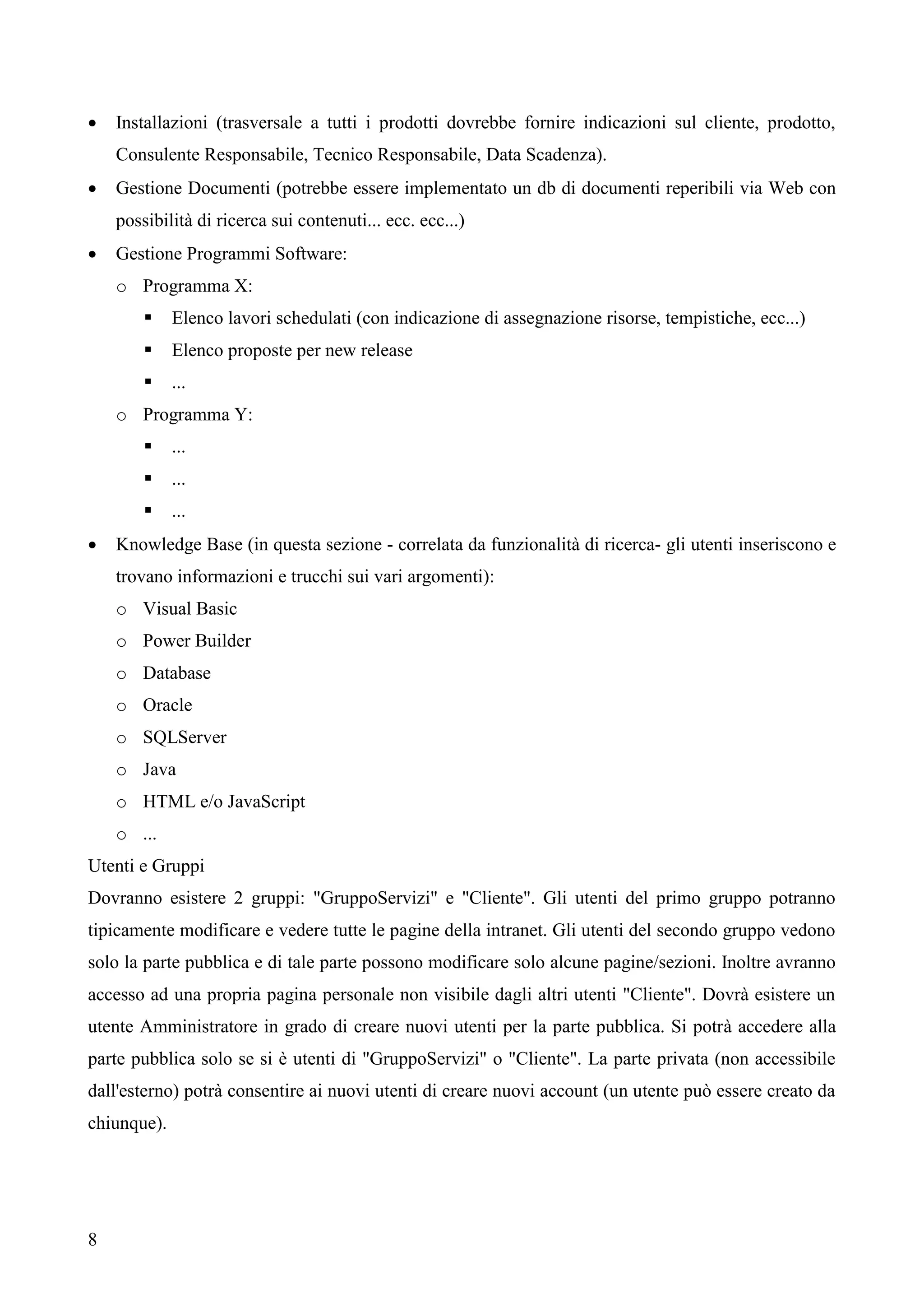 8
 Installazioni (trasversale a tutti i prodotti dovrebbe fornire indicazioni sul cliente, prodotto,
Consulente Responsabile, Tecnico Responsabile, Data Scadenza).
 Gestione Documenti (potrebbe essere implementato un db di documenti reperibili via Web con
possibilità di ricerca sui contenuti... ecc. ecc...)
 Gestione Programmi Software:
o Programma X:
 Elenco lavori schedulati (con indicazione di assegnazione risorse, tempistiche, ecc...)
 Elenco proposte per new release
 ...
o Programma Y:
 ...
 ...
 ...
 Knowledge Base (in questa sezione - correlata da funzionalità di ricerca- gli utenti inseriscono e
trovano informazioni e trucchi sui vari argomenti):
o Visual Basic
o Power Builder
o Database
o Oracle
o SQLServer
o Java
o HTML e/o JavaScript
o ...
Utenti e Gruppi
Dovranno esistere 2 gruppi: "GruppoServizi" e "Cliente". Gli utenti del primo gruppo potranno
tipicamente modificare e vedere tutte le pagine della intranet. Gli utenti del secondo gruppo vedono
solo la parte pubblica e di tale parte possono modificare solo alcune pagine/sezioni. Inoltre avranno
accesso ad una propria pagina personale non visibile dagli altri utenti "Cliente". Dovrà esistere un
utente Amministratore in grado di creare nuovi utenti per la parte pubblica. Si potrà accedere alla
parte pubblica solo se si è utenti di "GruppoServizi" o "Cliente". La parte privata (non accessibile
dall'esterno) potrà consentire ai nuovi utenti di creare nuovi account (un utente può essere creato da
chiunque).
 