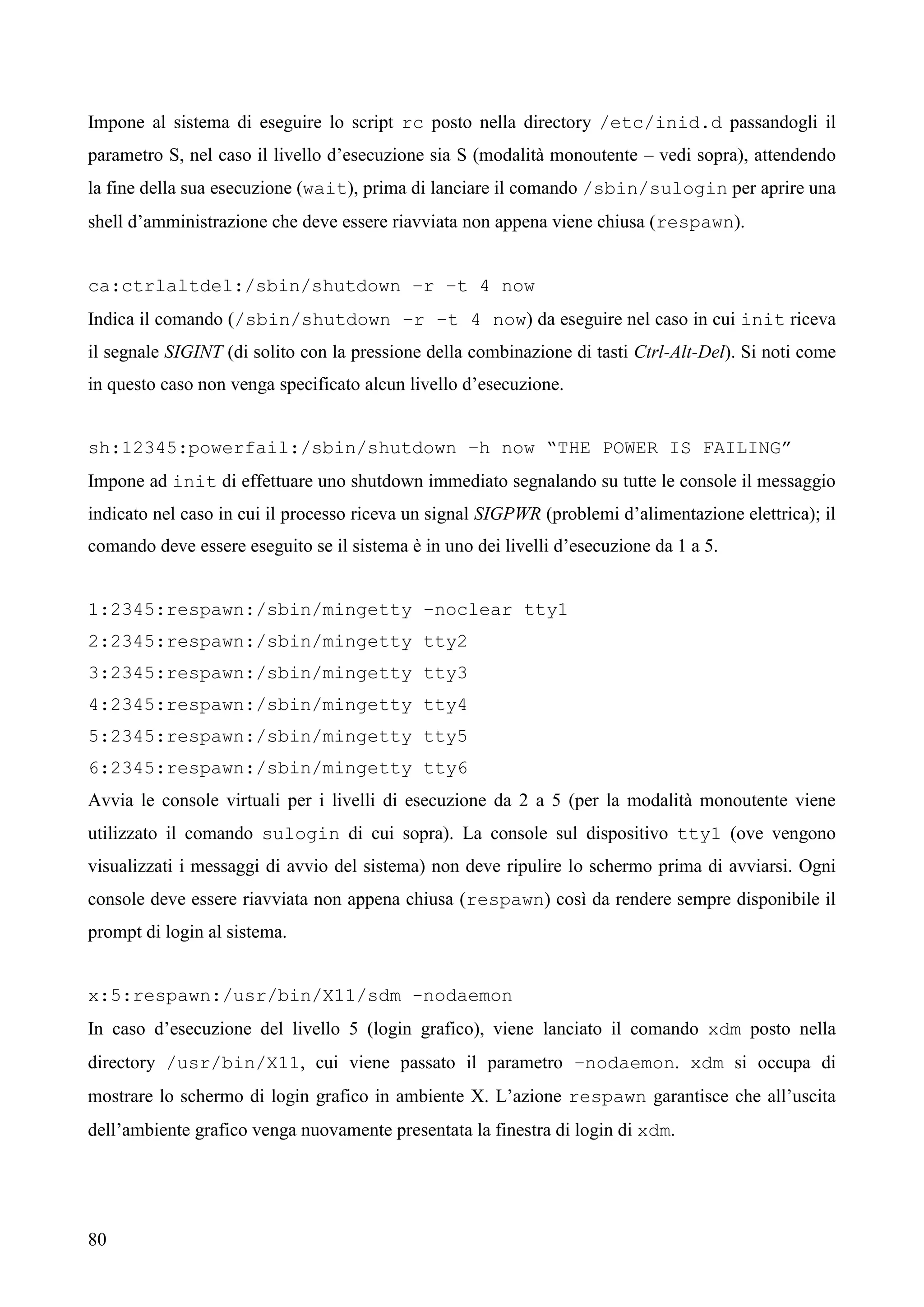 80
Impone al sistema di eseguire lo script rc posto nella directory /etc/inid.d passandogli il
parametro S, nel caso il livello d’esecuzione sia S (modalità monoutente – vedi sopra), attendendo
la fine della sua esecuzione (wait), prima di lanciare il comando /sbin/sulogin per aprire una
shell d’amministrazione che deve essere riavviata non appena viene chiusa (respawn).
ca:ctrlaltdel:/sbin/shutdown –r –t 4 now
Indica il comando (/sbin/shutdown –r –t 4 now) da eseguire nel caso in cui init riceva
il segnale SIGINT (di solito con la pressione della combinazione di tasti Ctrl-Alt-Del). Si noti come
in questo caso non venga specificato alcun livello d’esecuzione.
sh:12345:powerfail:/sbin/shutdown –h now “THE POWER IS FAILING”
Impone ad init di effettuare uno shutdown immediato segnalando su tutte le console il messaggio
indicato nel caso in cui il processo riceva un signal SIGPWR (problemi d’alimentazione elettrica); il
comando deve essere eseguito se il sistema è in uno dei livelli d’esecuzione da 1 a 5.
1:2345:respawn:/sbin/mingetty –noclear tty1
2:2345:respawn:/sbin/mingetty tty2
3:2345:respawn:/sbin/mingetty tty3
4:2345:respawn:/sbin/mingetty tty4
5:2345:respawn:/sbin/mingetty tty5
6:2345:respawn:/sbin/mingetty tty6
Avvia le console virtuali per i livelli di esecuzione da 2 a 5 (per la modalità monoutente viene
utilizzato il comando sulogin di cui sopra). La console sul dispositivo tty1 (ove vengono
visualizzati i messaggi di avvio del sistema) non deve ripulire lo schermo prima di avviarsi. Ogni
console deve essere riavviata non appena chiusa (respawn) così da rendere sempre disponibile il
prompt di login al sistema.
x:5:respawn:/usr/bin/X11/sdm -nodaemon
In caso d’esecuzione del livello 5 (login grafico), viene lanciato il comando xdm posto nella
directory /usr/bin/X11, cui viene passato il parametro –nodaemon. xdm si occupa di
mostrare lo schermo di login grafico in ambiente X. L’azione respawn garantisce che all’uscita
dell’ambiente grafico venga nuovamente presentata la finestra di login di xdm.
 