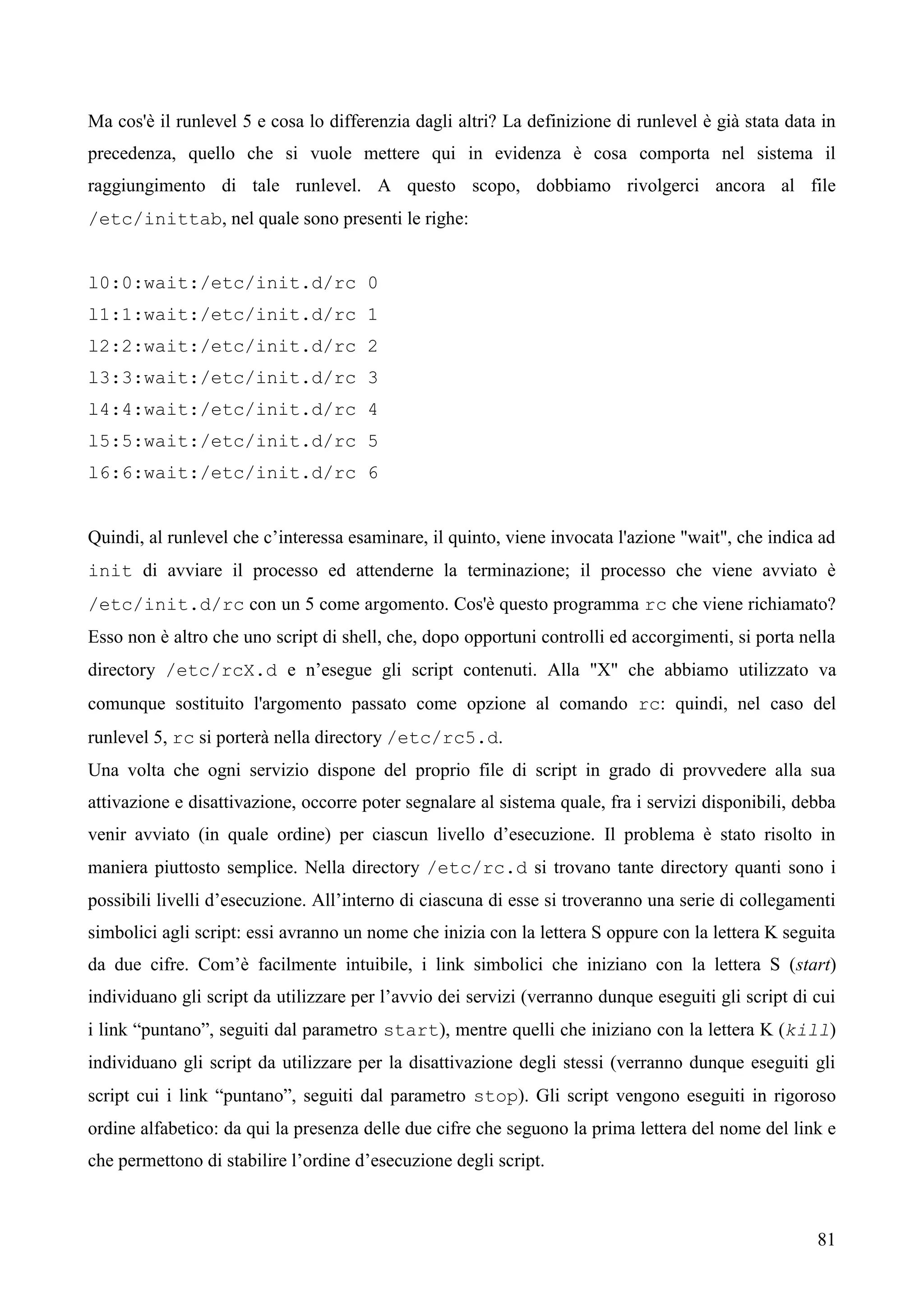 81
Ma cos'è il runlevel 5 e cosa lo differenzia dagli altri? La definizione di runlevel è già stata data in
precedenza, quello che si vuole mettere qui in evidenza è cosa comporta nel sistema il
raggiungimento di tale runlevel. A questo scopo, dobbiamo rivolgerci ancora al file
/etc/inittab, nel quale sono presenti le righe:
l0:0:wait:/etc/init.d/rc 0
l1:1:wait:/etc/init.d/rc 1
l2:2:wait:/etc/init.d/rc 2
l3:3:wait:/etc/init.d/rc 3
l4:4:wait:/etc/init.d/rc 4
l5:5:wait:/etc/init.d/rc 5
l6:6:wait:/etc/init.d/rc 6
Quindi, al runlevel che c’interessa esaminare, il quinto, viene invocata l'azione "wait", che indica ad
init di avviare il processo ed attenderne la terminazione; il processo che viene avviato è
/etc/init.d/rc con un 5 come argomento. Cos'è questo programma rc che viene richiamato?
Esso non è altro che uno script di shell, che, dopo opportuni controlli ed accorgimenti, si porta nella
directory /etc/rcX.d e n’esegue gli script contenuti. Alla "X" che abbiamo utilizzato va
comunque sostituito l'argomento passato come opzione al comando rc: quindi, nel caso del
runlevel 5, rc si porterà nella directory /etc/rc5.d.
Una volta che ogni servizio dispone del proprio file di script in grado di provvedere alla sua
attivazione e disattivazione, occorre poter segnalare al sistema quale, fra i servizi disponibili, debba
venir avviato (in quale ordine) per ciascun livello d’esecuzione. Il problema è stato risolto in
maniera piuttosto semplice. Nella directory /etc/rc.d si trovano tante directory quanti sono i
possibili livelli d’esecuzione. All’interno di ciascuna di esse si troveranno una serie di collegamenti
simbolici agli script: essi avranno un nome che inizia con la lettera S oppure con la lettera K seguita
da due cifre. Com’è facilmente intuibile, i link simbolici che iniziano con la lettera S (start)
individuano gli script da utilizzare per l’avvio dei servizi (verranno dunque eseguiti gli script di cui
i link “puntano”, seguiti dal parametro start), mentre quelli che iniziano con la lettera K (kill)
individuano gli script da utilizzare per la disattivazione degli stessi (verranno dunque eseguiti gli
script cui i link “puntano”, seguiti dal parametro stop). Gli script vengono eseguiti in rigoroso
ordine alfabetico: da qui la presenza delle due cifre che seguono la prima lettera del nome del link e
che permettono di stabilire l’ordine d’esecuzione degli script.
 
