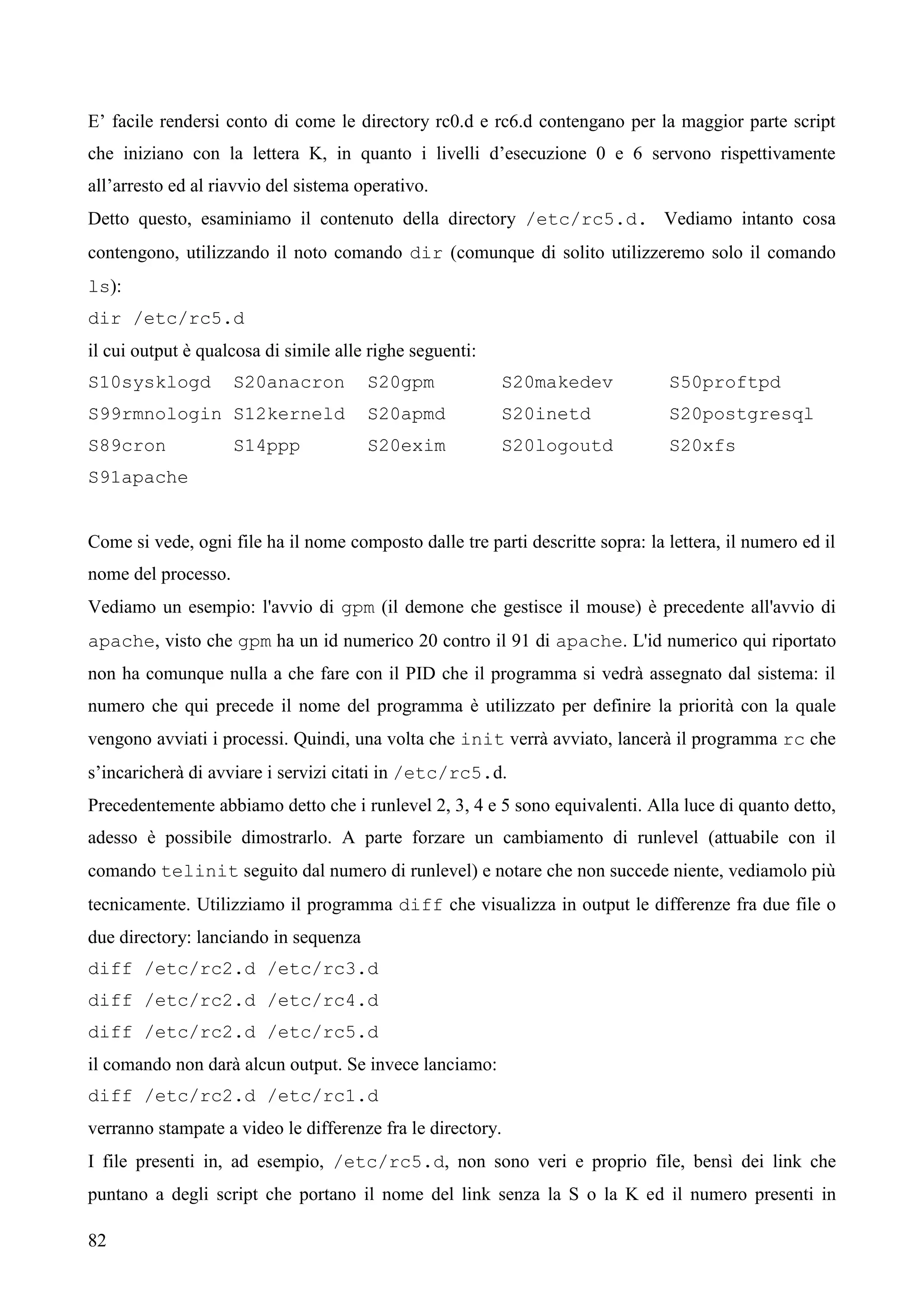 82
E’ facile rendersi conto di come le directory rc0.d e rc6.d contengano per la maggior parte script
che iniziano con la lettera K, in quanto i livelli d’esecuzione 0 e 6 servono rispettivamente
all’arresto ed al riavvio del sistema operativo.
Detto questo, esaminiamo il contenuto della directory /etc/rc5.d. Vediamo intanto cosa
contengono, utilizzando il noto comando dir (comunque di solito utilizzeremo solo il comando
ls):
dir /etc/rc5.d
il cui output è qualcosa di simile alle righe seguenti:
S10sysklogd S20anacron S20gpm S20makedev S50proftpd
S99rmnologin S12kerneld S20apmd S20inetd S20postgresql
S89cron S14ppp S20exim S20logoutd S20xfs
S91apache
Come si vede, ogni file ha il nome composto dalle tre parti descritte sopra: la lettera, il numero ed il
nome del processo.
Vediamo un esempio: l'avvio di gpm (il demone che gestisce il mouse) è precedente all'avvio di
apache, visto che gpm ha un id numerico 20 contro il 91 di apache. L'id numerico qui riportato
non ha comunque nulla a che fare con il PID che il programma si vedrà assegnato dal sistema: il
numero che qui precede il nome del programma è utilizzato per definire la priorità con la quale
vengono avviati i processi. Quindi, una volta che init verrà avviato, lancerà il programma rc che
s’incaricherà di avviare i servizi citati in /etc/rc5.d.
Precedentemente abbiamo detto che i runlevel 2, 3, 4 e 5 sono equivalenti. Alla luce di quanto detto,
adesso è possibile dimostrarlo. A parte forzare un cambiamento di runlevel (attuabile con il
comando telinit seguito dal numero di runlevel) e notare che non succede niente, vediamolo più
tecnicamente. Utilizziamo il programma diff che visualizza in output le differenze fra due file o
due directory: lanciando in sequenza
diff /etc/rc2.d /etc/rc3.d
diff /etc/rc2.d /etc/rc4.d
diff /etc/rc2.d /etc/rc5.d
il comando non darà alcun output. Se invece lanciamo:
diff /etc/rc2.d /etc/rc1.d
verranno stampate a video le differenze fra le directory.
I file presenti in, ad esempio, /etc/rc5.d, non sono veri e proprio file, bensì dei link che
puntano a degli script che portano il nome del link senza la S o la K ed il numero presenti in
 