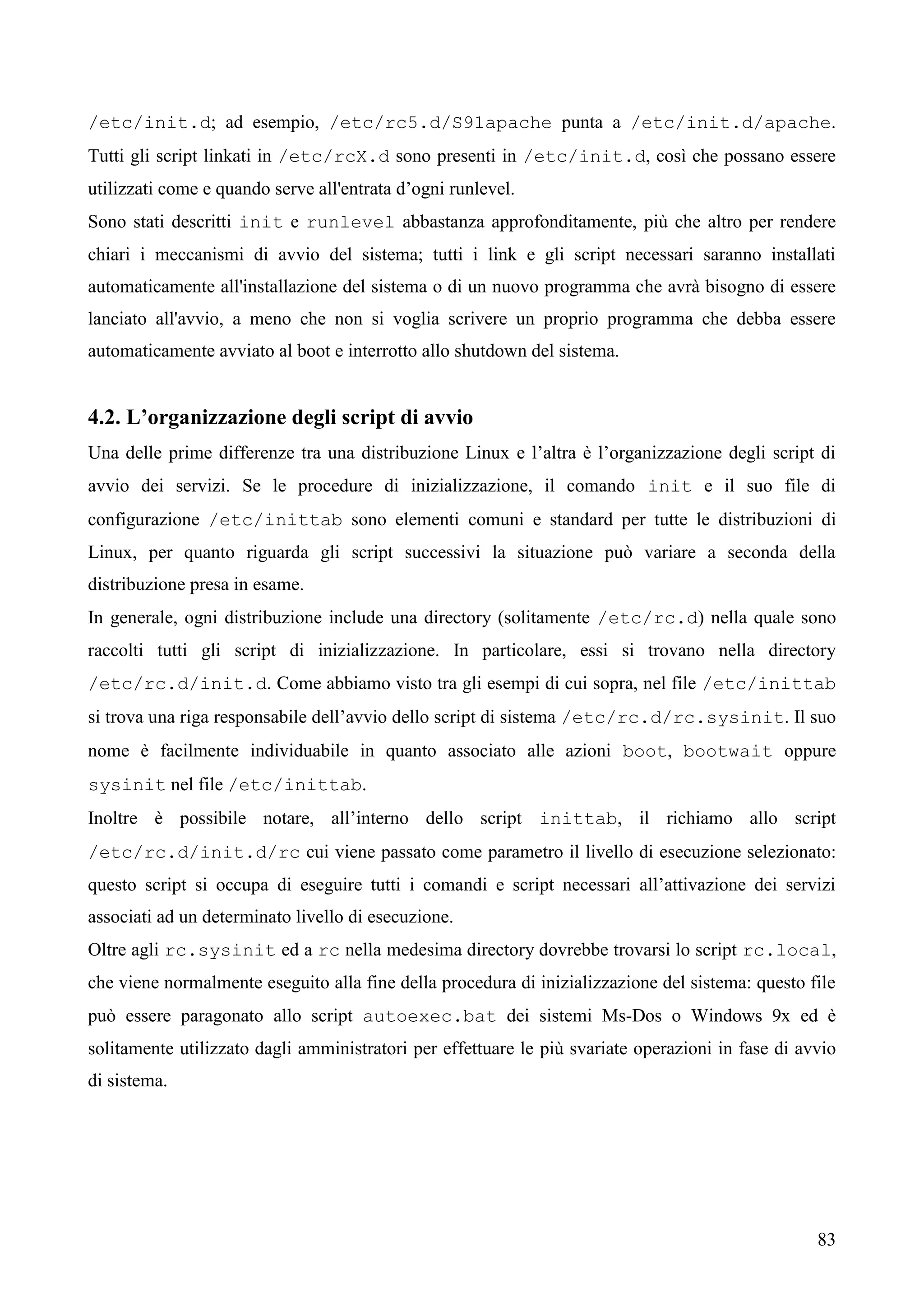 83
/etc/init.d; ad esempio, /etc/rc5.d/S91apache punta a /etc/init.d/apache.
Tutti gli script linkati in /etc/rcX.d sono presenti in /etc/init.d, così che possano essere
utilizzati come e quando serve all'entrata d’ogni runlevel.
Sono stati descritti init e runlevel abbastanza approfonditamente, più che altro per rendere
chiari i meccanismi di avvio del sistema; tutti i link e gli script necessari saranno installati
automaticamente all'installazione del sistema o di un nuovo programma che avrà bisogno di essere
lanciato all'avvio, a meno che non si voglia scrivere un proprio programma che debba essere
automaticamente avviato al boot e interrotto allo shutdown del sistema.
4.2. L’organizzazione degli script di avvio
Una delle prime differenze tra una distribuzione Linux e l’altra è l’organizzazione degli script di
avvio dei servizi. Se le procedure di inizializzazione, il comando init e il suo file di
configurazione /etc/inittab sono elementi comuni e standard per tutte le distribuzioni di
Linux, per quanto riguarda gli script successivi la situazione può variare a seconda della
distribuzione presa in esame.
In generale, ogni distribuzione include una directory (solitamente /etc/rc.d) nella quale sono
raccolti tutti gli script di inizializzazione. In particolare, essi si trovano nella directory
/etc/rc.d/init.d. Come abbiamo visto tra gli esempi di cui sopra, nel file /etc/inittab
si trova una riga responsabile dell’avvio dello script di sistema /etc/rc.d/rc.sysinit. Il suo
nome è facilmente individuabile in quanto associato alle azioni boot, bootwait oppure
sysinit nel file /etc/inittab.
Inoltre è possibile notare, all’interno dello script inittab, il richiamo allo script
/etc/rc.d/init.d/rc cui viene passato come parametro il livello di esecuzione selezionato:
questo script si occupa di eseguire tutti i comandi e script necessari all’attivazione dei servizi
associati ad un determinato livello di esecuzione.
Oltre agli rc.sysinit ed a rc nella medesima directory dovrebbe trovarsi lo script rc.local,
che viene normalmente eseguito alla fine della procedura di inizializzazione del sistema: questo file
può essere paragonato allo script autoexec.bat dei sistemi Ms-Dos o Windows 9x ed è
solitamente utilizzato dagli amministratori per effettuare le più svariate operazioni in fase di avvio
di sistema.
 