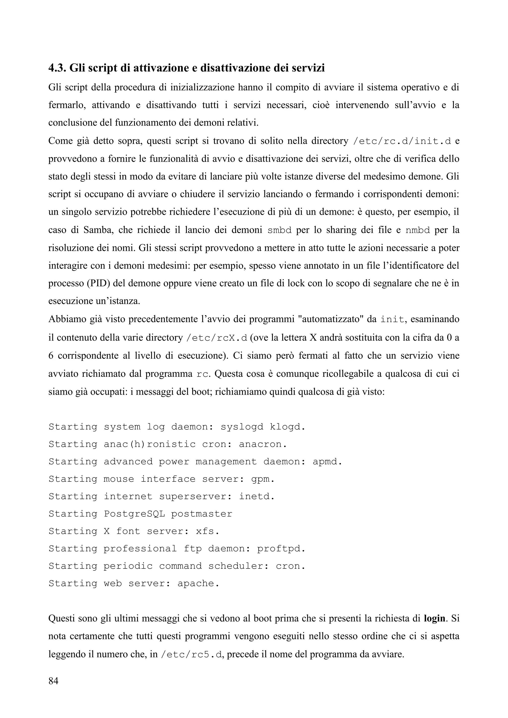 84
4.3. Gli script di attivazione e disattivazione dei servizi
Gli script della procedura di inizializzazione hanno il compito di avviare il sistema operativo e di
fermarlo, attivando e disattivando tutti i servizi necessari, cioè intervenendo sull’avvio e la
conclusione del funzionamento dei demoni relativi.
Come già detto sopra, questi script si trovano di solito nella directory /etc/rc.d/init.d e
provvedono a fornire le funzionalità di avvio e disattivazione dei servizi, oltre che di verifica dello
stato degli stessi in modo da evitare di lanciare più volte istanze diverse del medesimo demone. Gli
script si occupano di avviare o chiudere il servizio lanciando o fermando i corrispondenti demoni:
un singolo servizio potrebbe richiedere l’esecuzione di più di un demone: è questo, per esempio, il
caso di Samba, che richiede il lancio dei demoni smbd per lo sharing dei file e nmbd per la
risoluzione dei nomi. Gli stessi script provvedono a mettere in atto tutte le azioni necessarie a poter
interagire con i demoni medesimi: per esempio, spesso viene annotato in un file l’identificatore del
processo (PID) del demone oppure viene creato un file di lock con lo scopo di segnalare che ne è in
esecuzione un’istanza.
Abbiamo già visto precedentemente l’avvio dei programmi "automatizzato" da init, esaminando
il contenuto della varie directory /etc/rcX.d (ove la lettera X andrà sostituita con la cifra da 0 a
6 corrispondente al livello di esecuzione). Ci siamo però fermati al fatto che un servizio viene
avviato richiamato dal programma rc. Questa cosa è comunque ricollegabile a qualcosa di cui ci
siamo già occupati: i messaggi del boot; richiamiamo quindi qualcosa di già visto:
Starting system log daemon: syslogd klogd.
Starting anac(h)ronistic cron: anacron.
Starting advanced power management daemon: apmd.
Starting mouse interface server: gpm.
Starting internet superserver: inetd.
Starting PostgreSQL postmaster
Starting X font server: xfs.
Starting professional ftp daemon: proftpd.
Starting periodic command scheduler: cron.
Starting web server: apache.
Questi sono gli ultimi messaggi che si vedono al boot prima che si presenti la richiesta di login. Si
nota certamente che tutti questi programmi vengono eseguiti nello stesso ordine che ci si aspetta
leggendo il numero che, in /etc/rc5.d, precede il nome del programma da avviare.
 