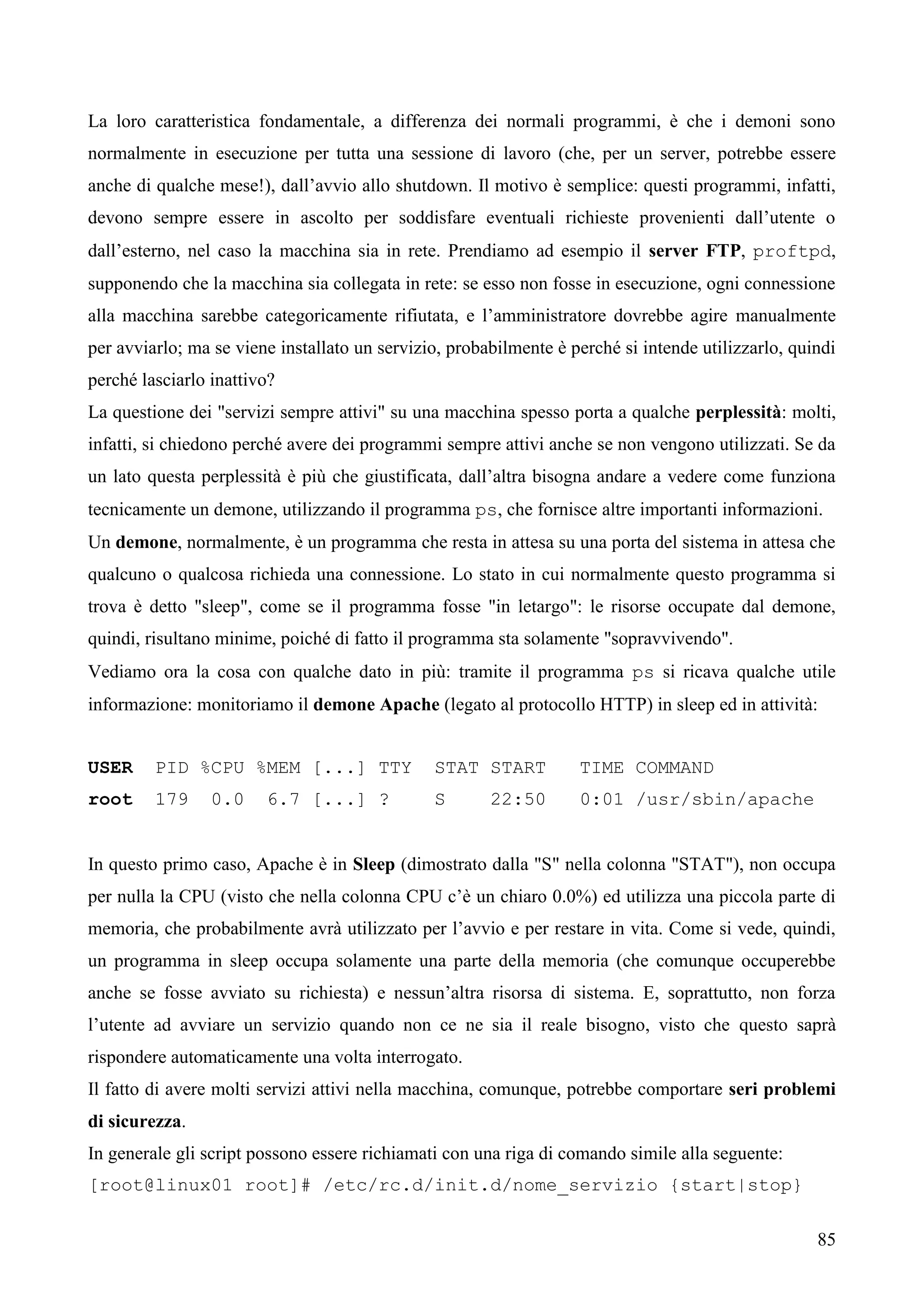 85
La loro caratteristica fondamentale, a differenza dei normali programmi, è che i demoni sono
normalmente in esecuzione per tutta una sessione di lavoro (che, per un server, potrebbe essere
anche di qualche mese!), dall’avvio allo shutdown. Il motivo è semplice: questi programmi, infatti,
devono sempre essere in ascolto per soddisfare eventuali richieste provenienti dall’utente o
dall’esterno, nel caso la macchina sia in rete. Prendiamo ad esempio il server FTP, proftpd,
supponendo che la macchina sia collegata in rete: se esso non fosse in esecuzione, ogni connessione
alla macchina sarebbe categoricamente rifiutata, e l’amministratore dovrebbe agire manualmente
per avviarlo; ma se viene installato un servizio, probabilmente è perché si intende utilizzarlo, quindi
perché lasciarlo inattivo?
La questione dei "servizi sempre attivi" su una macchina spesso porta a qualche perplessità: molti,
infatti, si chiedono perché avere dei programmi sempre attivi anche se non vengono utilizzati. Se da
un lato questa perplessità è più che giustificata, dall’altra bisogna andare a vedere come funziona
tecnicamente un demone, utilizzando il programma ps, che fornisce altre importanti informazioni.
Un demone, normalmente, è un programma che resta in attesa su una porta del sistema in attesa che
qualcuno o qualcosa richieda una connessione. Lo stato in cui normalmente questo programma si
trova è detto "sleep", come se il programma fosse "in letargo": le risorse occupate dal demone,
quindi, risultano minime, poiché di fatto il programma sta solamente "sopravvivendo".
Vediamo ora la cosa con qualche dato in più: tramite il programma ps si ricava qualche utile
informazione: monitoriamo il demone Apache (legato al protocollo HTTP) in sleep ed in attività:
USER PID %CPU %MEM [...] TTY STAT START TIME COMMAND
root 179 0.0 6.7 [...] ? S 22:50 0:01 /usr/sbin/apache
In questo primo caso, Apache è in Sleep (dimostrato dalla "S" nella colonna "STAT"), non occupa
per nulla la CPU (visto che nella colonna CPU c’è un chiaro 0.0%) ed utilizza una piccola parte di
memoria, che probabilmente avrà utilizzato per l’avvio e per restare in vita. Come si vede, quindi,
un programma in sleep occupa solamente una parte della memoria (che comunque occuperebbe
anche se fosse avviato su richiesta) e nessun’altra risorsa di sistema. E, soprattutto, non forza
l’utente ad avviare un servizio quando non ce ne sia il reale bisogno, visto che questo saprà
rispondere automaticamente una volta interrogato.
Il fatto di avere molti servizi attivi nella macchina, comunque, potrebbe comportare seri problemi
di sicurezza.
In generale gli script possono essere richiamati con una riga di comando simile alla seguente:
[root@linux01 root]# /etc/rc.d/init.d/nome_servizio {start|stop}
 