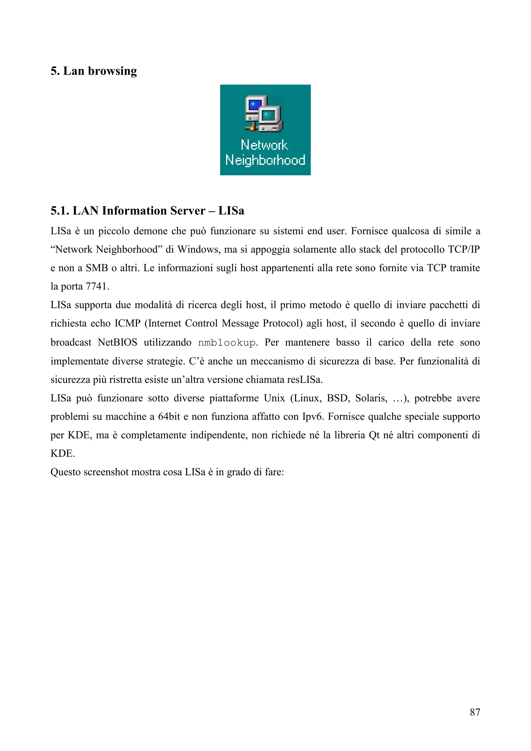 87
5. Lan browsing
5.1. LAN Information Server – LISa
LISa è un piccolo demone che può funzionare su sistemi end user. Fornisce qualcosa di simile a
“Network Neighborhood” di Windows, ma si appoggia solamente allo stack del protocollo TCP/IP
e non a SMB o altri. Le informazioni sugli host appartenenti alla rete sono fornite via TCP tramite
la porta 7741.
LISa supporta due modalità di ricerca degli host, il primo metodo è quello di inviare pacchetti di
richiesta echo ICMP (Internet Control Message Protocol) agli host, il secondo è quello di inviare
broadcast NetBIOS utilizzando nmblookup. Per mantenere basso il carico della rete sono
implementate diverse strategie. C’è anche un meccanismo di sicurezza di base. Per funzionalità di
sicurezza più ristretta esiste un’altra versione chiamata resLISa.
LISa può funzionare sotto diverse piattaforme Unix (Linux, BSD, Solaris, …), potrebbe avere
problemi su macchine a 64bit e non funziona affatto con Ipv6. Fornisce qualche speciale supporto
per KDE, ma è completamente indipendente, non richiede né la libreria Qt né altri componenti di
KDE.
Questo screenshot mostra cosa LISa è in grado di fare:
 