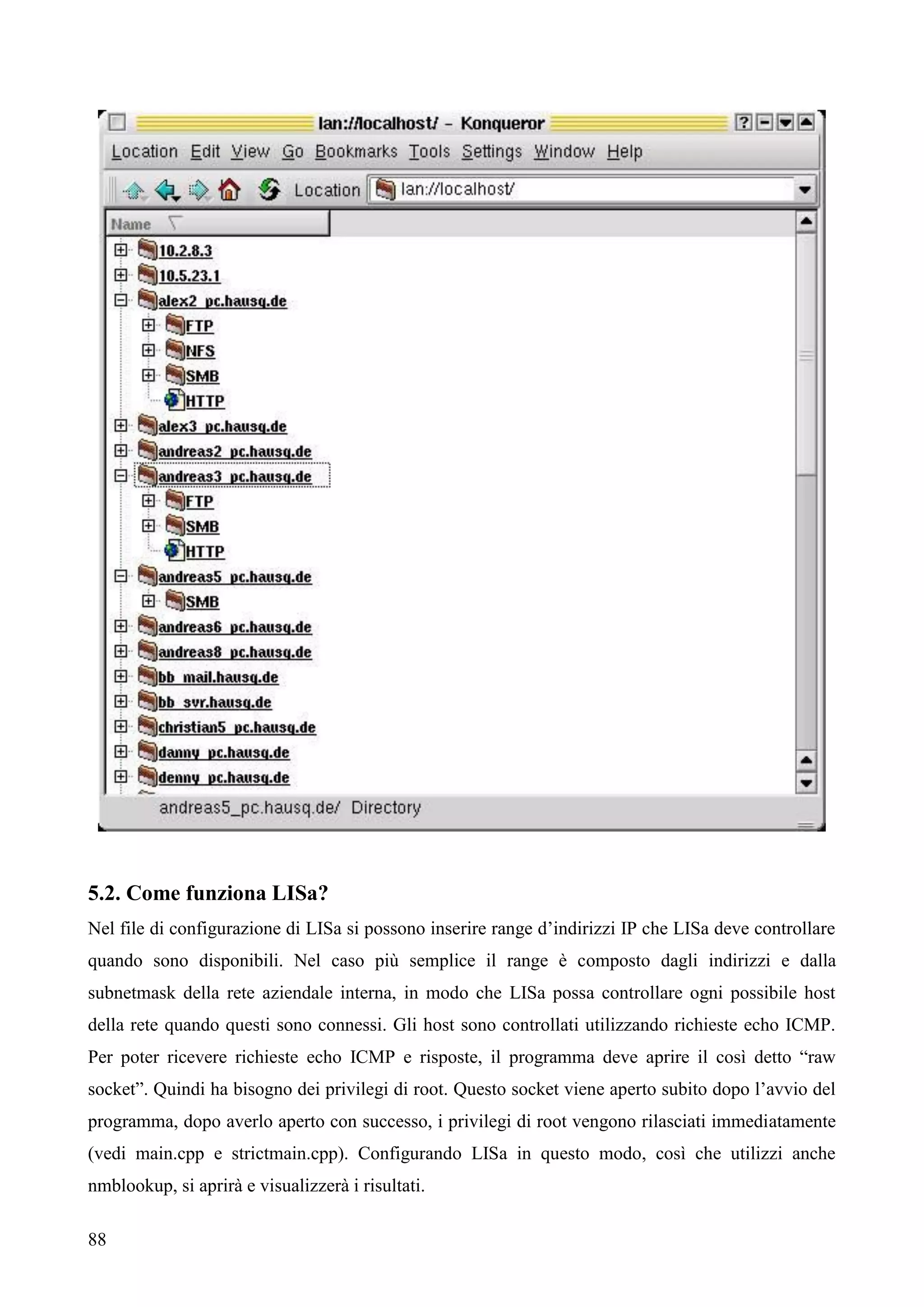 88
5.2. Come funziona LISa?
Nel file di configurazione di LISa si possono inserire range d’indirizzi IP che LISa deve controllare
quando sono disponibili. Nel caso più semplice il range è composto dagli indirizzi e dalla
subnetmask della rete aziendale interna, in modo che LISa possa controllare ogni possibile host
della rete quando questi sono connessi. Gli host sono controllati utilizzando richieste echo ICMP.
Per poter ricevere richieste echo ICMP e risposte, il programma deve aprire il così detto “raw
socket”. Quindi ha bisogno dei privilegi di root. Questo socket viene aperto subito dopo l’avvio del
programma, dopo averlo aperto con successo, i privilegi di root vengono rilasciati immediatamente
(vedi main.cpp e strictmain.cpp). Configurando LISa in questo modo, così che utilizzi anche
nmblookup, si aprirà e visualizzerà i risultati.
 
