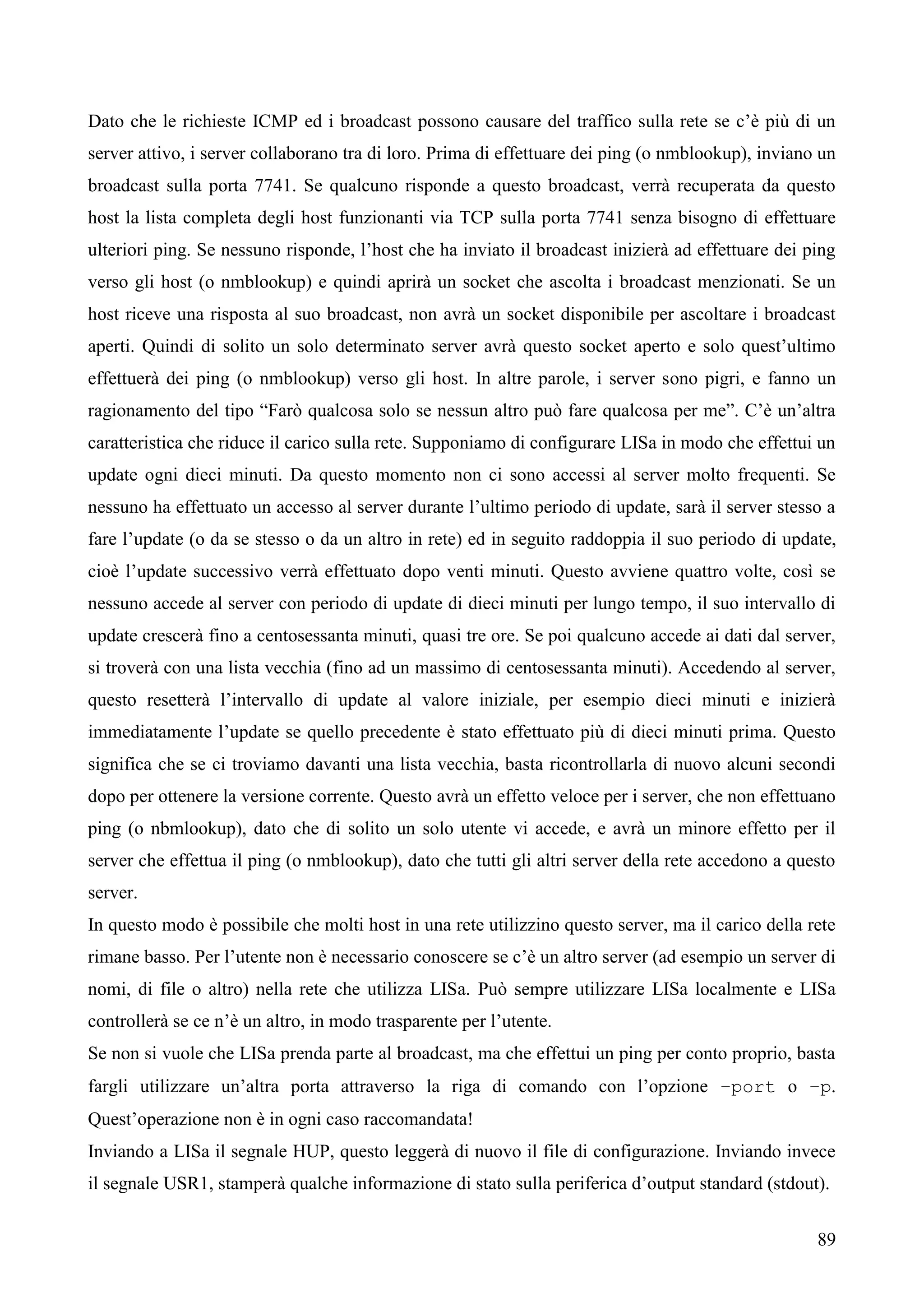 89
Dato che le richieste ICMP ed i broadcast possono causare del traffico sulla rete se c’è più di un
server attivo, i server collaborano tra di loro. Prima di effettuare dei ping (o nmblookup), inviano un
broadcast sulla porta 7741. Se qualcuno risponde a questo broadcast, verrà recuperata da questo
host la lista completa degli host funzionanti via TCP sulla porta 7741 senza bisogno di effettuare
ulteriori ping. Se nessuno risponde, l’host che ha inviato il broadcast inizierà ad effettuare dei ping
verso gli host (o nmblookup) e quindi aprirà un socket che ascolta i broadcast menzionati. Se un
host riceve una risposta al suo broadcast, non avrà un socket disponibile per ascoltare i broadcast
aperti. Quindi di solito un solo determinato server avrà questo socket aperto e solo quest’ultimo
effettuerà dei ping (o nmblookup) verso gli host. In altre parole, i server sono pigri, e fanno un
ragionamento del tipo “Farò qualcosa solo se nessun altro può fare qualcosa per me”. C’è un’altra
caratteristica che riduce il carico sulla rete. Supponiamo di configurare LISa in modo che effettui un
update ogni dieci minuti. Da questo momento non ci sono accessi al server molto frequenti. Se
nessuno ha effettuato un accesso al server durante l’ultimo periodo di update, sarà il server stesso a
fare l’update (o da se stesso o da un altro in rete) ed in seguito raddoppia il suo periodo di update,
cioè l’update successivo verrà effettuato dopo venti minuti. Questo avviene quattro volte, così se
nessuno accede al server con periodo di update di dieci minuti per lungo tempo, il suo intervallo di
update crescerà fino a centosessanta minuti, quasi tre ore. Se poi qualcuno accede ai dati dal server,
si troverà con una lista vecchia (fino ad un massimo di centosessanta minuti). Accedendo al server,
questo resetterà l’intervallo di update al valore iniziale, per esempio dieci minuti e inizierà
immediatamente l’update se quello precedente è stato effettuato più di dieci minuti prima. Questo
significa che se ci troviamo davanti una lista vecchia, basta ricontrollarla di nuovo alcuni secondi
dopo per ottenere la versione corrente. Questo avrà un effetto veloce per i server, che non effettuano
ping (o nbmlookup), dato che di solito un solo utente vi accede, e avrà un minore effetto per il
server che effettua il ping (o nmblookup), dato che tutti gli altri server della rete accedono a questo
server.
In questo modo è possibile che molti host in una rete utilizzino questo server, ma il carico della rete
rimane basso. Per l’utente non è necessario conoscere se c’è un altro server (ad esempio un server di
nomi, di file o altro) nella rete che utilizza LISa. Può sempre utilizzare LISa localmente e LISa
controllerà se ce n’è un altro, in modo trasparente per l’utente.
Se non si vuole che LISa prenda parte al broadcast, ma che effettui un ping per conto proprio, basta
fargli utilizzare un’altra porta attraverso la riga di comando con l’opzione –port o –p.
Quest’operazione non è in ogni caso raccomandata!
Inviando a LISa il segnale HUP, questo leggerà di nuovo il file di configurazione. Inviando invece
il segnale USR1, stamperà qualche informazione di stato sulla periferica d’output standard (stdout).
 