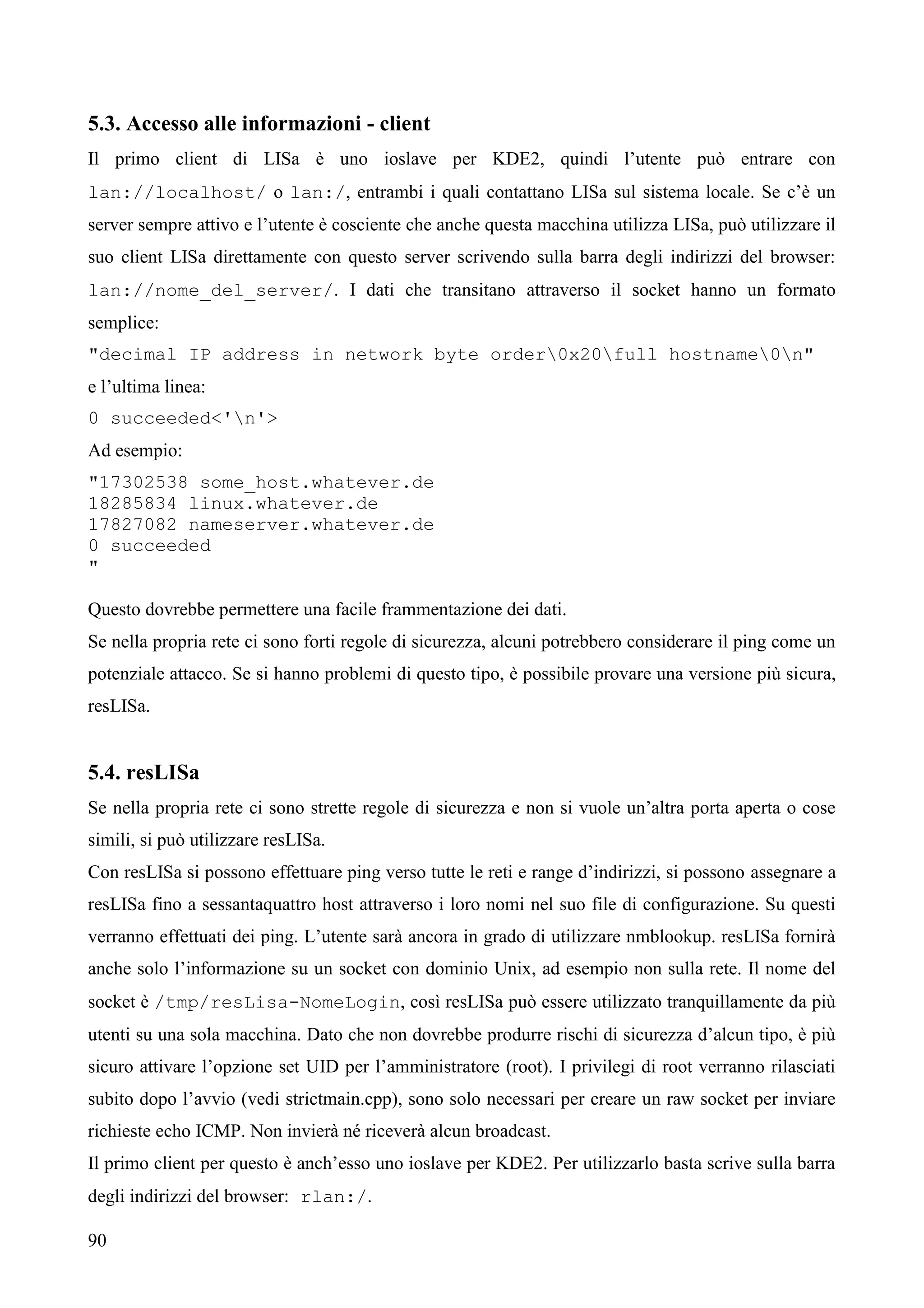 90
5.3. Accesso alle informazioni - client
Il primo client di LISa è uno ioslave per KDE2, quindi l’utente può entrare con
lan://localhost/ o lan:/, entrambi i quali contattano LISa sul sistema locale. Se c’è un
server sempre attivo e l’utente è cosciente che anche questa macchina utilizza LISa, può utilizzare il
suo client LISa direttamente con questo server scrivendo sulla barra degli indirizzi del browser:
lan://nome_del_server/. I dati che transitano attraverso il socket hanno un formato
semplice:
"decimal IP address in network byte order0x20full hostname0n"
e l’ultima linea:
0 succeeded<'n'>
Ad esempio:
"17302538 some_host.whatever.de
18285834 linux.whatever.de
17827082 nameserver.whatever.de
0 succeeded
"
Questo dovrebbe permettere una facile frammentazione dei dati.
Se nella propria rete ci sono forti regole di sicurezza, alcuni potrebbero considerare il ping come un
potenziale attacco. Se si hanno problemi di questo tipo, è possibile provare una versione più sicura,
resLISa.
5.4. resLISa
Se nella propria rete ci sono strette regole di sicurezza e non si vuole un’altra porta aperta o cose
simili, si può utilizzare resLISa.
Con resLISa si possono effettuare ping verso tutte le reti e range d’indirizzi, si possono assegnare a
resLISa fino a sessantaquattro host attraverso i loro nomi nel suo file di configurazione. Su questi
verranno effettuati dei ping. L’utente sarà ancora in grado di utilizzare nmblookup. resLISa fornirà
anche solo l’informazione su un socket con dominio Unix, ad esempio non sulla rete. Il nome del
socket è /tmp/resLisa-NomeLogin, così resLISa può essere utilizzato tranquillamente da più
utenti su una sola macchina. Dato che non dovrebbe produrre rischi di sicurezza d’alcun tipo, è più
sicuro attivare l’opzione set UID per l’amministratore (root). I privilegi di root verranno rilasciati
subito dopo l’avvio (vedi strictmain.cpp), sono solo necessari per creare un raw socket per inviare
richieste echo ICMP. Non invierà né riceverà alcun broadcast.
Il primo client per questo è anch’esso uno ioslave per KDE2. Per utilizzarlo basta scrive sulla barra
degli indirizzi del browser: rlan:/.
 
